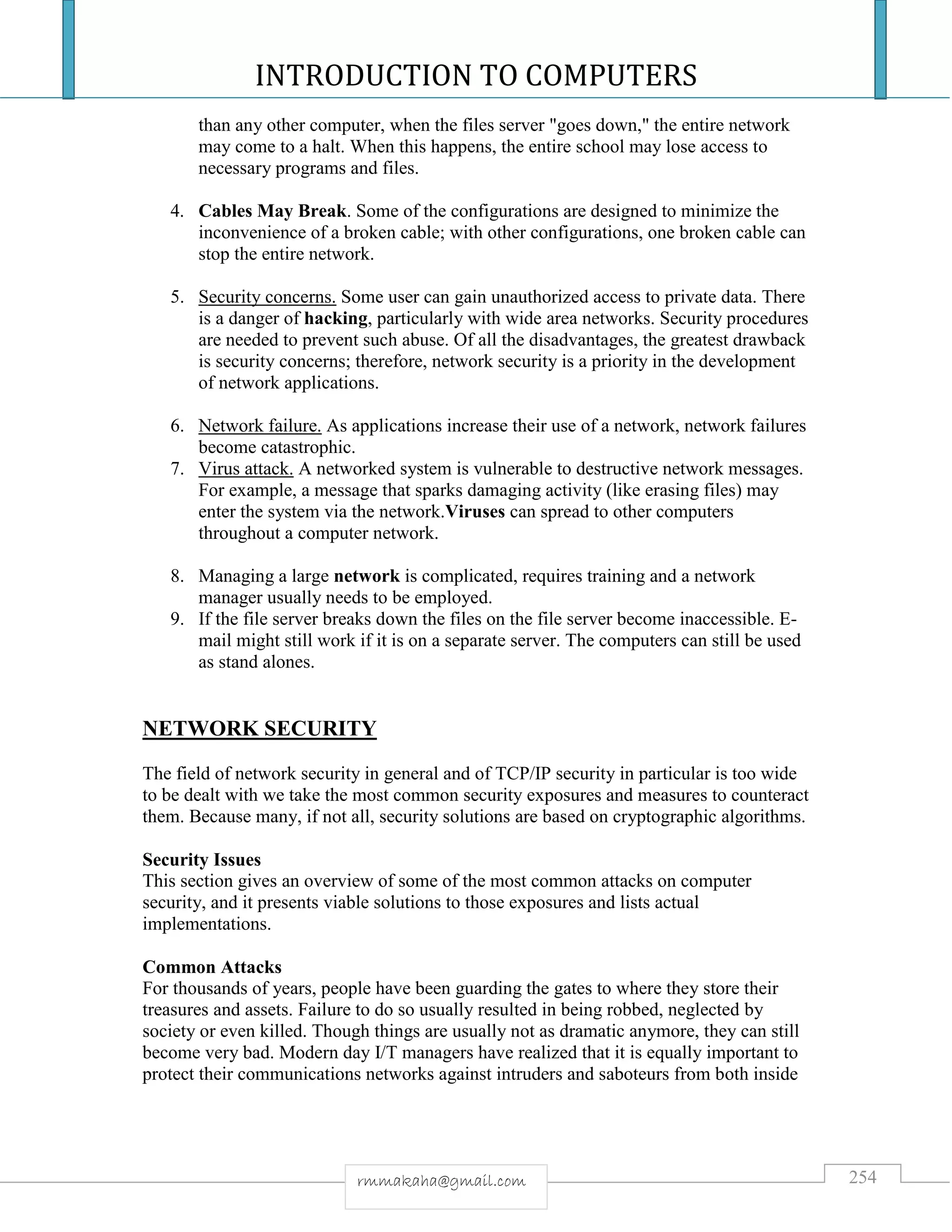 INTRODUCTION TO COMPUTERS
254rmmakaha@gmail.com
than any other computer, when the files server "goes down," the entire network
may come to a halt. When this happens, the entire school may lose access to
necessary programs and files.
4. Cables May Break. Some of the configurations are designed to minimize the
inconvenience of a broken cable; with other configurations, one broken cable can
stop the entire network.
5. Security concerns. Some user can gain unauthorized access to private data. There
is a danger of hacking, particularly with wide area networks. Security procedures
are needed to prevent such abuse. Of all the disadvantages, the greatest drawback
is security concerns; therefore, network security is a priority in the development
of network applications.
6. Network failure. As applications increase their use of a network, network failures
become catastrophic.
7. Virus attack. A networked system is vulnerable to destructive network messages.
For example, a message that sparks damaging activity (like erasing files) may
enter the system via the network.Viruses can spread to other computers
throughout a computer network.
8. Managing a large network is complicated, requires training and a network
manager usually needs to be employed.
9. If the file server breaks down the files on the file server become inaccessible. E-
mail might still work if it is on a separate server. The computers can still be used
as stand alones.
NETWORK SECURITY
The field of network security in general and of TCP/IP security in particular is too wide
to be dealt with we take the most common security exposures and measures to counteract
them. Because many, if not all, security solutions are based on cryptographic algorithms.
Security Issues
This section gives an overview of some of the most common attacks on computer
security, and it presents viable solutions to those exposures and lists actual
implementations.
Common Attacks
For thousands of years, people have been guarding the gates to where they store their
treasures and assets. Failure to do so usually resulted in being robbed, neglected by
society or even killed. Though things are usually not as dramatic anymore, they can still
become very bad. Modern day I/T managers have realized that it is equally important to
protect their communications networks against intruders and saboteurs from both inside
 