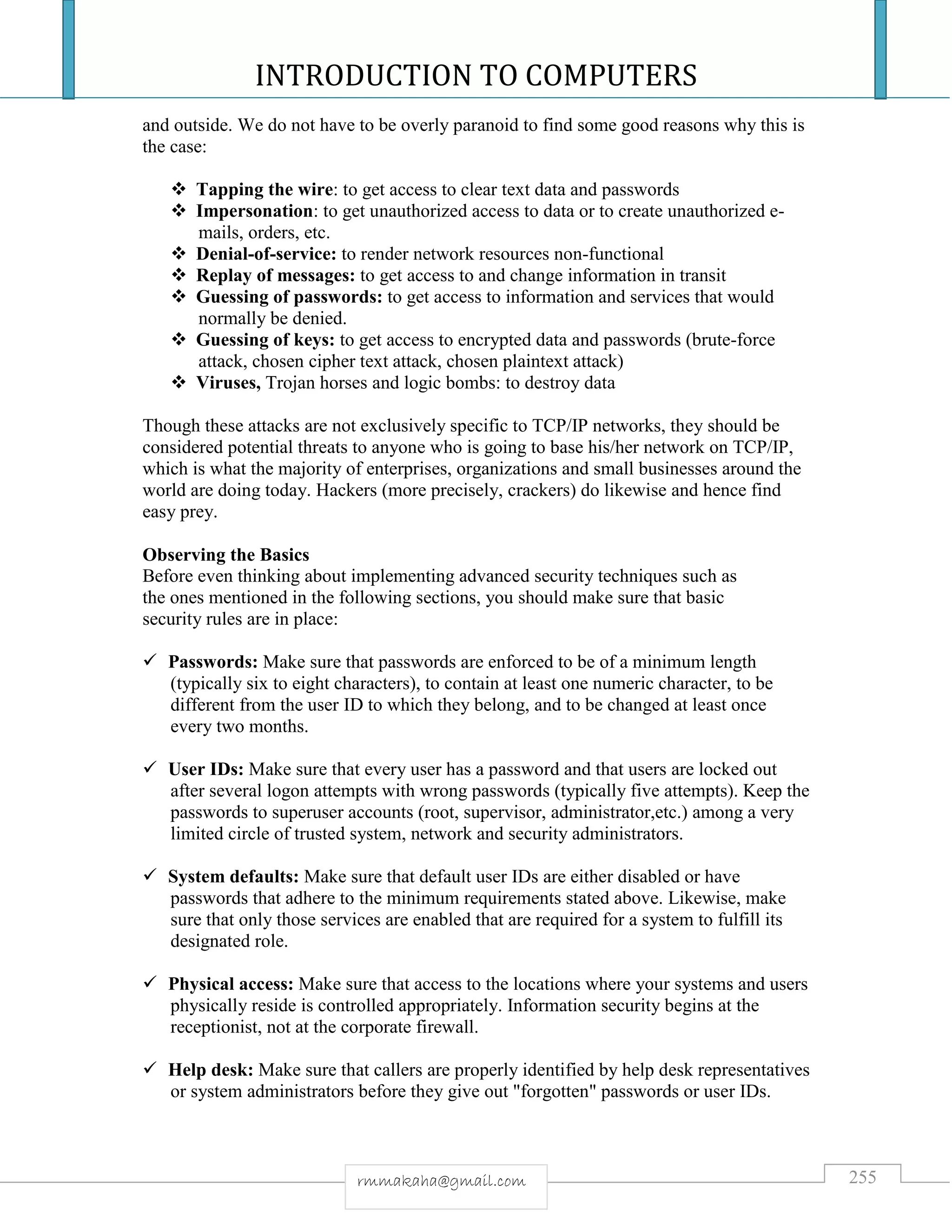 INTRODUCTION TO COMPUTERS
255rmmakaha@gmail.com
and outside. We do not have to be overly paranoid to find some good reasons why this is
the case:
 Tapping the wire: to get access to clear text data and passwords
 Impersonation: to get unauthorized access to data or to create unauthorized e-
mails, orders, etc.
 Denial-of-service: to render network resources non-functional
 Replay of messages: to get access to and change information in transit
 Guessing of passwords: to get access to information and services that would
normally be denied.
 Guessing of keys: to get access to encrypted data and passwords (brute-force
attack, chosen cipher text attack, chosen plaintext attack)
 Viruses, Trojan horses and logic bombs: to destroy data
Though these attacks are not exclusively specific to TCP/IP networks, they should be
considered potential threats to anyone who is going to base his/her network on TCP/IP,
which is what the majority of enterprises, organizations and small businesses around the
world are doing today. Hackers (more precisely, crackers) do likewise and hence find
easy prey.
Observing the Basics
Before even thinking about implementing advanced security techniques such as
the ones mentioned in the following sections, you should make sure that basic
security rules are in place:
 Passwords: Make sure that passwords are enforced to be of a minimum length
(typically six to eight characters), to contain at least one numeric character, to be
different from the user ID to which they belong, and to be changed at least once
every two months.
 User IDs: Make sure that every user has a password and that users are locked out
after several logon attempts with wrong passwords (typically five attempts). Keep the
passwords to superuser accounts (root, supervisor, administrator,etc.) among a very
limited circle of trusted system, network and security administrators.
 System defaults: Make sure that default user IDs are either disabled or have
passwords that adhere to the minimum requirements stated above. Likewise, make
sure that only those services are enabled that are required for a system to fulfill its
designated role.
 Physical access: Make sure that access to the locations where your systems and users
physically reside is controlled appropriately. Information security begins at the
receptionist, not at the corporate firewall.
 Help desk: Make sure that callers are properly identified by help desk representatives
or system administrators before they give out "forgotten" passwords or user IDs.
 