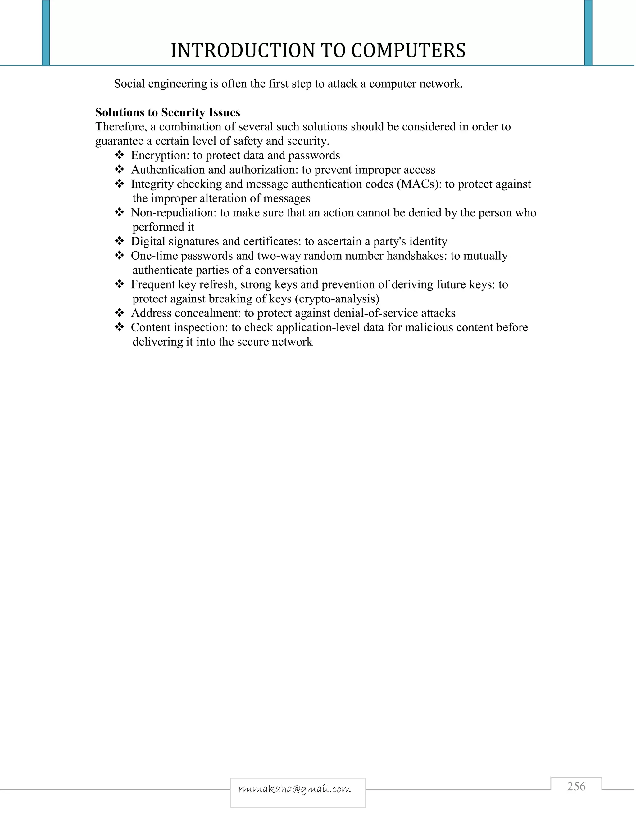 INTRODUCTION TO COMPUTERS
256rmmakaha@gmail.com
Social engineering is often the first step to attack a computer network.
Solutions to Security Issues
Therefore, a combination of several such solutions should be considered in order to
guarantee a certain level of safety and security.
 Encryption: to protect data and passwords
 Authentication and authorization: to prevent improper access
 Integrity checking and message authentication codes (MACs): to protect against
the improper alteration of messages
 Non-repudiation: to make sure that an action cannot be denied by the person who
performed it
 Digital signatures and certificates: to ascertain a party's identity
 One-time passwords and two-way random number handshakes: to mutually
authenticate parties of a conversation
 Frequent key refresh, strong keys and prevention of deriving future keys: to
protect against breaking of keys (crypto-analysis)
 Address concealment: to protect against denial-of-service attacks
 Content inspection: to check application-level data for malicious content before
delivering it into the secure network
 