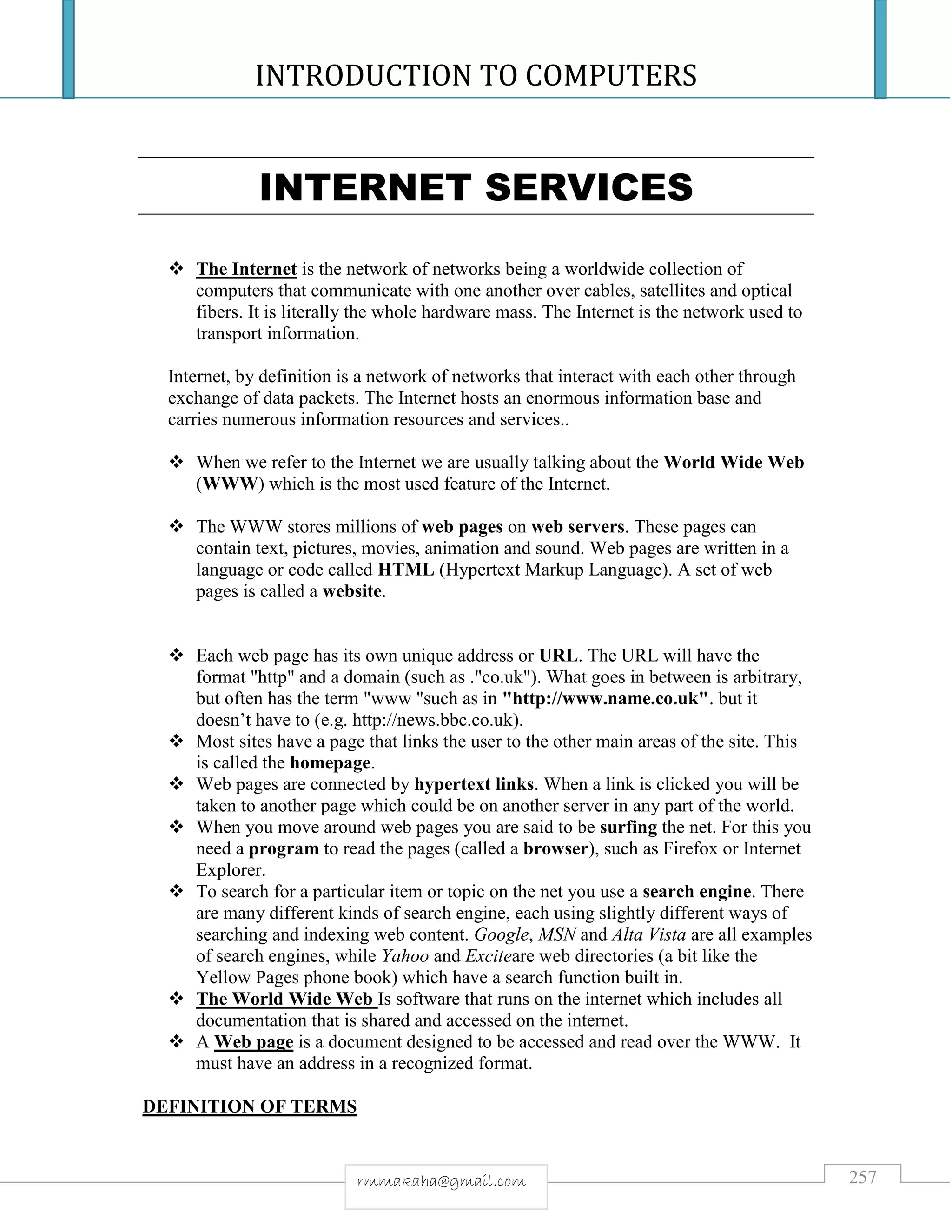 INTRODUCTION TO COMPUTERS
257rmmakaha@gmail.com
INTERNET SERVICES
 The Internet is the network of networks being a worldwide collection of
computers that communicate with one another over cables, satellites and optical
fibers. It is literally the whole hardware mass. The Internet is the network used to
transport information.
Internet, by definition is a network of networks that interact with each other through
exchange of data packets. The Internet hosts an enormous information base and
carries numerous information resources and services..
 When we refer to the Internet we are usually talking about the World Wide Web
(WWW) which is the most used feature of the Internet.
 The WWW stores millions of web pages on web servers. These pages can
contain text, pictures, movies, animation and sound. Web pages are written in a
language or code called HTML (Hypertext Markup Language). A set of web
pages is called a website.
 Each web page has its own unique address or URL. The URL will have the
format "http" and a domain (such as ."co.uk"). What goes in between is arbitrary,
but often has the term "www "such as in "http://www.name.co.uk". but it
doesn’t have to (e.g. http://news.bbc.co.uk).
 Most sites have a page that links the user to the other main areas of the site. This
is called the homepage.
 Web pages are connected by hypertext links. When a link is clicked you will be
taken to another page which could be on another server in any part of the world.
 When you move around web pages you are said to be surfing the net. For this you
need a program to read the pages (called a browser), such as Firefox or Internet
Explorer.
 To search for a particular item or topic on the net you use a search engine. There
are many different kinds of search engine, each using slightly different ways of
searching and indexing web content. Google, MSN and Alta Vista are all examples
of search engines, while Yahoo and Exciteare web directories (a bit like the
Yellow Pages phone book) which have a search function built in.
 The World Wide Web Is software that runs on the internet which includes all
documentation that is shared and accessed on the internet.
 A Web page is a document designed to be accessed and read over the WWW. It
must have an address in a recognized format.
DEFINITION OF TERMS
 