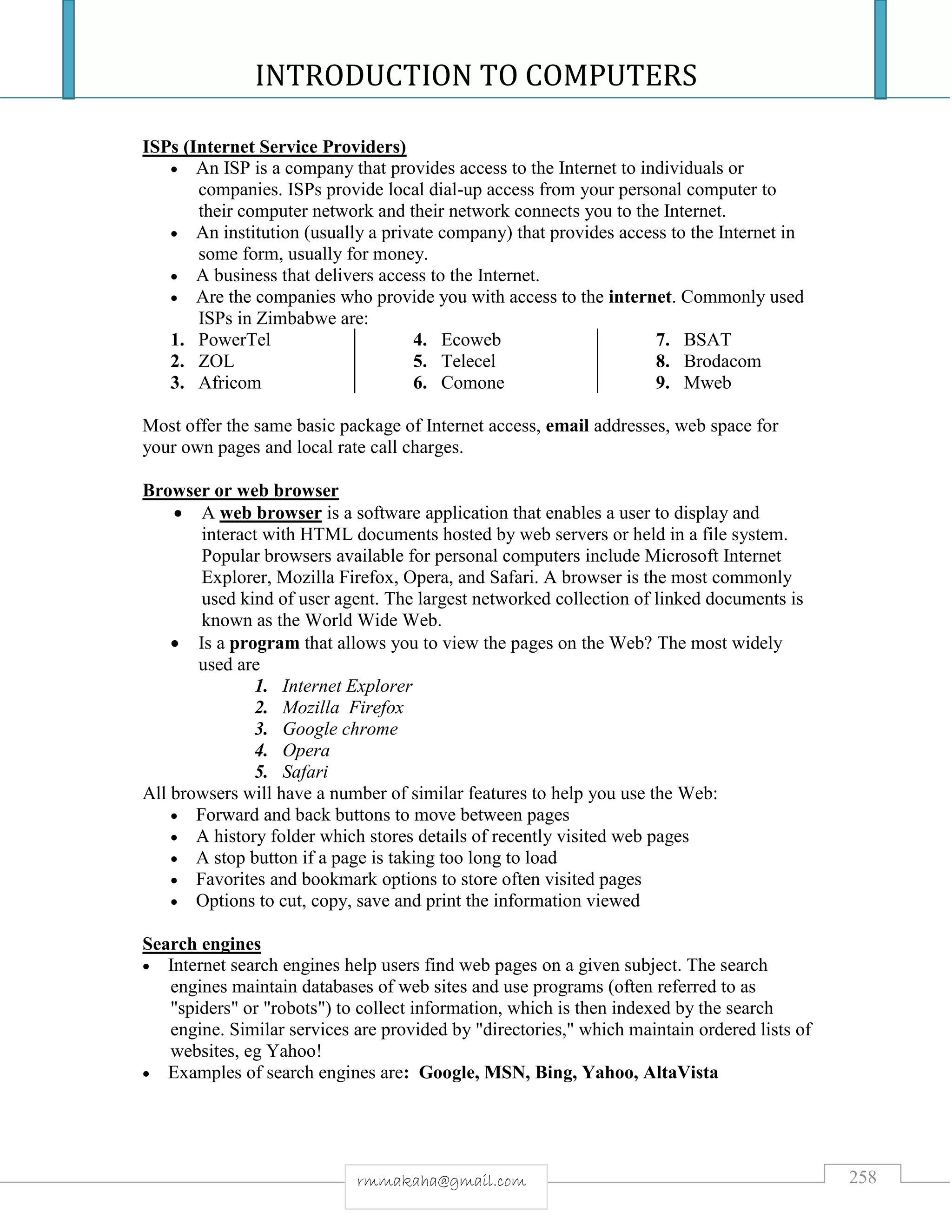 INTRODUCTION TO COMPUTERS
258rmmakaha@gmail.com
ISPs (Internet Service Providers)
 An ISP is a company that provides access to the Internet to individuals or
companies. ISPs provide local dial-up access from your personal computer to
their computer network and their network connects you to the Internet.
 An institution (usually a private company) that provides access to the Internet in
some form, usually for money.
 A business that delivers access to the Internet.
 Are the companies who provide you with access to the internet. Commonly used
ISPs in Zimbabwe are:
1. PowerTel
2. ZOL
3. Africom
4. Ecoweb
5. Telecel
6. Comone
7. BSAT
8. Brodacom
9. Mweb
Most offer the same basic package of Internet access, email addresses, web space for
your own pages and local rate call charges.
Browser or web browser
 A web browser is a software application that enables a user to display and
interact with HTML documents hosted by web servers or held in a file system.
Popular browsers available for personal computers include Microsoft Internet
Explorer, Mozilla Firefox, Opera, and Safari. A browser is the most commonly
used kind of user agent. The largest networked collection of linked documents is
known as the World Wide Web.
 Is a program that allows you to view the pages on the Web? The most widely
used are
1. Internet Explorer
2. Mozilla Firefox
3. Google chrome
4. Opera
5. Safari
All browsers will have a number of similar features to help you use the Web:
 Forward and back buttons to move between pages
 A history folder which stores details of recently visited web pages
 A stop button if a page is taking too long to load
 Favorites and bookmark options to store often visited pages
 Options to cut, copy, save and print the information viewed
Search engines
 Internet search engines help users find web pages on a given subject. The search
engines maintain databases of web sites and use programs (often referred to as
"spiders" or "robots") to collect information, which is then indexed by the search
engine. Similar services are provided by "directories," which maintain ordered lists of
websites, eg Yahoo!
 Examples of search engines are: Google, MSN, Bing, Yahoo, AltaVista
 