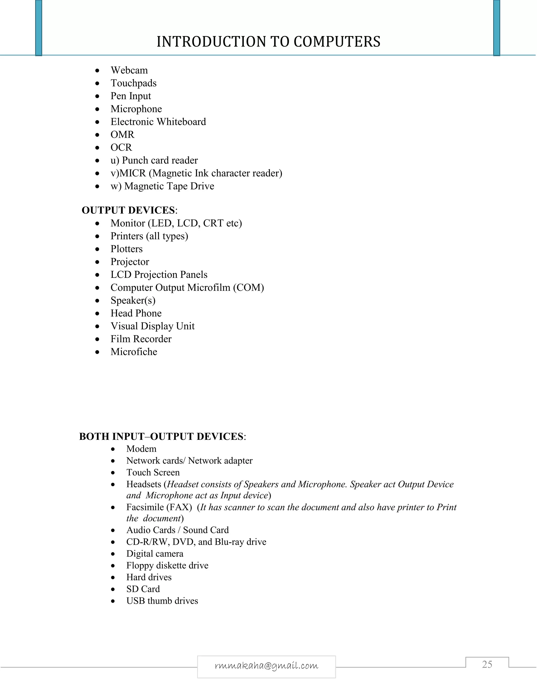 INTRODUCTION TO COMPUTERS
25rmmakaha@gmail.com
 Webcam
 Touchpads
 Pen Input
 Microphone
 Electronic Whiteboard
 OMR
 OCR
 u) Punch card reader
 v)MICR (Magnetic Ink character reader)
 w) Magnetic Tape Drive
OUTPUT DEVICES:
 Monitor (LED, LCD, CRT etc)
 Printers (all types)
 Plotters
 Projector
 LCD Projection Panels
 Computer Output Microfilm (COM)
 Speaker(s)
 Head Phone
 Visual Display Unit
 Film Recorder
 Microfiche
BOTH INPUT–OUTPUT DEVICES:
 Modem
 Network cards/ Network adapter
 Touch Screen
 Headsets (Headset consists of Speakers and Microphone. Speaker act Output Device
and Microphone act as Input device)
 Facsimile (FAX) (It has scanner to scan the document and also have printer to Print
the document)
 Audio Cards / Sound Card
 CD-R/RW, DVD, and Blu-ray drive
 Digital camera
 Floppy diskette drive
 Hard drives
 SD Card
 USB thumb drives
 