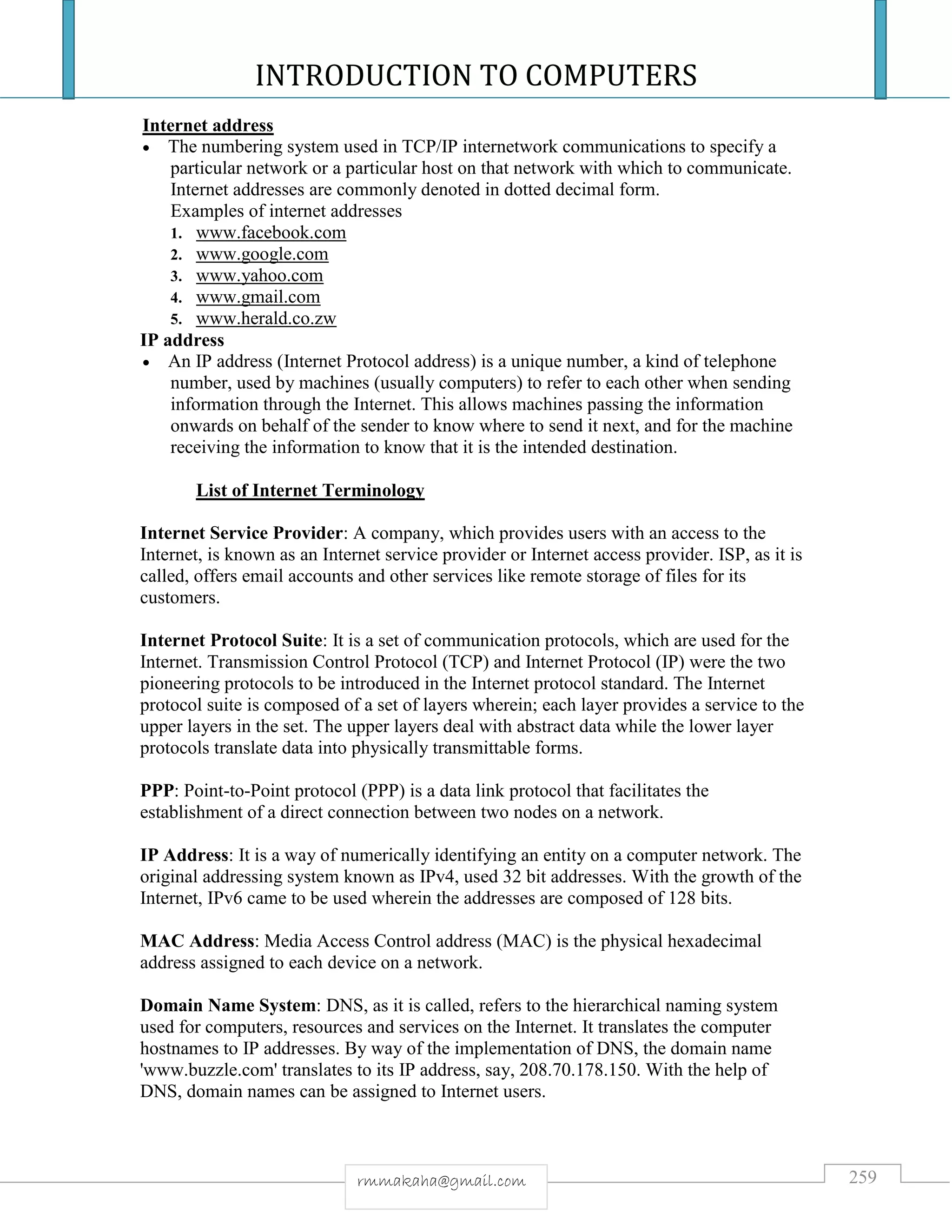 INTRODUCTION TO COMPUTERS
259rmmakaha@gmail.com
Internet address
 The numbering system used in TCP/IP internetwork communications to specify a
particular network or a particular host on that network with which to communicate.
Internet addresses are commonly denoted in dotted decimal form.
Examples of internet addresses
1. www.facebook.com
2. www.google.com
3. www.yahoo.com
4. www.gmail.com
5. www.herald.co.zw
IP address
 An IP address (Internet Protocol address) is a unique number, a kind of telephone
number, used by machines (usually computers) to refer to each other when sending
information through the Internet. This allows machines passing the information
onwards on behalf of the sender to know where to send it next, and for the machine
receiving the information to know that it is the intended destination.
List of Internet Terminology
Internet Service Provider: A company, which provides users with an access to the
Internet, is known as an Internet service provider or Internet access provider. ISP, as it is
called, offers email accounts and other services like remote storage of files for its
customers.
Internet Protocol Suite: It is a set of communication protocols, which are used for the
Internet. Transmission Control Protocol (TCP) and Internet Protocol (IP) were the two
pioneering protocols to be introduced in the Internet protocol standard. The Internet
protocol suite is composed of a set of layers wherein; each layer provides a service to the
upper layers in the set. The upper layers deal with abstract data while the lower layer
protocols translate data into physically transmittable forms.
PPP: Point-to-Point protocol (PPP) is a data link protocol that facilitates the
establishment of a direct connection between two nodes on a network.
IP Address: It is a way of numerically identifying an entity on a computer network. The
original addressing system known as IPv4, used 32 bit addresses. With the growth of the
Internet, IPv6 came to be used wherein the addresses are composed of 128 bits.
MAC Address: Media Access Control address (MAC) is the physical hexadecimal
address assigned to each device on a network.
Domain Name System: DNS, as it is called, refers to the hierarchical naming system
used for computers, resources and services on the Internet. It translates the computer
hostnames to IP addresses. By way of the implementation of DNS, the domain name
'www.buzzle.com' translates to its IP address, say, 208.70.178.150. With the help of
DNS, domain names can be assigned to Internet users.
 