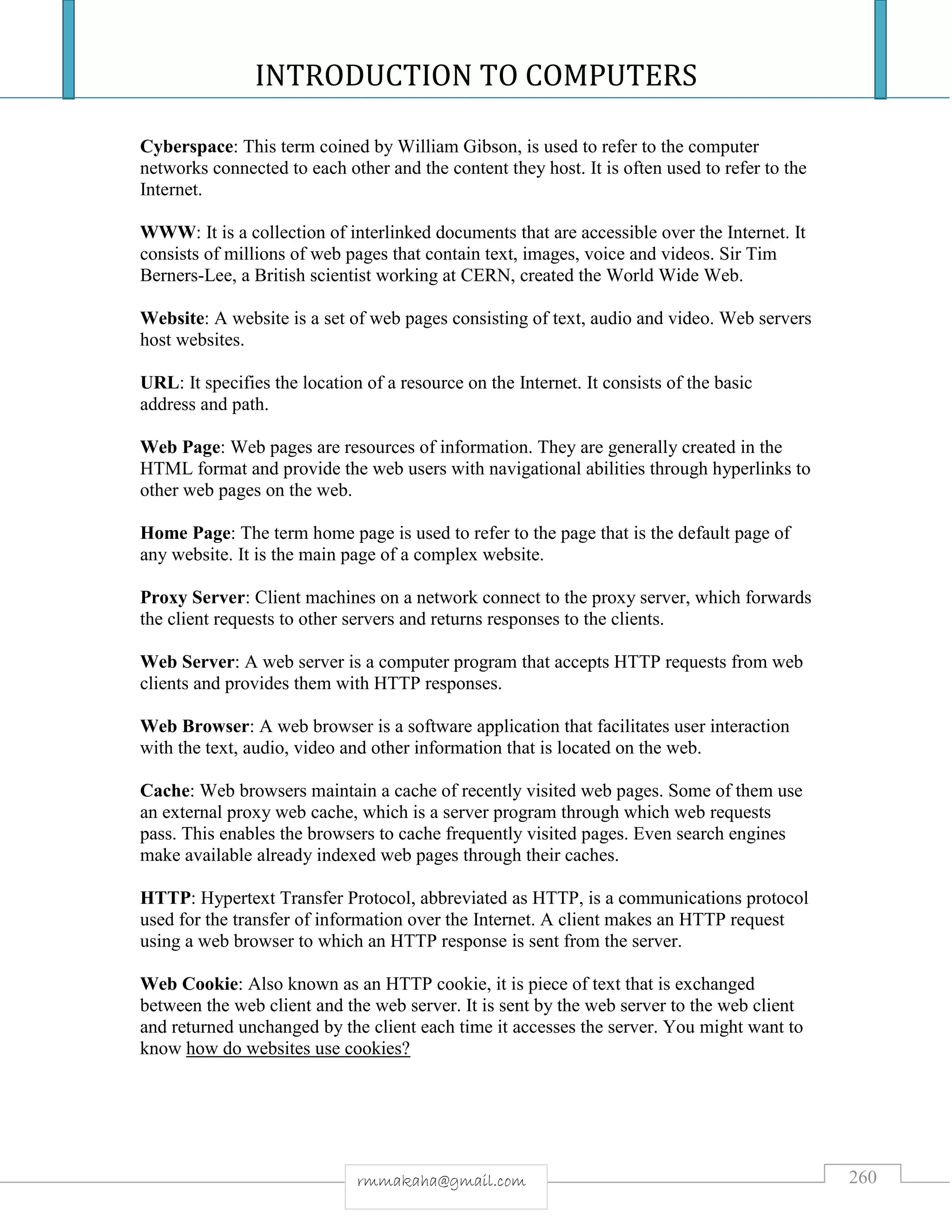 INTRODUCTION TO COMPUTERS
260rmmakaha@gmail.com
Cyberspace: This term coined by William Gibson, is used to refer to the computer
networks connected to each other and the content they host. It is often used to refer to the
Internet.
WWW: It is a collection of interlinked documents that are accessible over the Internet. It
consists of millions of web pages that contain text, images, voice and videos. Sir Tim
Berners-Lee, a British scientist working at CERN, created the World Wide Web.
Website: A website is a set of web pages consisting of text, audio and video. Web servers
host websites.
URL: It specifies the location of a resource on the Internet. It consists of the basic
address and path.
Web Page: Web pages are resources of information. They are generally created in the
HTML format and provide the web users with navigational abilities through hyperlinks to
other web pages on the web.
Home Page: The term home page is used to refer to the page that is the default page of
any website. It is the main page of a complex website.
Proxy Server: Client machines on a network connect to the proxy server, which forwards
the client requests to other servers and returns responses to the clients.
Web Server: A web server is a computer program that accepts HTTP requests from web
clients and provides them with HTTP responses.
Web Browser: A web browser is a software application that facilitates user interaction
with the text, audio, video and other information that is located on the web.
Cache: Web browsers maintain a cache of recently visited web pages. Some of them use
an external proxy web cache, which is a server program through which web requests
pass. This enables the browsers to cache frequently visited pages. Even search engines
make available already indexed web pages through their caches.
HTTP: Hypertext Transfer Protocol, abbreviated as HTTP, is a communications protocol
used for the transfer of information over the Internet. A client makes an HTTP request
using a web browser to which an HTTP response is sent from the server.
Web Cookie: Also known as an HTTP cookie, it is piece of text that is exchanged
between the web client and the web server. It is sent by the web server to the web client
and returned unchanged by the client each time it accesses the server. You might want to
know how do websites use cookies?
 