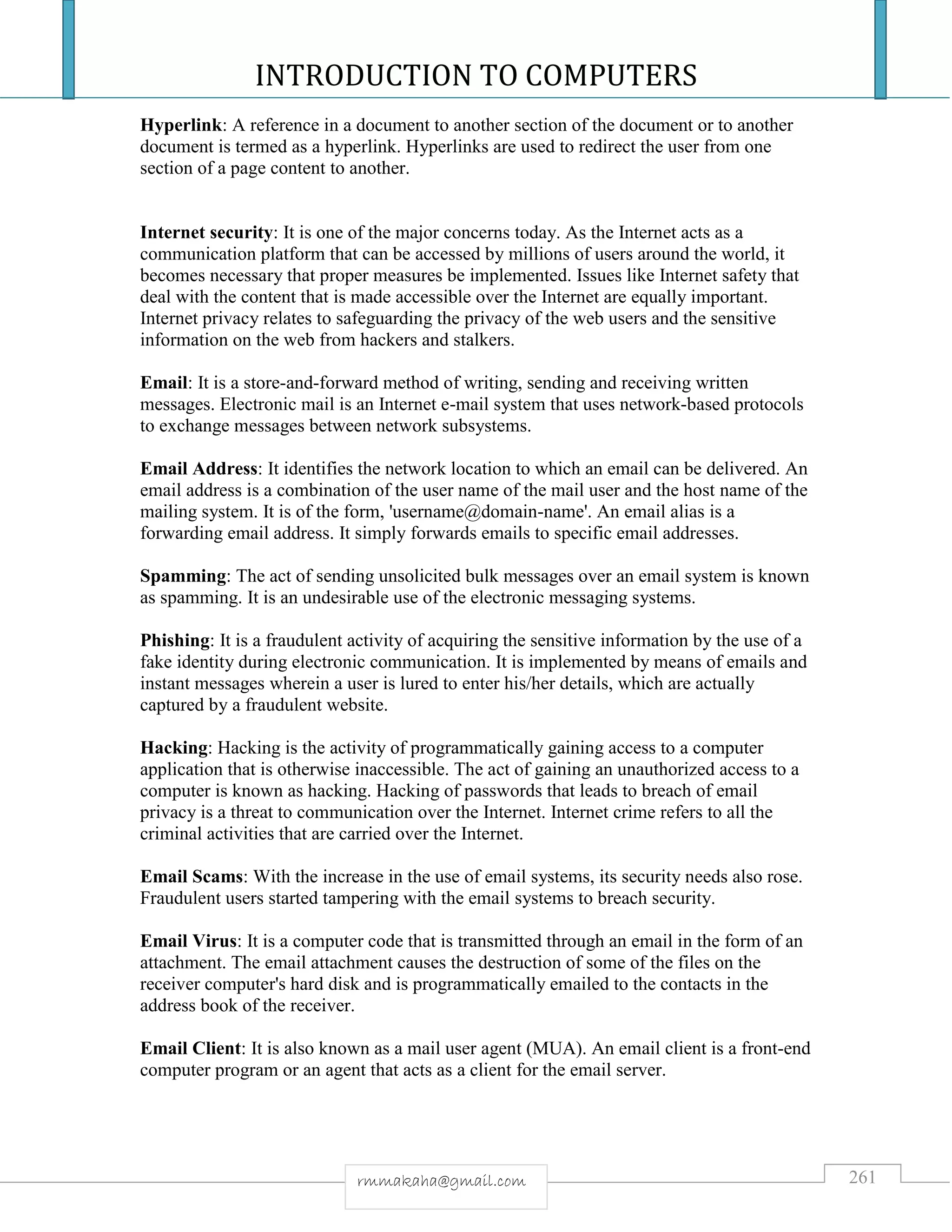 INTRODUCTION TO COMPUTERS
261rmmakaha@gmail.com
Hyperlink: A reference in a document to another section of the document or to another
document is termed as a hyperlink. Hyperlinks are used to redirect the user from one
section of a page content to another.
Internet security: It is one of the major concerns today. As the Internet acts as a
communication platform that can be accessed by millions of users around the world, it
becomes necessary that proper measures be implemented. Issues like Internet safety that
deal with the content that is made accessible over the Internet are equally important.
Internet privacy relates to safeguarding the privacy of the web users and the sensitive
information on the web from hackers and stalkers.
Email: It is a store-and-forward method of writing, sending and receiving written
messages. Electronic mail is an Internet e-mail system that uses network-based protocols
to exchange messages between network subsystems.
Email Address: It identifies the network location to which an email can be delivered. An
email address is a combination of the user name of the mail user and the host name of the
mailing system. It is of the form, 'username@domain-name'. An email alias is a
forwarding email address. It simply forwards emails to specific email addresses.
Spamming: The act of sending unsolicited bulk messages over an email system is known
as spamming. It is an undesirable use of the electronic messaging systems.
Phishing: It is a fraudulent activity of acquiring the sensitive information by the use of a
fake identity during electronic communication. It is implemented by means of emails and
instant messages wherein a user is lured to enter his/her details, which are actually
captured by a fraudulent website.
Hacking: Hacking is the activity of programmatically gaining access to a computer
application that is otherwise inaccessible. The act of gaining an unauthorized access to a
computer is known as hacking. Hacking of passwords that leads to breach of email
privacy is a threat to communication over the Internet. Internet crime refers to all the
criminal activities that are carried over the Internet.
Email Scams: With the increase in the use of email systems, its security needs also rose.
Fraudulent users started tampering with the email systems to breach security.
Email Virus: It is a computer code that is transmitted through an email in the form of an
attachment. The email attachment causes the destruction of some of the files on the
receiver computer's hard disk and is programmatically emailed to the contacts in the
address book of the receiver.
Email Client: It is also known as a mail user agent (MUA). An email client is a front-end
computer program or an agent that acts as a client for the email server.
 