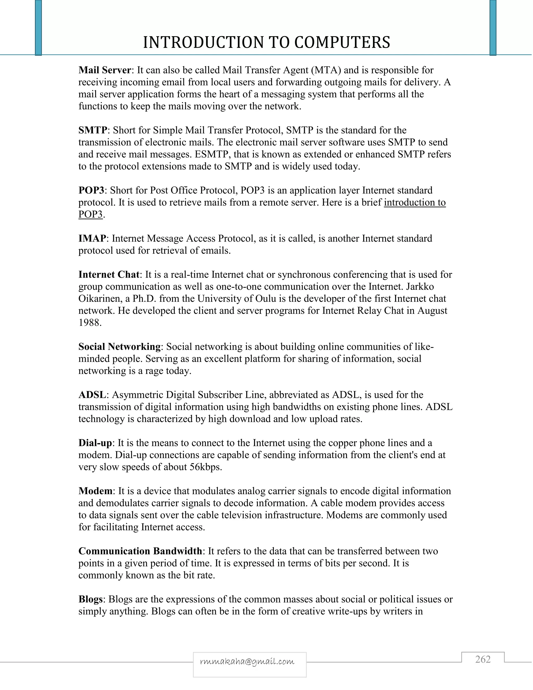INTRODUCTION TO COMPUTERS
262rmmakaha@gmail.com
Mail Server: It can also be called Mail Transfer Agent (MTA) and is responsible for
receiving incoming email from local users and forwarding outgoing mails for delivery. A
mail server application forms the heart of a messaging system that performs all the
functions to keep the mails moving over the network.
SMTP: Short for Simple Mail Transfer Protocol, SMTP is the standard for the
transmission of electronic mails. The electronic mail server software uses SMTP to send
and receive mail messages. ESMTP, that is known as extended or enhanced SMTP refers
to the protocol extensions made to SMTP and is widely used today.
POP3: Short for Post Office Protocol, POP3 is an application layer Internet standard
protocol. It is used to retrieve mails from a remote server. Here is a brief introduction to
POP3.
IMAP: Internet Message Access Protocol, as it is called, is another Internet standard
protocol used for retrieval of emails.
Internet Chat: It is a real-time Internet chat or synchronous conferencing that is used for
group communication as well as one-to-one communication over the Internet. Jarkko
Oikarinen, a Ph.D. from the University of Oulu is the developer of the first Internet chat
network. He developed the client and server programs for Internet Relay Chat in August
1988.
Social Networking: Social networking is about building online communities of like-
minded people. Serving as an excellent platform for sharing of information, social
networking is a rage today.
ADSL: Asymmetric Digital Subscriber Line, abbreviated as ADSL, is used for the
transmission of digital information using high bandwidths on existing phone lines. ADSL
technology is characterized by high download and low upload rates.
Dial-up: It is the means to connect to the Internet using the copper phone lines and a
modem. Dial-up connections are capable of sending information from the client's end at
very slow speeds of about 56kbps.
Modem: It is a device that modulates analog carrier signals to encode digital information
and demodulates carrier signals to decode information. A cable modem provides access
to data signals sent over the cable television infrastructure. Modems are commonly used
for facilitating Internet access.
Communication Bandwidth: It refers to the data that can be transferred between two
points in a given period of time. It is expressed in terms of bits per second. It is
commonly known as the bit rate.
Blogs: Blogs are the expressions of the common masses about social or political issues or
simply anything. Blogs can often be in the form of creative write-ups by writers in
 