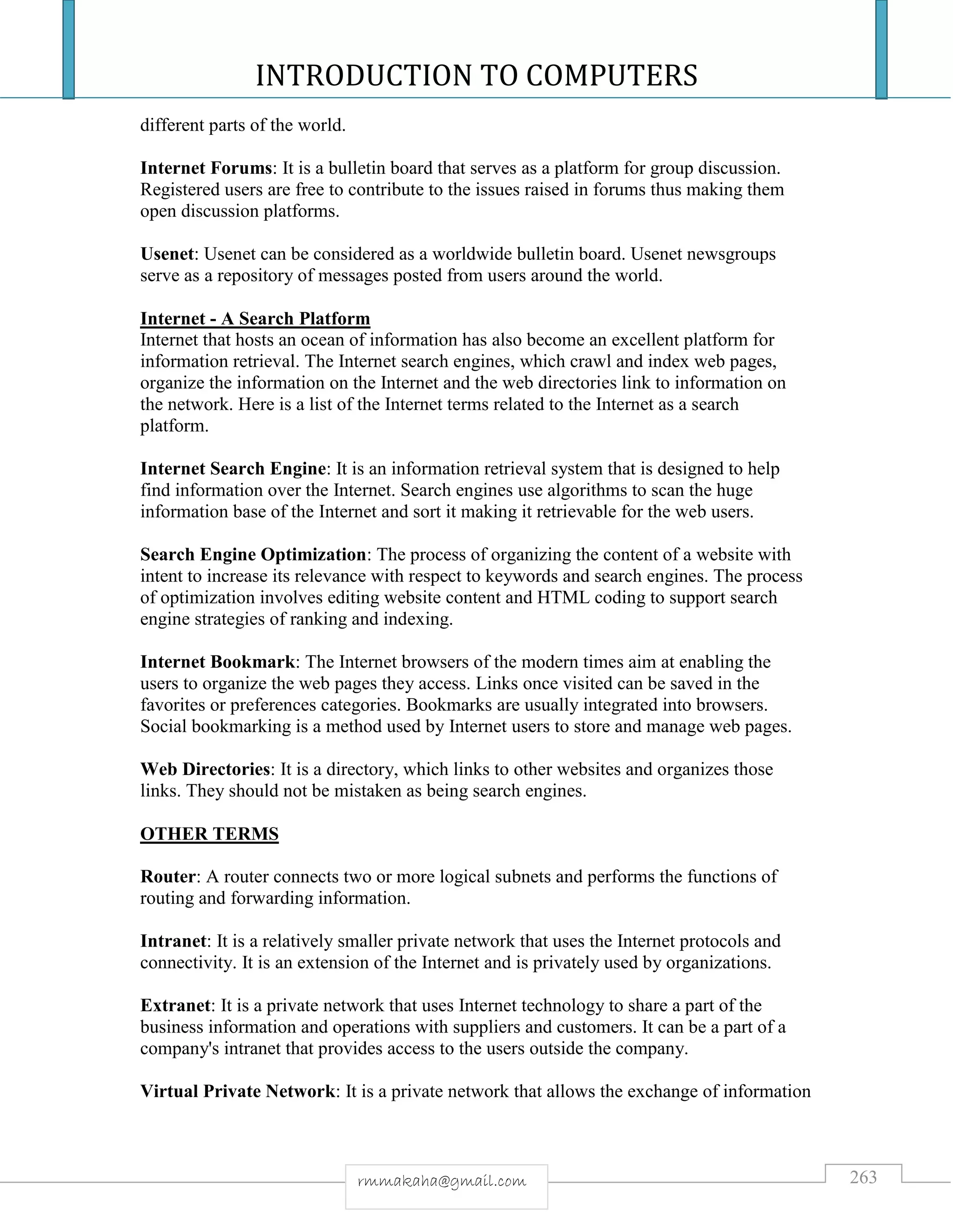 INTRODUCTION TO COMPUTERS
263rmmakaha@gmail.com
different parts of the world.
Internet Forums: It is a bulletin board that serves as a platform for group discussion.
Registered users are free to contribute to the issues raised in forums thus making them
open discussion platforms.
Usenet: Usenet can be considered as a worldwide bulletin board. Usenet newsgroups
serve as a repository of messages posted from users around the world.
Internet - A Search Platform
Internet that hosts an ocean of information has also become an excellent platform for
information retrieval. The Internet search engines, which crawl and index web pages,
organize the information on the Internet and the web directories link to information on
the network. Here is a list of the Internet terms related to the Internet as a search
platform.
Internet Search Engine: It is an information retrieval system that is designed to help
find information over the Internet. Search engines use algorithms to scan the huge
information base of the Internet and sort it making it retrievable for the web users.
Search Engine Optimization: The process of organizing the content of a website with
intent to increase its relevance with respect to keywords and search engines. The process
of optimization involves editing website content and HTML coding to support search
engine strategies of ranking and indexing.
Internet Bookmark: The Internet browsers of the modern times aim at enabling the
users to organize the web pages they access. Links once visited can be saved in the
favorites or preferences categories. Bookmarks are usually integrated into browsers.
Social bookmarking is a method used by Internet users to store and manage web pages.
Web Directories: It is a directory, which links to other websites and organizes those
links. They should not be mistaken as being search engines.
OTHER TERMS
Router: A router connects two or more logical subnets and performs the functions of
routing and forwarding information.
Intranet: It is a relatively smaller private network that uses the Internet protocols and
connectivity. It is an extension of the Internet and is privately used by organizations.
Extranet: It is a private network that uses Internet technology to share a part of the
business information and operations with suppliers and customers. It can be a part of a
company's intranet that provides access to the users outside the company.
Virtual Private Network: It is a private network that allows the exchange of information
 