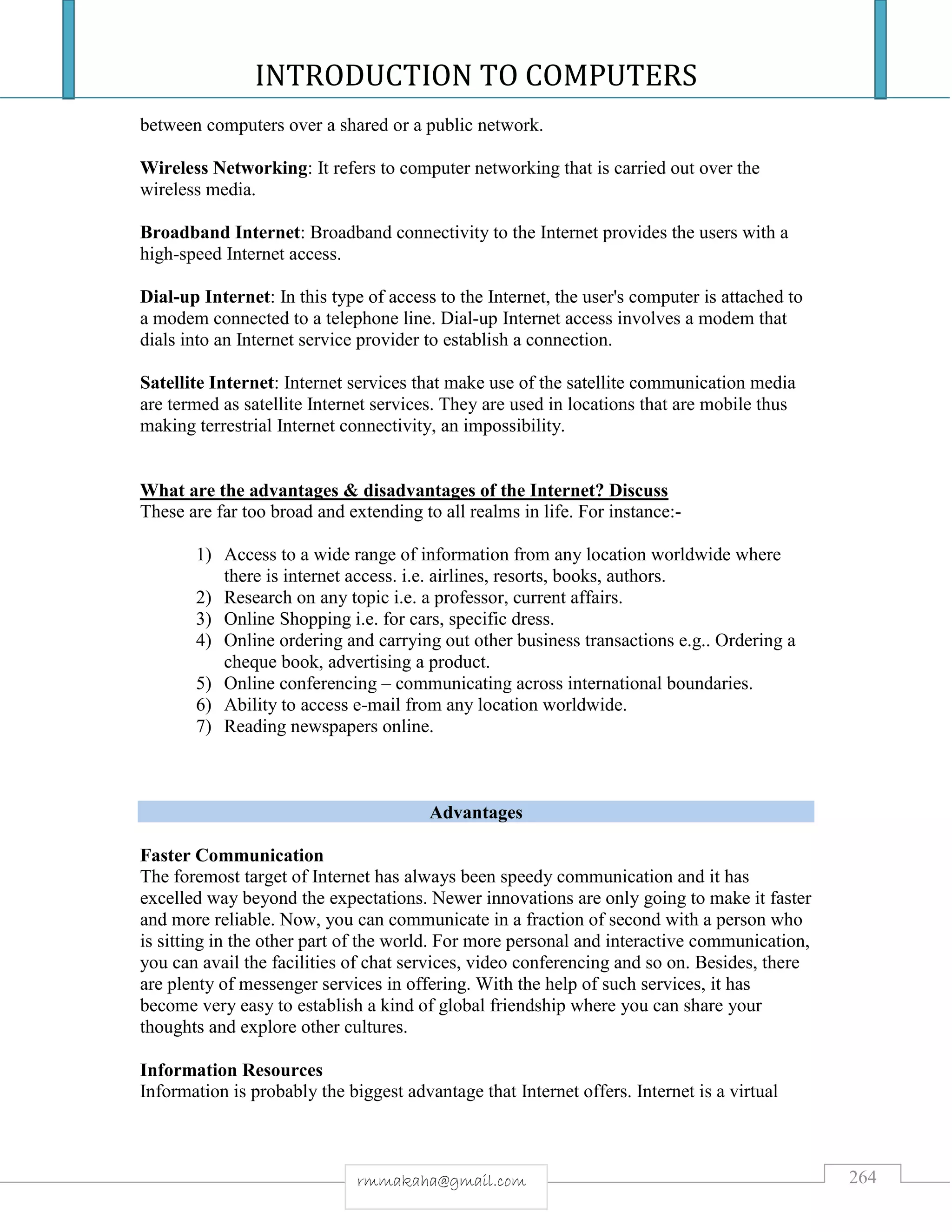 INTRODUCTION TO COMPUTERS
264rmmakaha@gmail.com
between computers over a shared or a public network.
Wireless Networking: It refers to computer networking that is carried out over the
wireless media.
Broadband Internet: Broadband connectivity to the Internet provides the users with a
high-speed Internet access.
Dial-up Internet: In this type of access to the Internet, the user's computer is attached to
a modem connected to a telephone line. Dial-up Internet access involves a modem that
dials into an Internet service provider to establish a connection.
Satellite Internet: Internet services that make use of the satellite communication media
are termed as satellite Internet services. They are used in locations that are mobile thus
making terrestrial Internet connectivity, an impossibility.
What are the advantages & disadvantages of the Internet? Discuss
These are far too broad and extending to all realms in life. For instance:-
1) Access to a wide range of information from any location worldwide where
there is internet access. i.e. airlines, resorts, books, authors.
2) Research on any topic i.e. a professor, current affairs.
3) Online Shopping i.e. for cars, specific dress.
4) Online ordering and carrying out other business transactions e.g.. Ordering a
cheque book, advertising a product.
5) Online conferencing – communicating across international boundaries.
6) Ability to access e-mail from any location worldwide.
7) Reading newspapers online.
Advantages
Faster Communication
The foremost target of Internet has always been speedy communication and it has
excelled way beyond the expectations. Newer innovations are only going to make it faster
and more reliable. Now, you can communicate in a fraction of second with a person who
is sitting in the other part of the world. For more personal and interactive communication,
you can avail the facilities of chat services, video conferencing and so on. Besides, there
are plenty of messenger services in offering. With the help of such services, it has
become very easy to establish a kind of global friendship where you can share your
thoughts and explore other cultures.
Information Resources
Information is probably the biggest advantage that Internet offers. Internet is a virtual
 