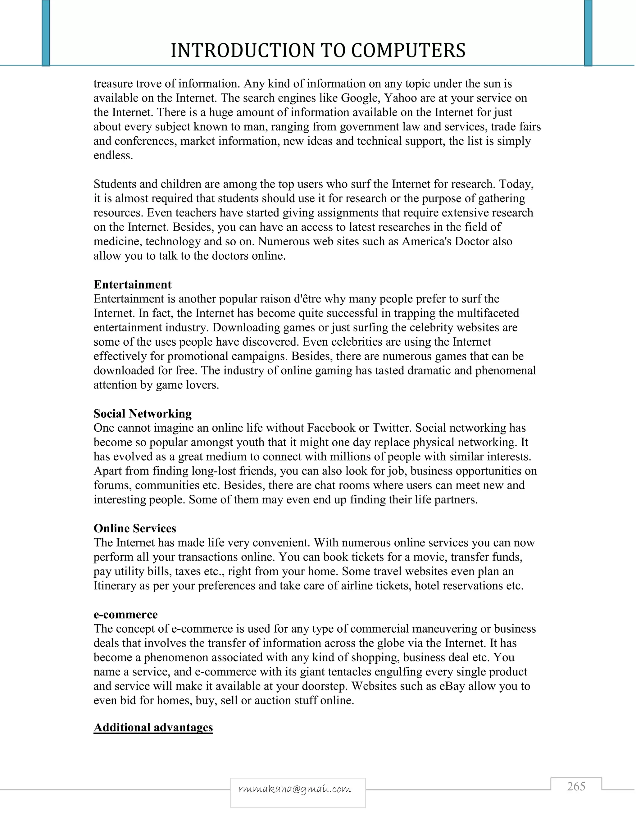 INTRODUCTION TO COMPUTERS
265rmmakaha@gmail.com
treasure trove of information. Any kind of information on any topic under the sun is
available on the Internet. The search engines like Google, Yahoo are at your service on
the Internet. There is a huge amount of information available on the Internet for just
about every subject known to man, ranging from government law and services, trade fairs
and conferences, market information, new ideas and technical support, the list is simply
endless.
Students and children are among the top users who surf the Internet for research. Today,
it is almost required that students should use it for research or the purpose of gathering
resources. Even teachers have started giving assignments that require extensive research
on the Internet. Besides, you can have an access to latest researches in the field of
medicine, technology and so on. Numerous web sites such as America's Doctor also
allow you to talk to the doctors online.
Entertainment
Entertainment is another popular raison d'être why many people prefer to surf the
Internet. In fact, the Internet has become quite successful in trapping the multifaceted
entertainment industry. Downloading games or just surfing the celebrity websites are
some of the uses people have discovered. Even celebrities are using the Internet
effectively for promotional campaigns. Besides, there are numerous games that can be
downloaded for free. The industry of online gaming has tasted dramatic and phenomenal
attention by game lovers.
Social Networking
One cannot imagine an online life without Facebook or Twitter. Social networking has
become so popular amongst youth that it might one day replace physical networking. It
has evolved as a great medium to connect with millions of people with similar interests.
Apart from finding long-lost friends, you can also look for job, business opportunities on
forums, communities etc. Besides, there are chat rooms where users can meet new and
interesting people. Some of them may even end up finding their life partners.
Online Services
The Internet has made life very convenient. With numerous online services you can now
perform all your transactions online. You can book tickets for a movie, transfer funds,
pay utility bills, taxes etc., right from your home. Some travel websites even plan an
Itinerary as per your preferences and take care of airline tickets, hotel reservations etc.
e-commerce
The concept of e-commerce is used for any type of commercial maneuvering or business
deals that involves the transfer of information across the globe via the Internet. It has
become a phenomenon associated with any kind of shopping, business deal etc. You
name a service, and e-commerce with its giant tentacles engulfing every single product
and service will make it available at your doorstep. Websites such as eBay allow you to
even bid for homes, buy, sell or auction stuff online.
Additional advantages
 