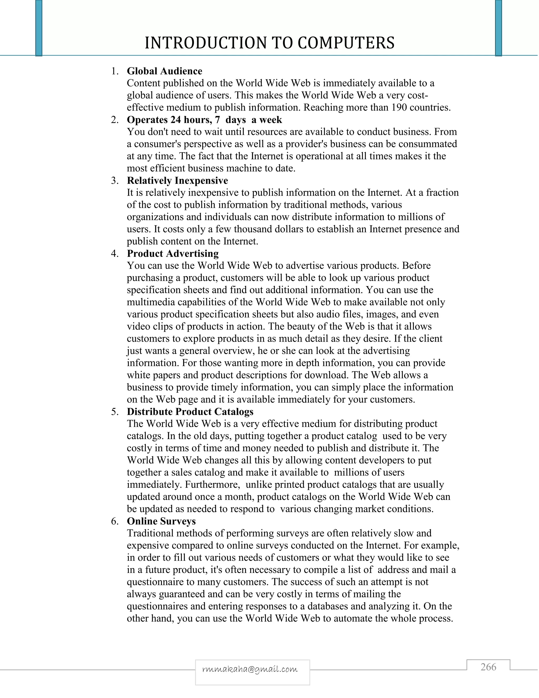 INTRODUCTION TO COMPUTERS
266rmmakaha@gmail.com
1. Global Audience
Content published on the World Wide Web is immediately available to a
global audience of users. This makes the World Wide Web a very cost-
effective medium to publish information. Reaching more than 190 countries.
2. Operates 24 hours, 7 days a week
You don't need to wait until resources are available to conduct business. From
a consumer's perspective as well as a provider's business can be consummated
at any time. The fact that the Internet is operational at all times makes it the
most efficient business machine to date.
3. Relatively Inexpensive
It is relatively inexpensive to publish information on the Internet. At a fraction
of the cost to publish information by traditional methods, various
organizations and individuals can now distribute information to millions of
users. It costs only a few thousand dollars to establish an Internet presence and
publish content on the Internet.
4. Product Advertising
You can use the World Wide Web to advertise various products. Before
purchasing a product, customers will be able to look up various product
specification sheets and find out additional information. You can use the
multimedia capabilities of the World Wide Web to make available not only
various product specification sheets but also audio files, images, and even
video clips of products in action. The beauty of the Web is that it allows
customers to explore products in as much detail as they desire. If the client
just wants a general overview, he or she can look at the advertising
information. For those wanting more in depth information, you can provide
white papers and product descriptions for download. The Web allows a
business to provide timely information, you can simply place the information
on the Web page and it is available immediately for your customers.
5. Distribute Product Catalogs
The World Wide Web is a very effective medium for distributing product
catalogs. In the old days, putting together a product catalog used to be very
costly in terms of time and money needed to publish and distribute it. The
World Wide Web changes all this by allowing content developers to put
together a sales catalog and make it available to millions of users
immediately. Furthermore, unlike printed product catalogs that are usually
updated around once a month, product catalogs on the World Wide Web can
be updated as needed to respond to various changing market conditions.
6. Online Surveys
Traditional methods of performing surveys are often relatively slow and
expensive compared to online surveys conducted on the Internet. For example,
in order to fill out various needs of customers or what they would like to see
in a future product, it's often necessary to compile a list of address and mail a
questionnaire to many customers. The success of such an attempt is not
always guaranteed and can be very costly in terms of mailing the
questionnaires and entering responses to a databases and analyzing it. On the
other hand, you can use the World Wide Web to automate the whole process.
 