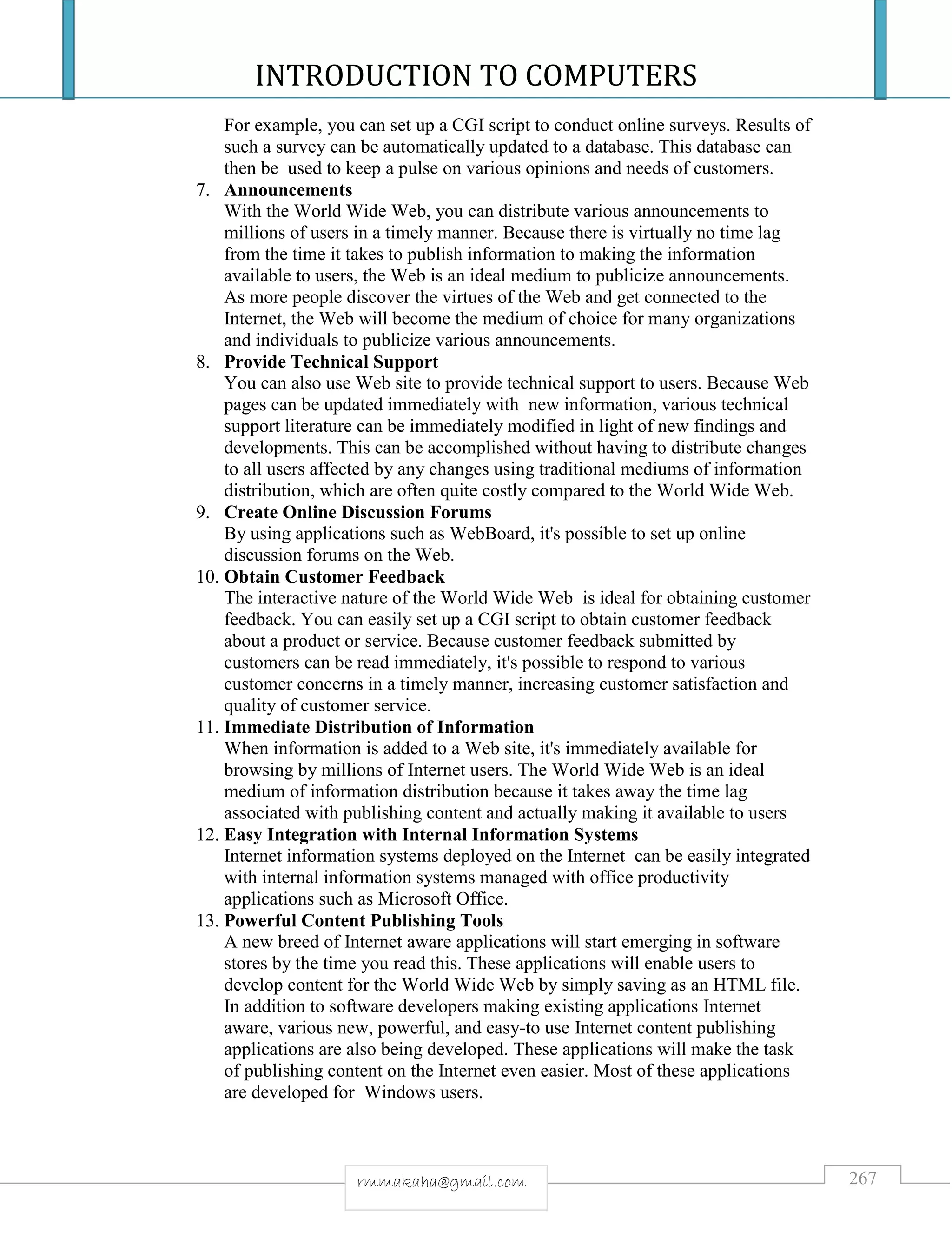 INTRODUCTION TO COMPUTERS
267rmmakaha@gmail.com
For example, you can set up a CGI script to conduct online surveys. Results of
such a survey can be automatically updated to a database. This database can
then be used to keep a pulse on various opinions and needs of customers.
7. Announcements
With the World Wide Web, you can distribute various announcements to
millions of users in a timely manner. Because there is virtually no time lag
from the time it takes to publish information to making the information
available to users, the Web is an ideal medium to publicize announcements.
As more people discover the virtues of the Web and get connected to the
Internet, the Web will become the medium of choice for many organizations
and individuals to publicize various announcements.
8. Provide Technical Support
You can also use Web site to provide technical support to users. Because Web
pages can be updated immediately with new information, various technical
support literature can be immediately modified in light of new findings and
developments. This can be accomplished without having to distribute changes
to all users affected by any changes using traditional mediums of information
distribution, which are often quite costly compared to the World Wide Web.
9. Create Online Discussion Forums
By using applications such as WebBoard, it's possible to set up online
discussion forums on the Web.
10. Obtain Customer Feedback
The interactive nature of the World Wide Web is ideal for obtaining customer
feedback. You can easily set up a CGI script to obtain customer feedback
about a product or service. Because customer feedback submitted by
customers can be read immediately, it's possible to respond to various
customer concerns in a timely manner, increasing customer satisfaction and
quality of customer service.
11. Immediate Distribution of Information
When information is added to a Web site, it's immediately available for
browsing by millions of Internet users. The World Wide Web is an ideal
medium of information distribution because it takes away the time lag
associated with publishing content and actually making it available to users
12. Easy Integration with Internal Information Systems
Internet information systems deployed on the Internet can be easily integrated
with internal information systems managed with office productivity
applications such as Microsoft Office.
13. Powerful Content Publishing Tools
A new breed of Internet aware applications will start emerging in software
stores by the time you read this. These applications will enable users to
develop content for the World Wide Web by simply saving as an HTML file.
In addition to software developers making existing applications Internet
aware, various new, powerful, and easy-to use Internet content publishing
applications are also being developed. These applications will make the task
of publishing content on the Internet even easier. Most of these applications
are developed for Windows users.
 