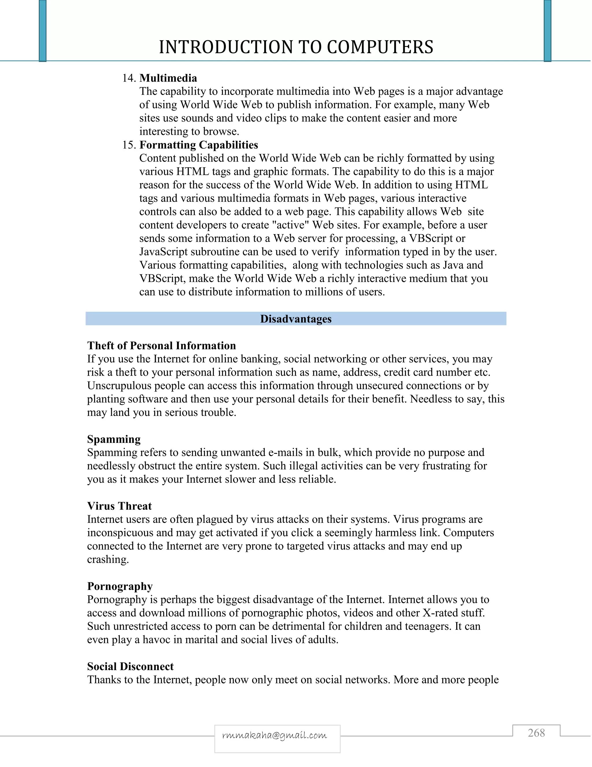 INTRODUCTION TO COMPUTERS
268rmmakaha@gmail.com
14. Multimedia
The capability to incorporate multimedia into Web pages is a major advantage
of using World Wide Web to publish information. For example, many Web
sites use sounds and video clips to make the content easier and more
interesting to browse.
15. Formatting Capabilities
Content published on the World Wide Web can be richly formatted by using
various HTML tags and graphic formats. The capability to do this is a major
reason for the success of the World Wide Web. In addition to using HTML
tags and various multimedia formats in Web pages, various interactive
controls can also be added to a web page. This capability allows Web site
content developers to create "active" Web sites. For example, before a user
sends some information to a Web server for processing, a VBScript or
JavaScript subroutine can be used to verify information typed in by the user.
Various formatting capabilities, along with technologies such as Java and
VBScript, make the World Wide Web a richly interactive medium that you
can use to distribute information to millions of users.
Disadvantages
Theft of Personal Information
If you use the Internet for online banking, social networking or other services, you may
risk a theft to your personal information such as name, address, credit card number etc.
Unscrupulous people can access this information through unsecured connections or by
planting software and then use your personal details for their benefit. Needless to say, this
may land you in serious trouble.
Spamming
Spamming refers to sending unwanted e-mails in bulk, which provide no purpose and
needlessly obstruct the entire system. Such illegal activities can be very frustrating for
you as it makes your Internet slower and less reliable.
Virus Threat
Internet users are often plagued by virus attacks on their systems. Virus programs are
inconspicuous and may get activated if you click a seemingly harmless link. Computers
connected to the Internet are very prone to targeted virus attacks and may end up
crashing.
Pornography
Pornography is perhaps the biggest disadvantage of the Internet. Internet allows you to
access and download millions of pornographic photos, videos and other X-rated stuff.
Such unrestricted access to porn can be detrimental for children and teenagers. It can
even play a havoc in marital and social lives of adults.
Social Disconnect
Thanks to the Internet, people now only meet on social networks. More and more people
 
