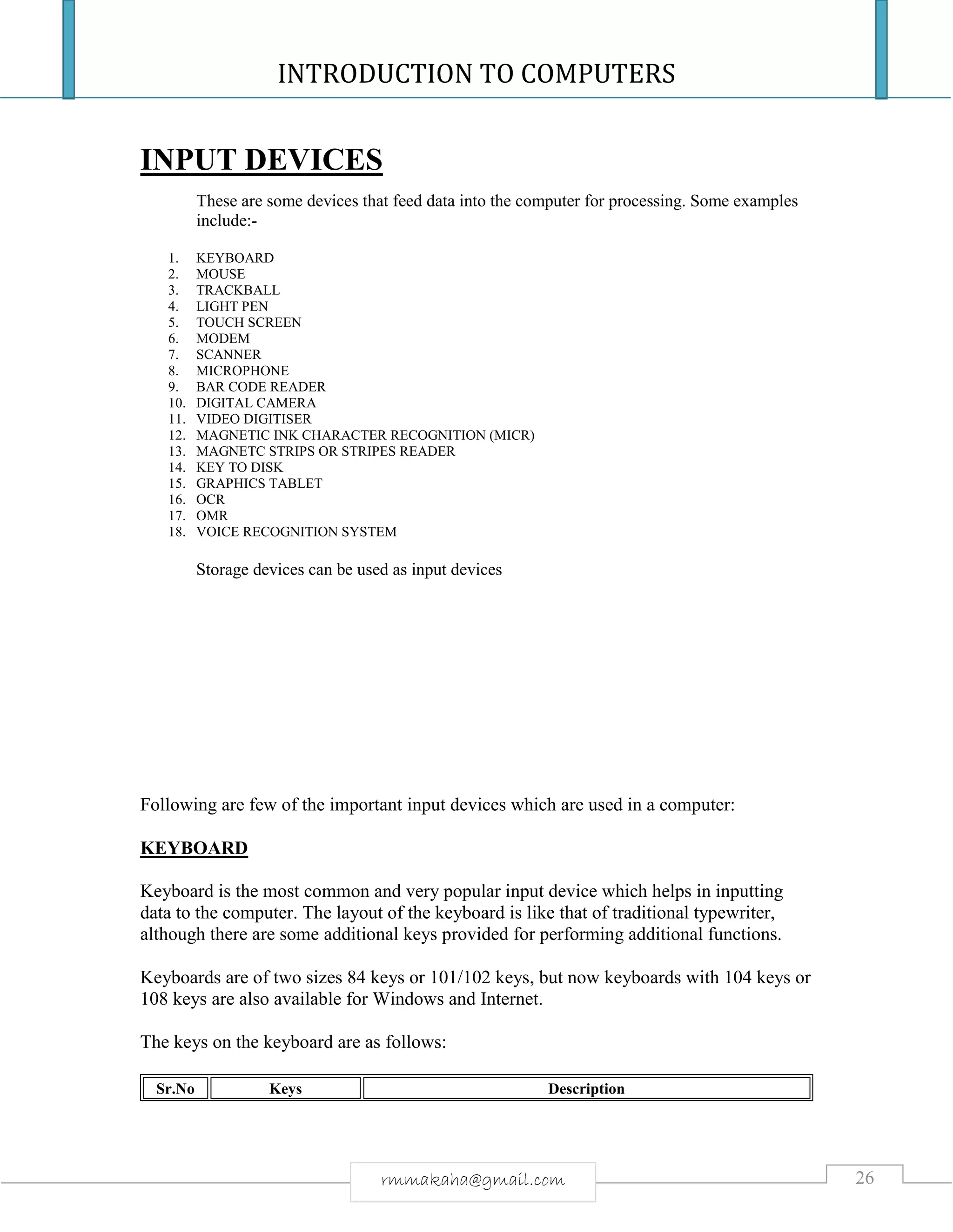 INTRODUCTION TO COMPUTERS
26rmmakaha@gmail.com
INPUT DEVICES
These are some devices that feed data into the computer for processing. Some examples
include:-
1. KEYBOARD
2. MOUSE
3. TRACKBALL
4. LIGHT PEN
5. TOUCH SCREEN
6. MODEM
7. SCANNER
8. MICROPHONE
9. BAR CODE READER
10. DIGITAL CAMERA
11. VIDEO DIGITISER
12. MAGNETIC INK CHARACTER RECOGNITION (MICR)
13. MAGNETC STRIPS OR STRIPES READER
14. KEY TO DISK
15. GRAPHICS TABLET
16. OCR
17. OMR
18. VOICE RECOGNITION SYSTEM
Storage devices can be used as input devices
Following are few of the important input devices which are used in a computer:
KEYBOARD
Keyboard is the most common and very popular input device which helps in inputting
data to the computer. The layout of the keyboard is like that of traditional typewriter,
although there are some additional keys provided for performing additional functions.
Keyboards are of two sizes 84 keys or 101/102 keys, but now keyboards with 104 keys or
108 keys are also available for Windows and Internet.
The keys on the keyboard are as follows:
Sr.No Keys Description
 