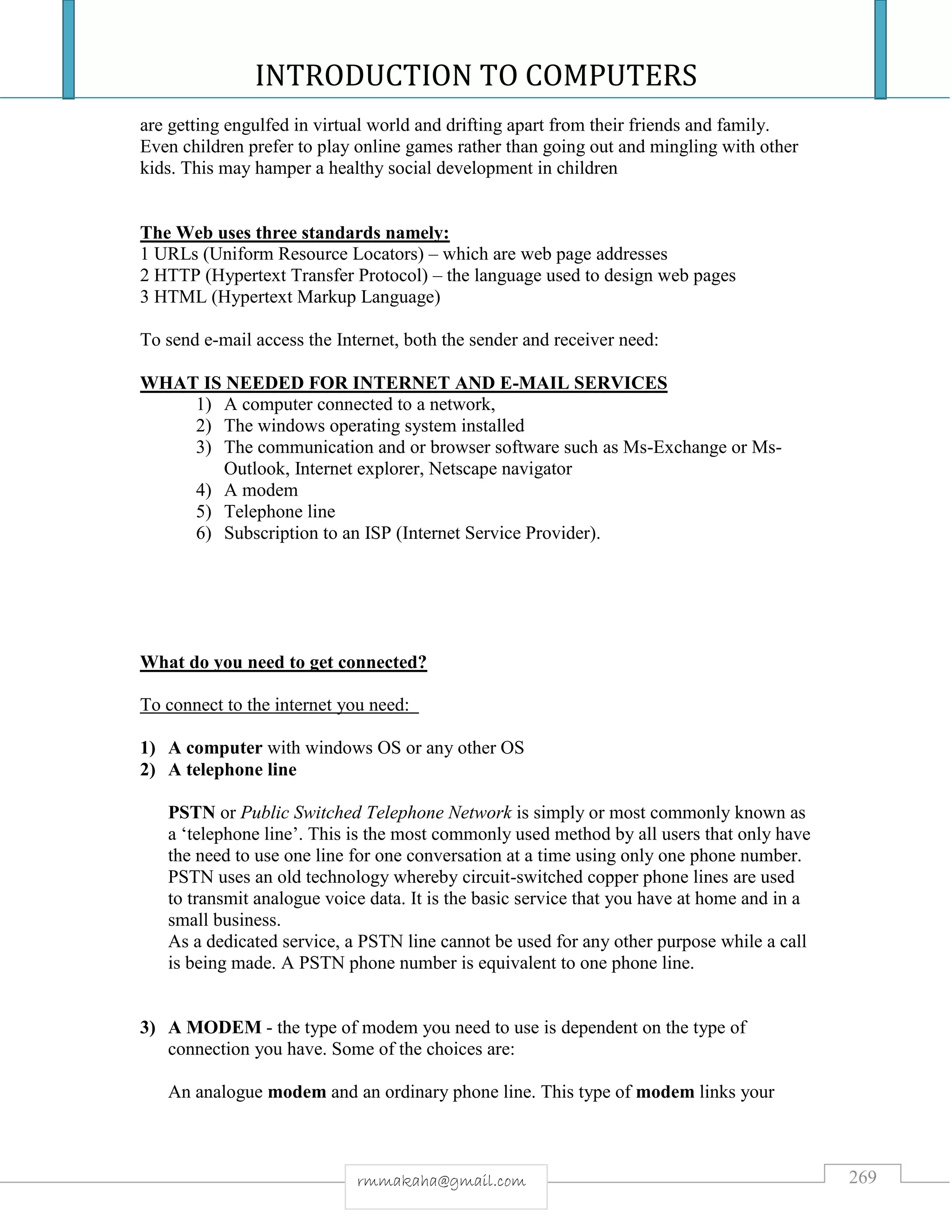INTRODUCTION TO COMPUTERS
269rmmakaha@gmail.com
are getting engulfed in virtual world and drifting apart from their friends and family.
Even children prefer to play online games rather than going out and mingling with other
kids. This may hamper a healthy social development in children
The Web uses three standards namely:
1 URLs (Uniform Resource Locators) – which are web page addresses
2 HTTP (Hypertext Transfer Protocol) – the language used to design web pages
3 HTML (Hypertext Markup Language)
To send e-mail access the Internet, both the sender and receiver need:
WHAT IS NEEDED FOR INTERNET AND E-MAIL SERVICES
1) A computer connected to a network,
2) The windows operating system installed
3) The communication and or browser software such as Ms-Exchange or Ms-
Outlook, Internet explorer, Netscape navigator
4) A modem
5) Telephone line
6) Subscription to an ISP (Internet Service Provider).
What do you need to get connected?
To connect to the internet you need:
1) A computer with windows OS or any other OS
2) A telephone line
PSTN or Public Switched Telephone Network is simply or most commonly known as
a ‘telephone line’. This is the most commonly used method by all users that only have
the need to use one line for one conversation at a time using only one phone number.
PSTN uses an old technology whereby circuit-switched copper phone lines are used
to transmit analogue voice data. It is the basic service that you have at home and in a
small business.
As a dedicated service, a PSTN line cannot be used for any other purpose while a call
is being made. A PSTN phone number is equivalent to one phone line.
3) A MODEM - the type of modem you need to use is dependent on the type of
connection you have. Some of the choices are:
An analogue modem and an ordinary phone line. This type of modem links your
 