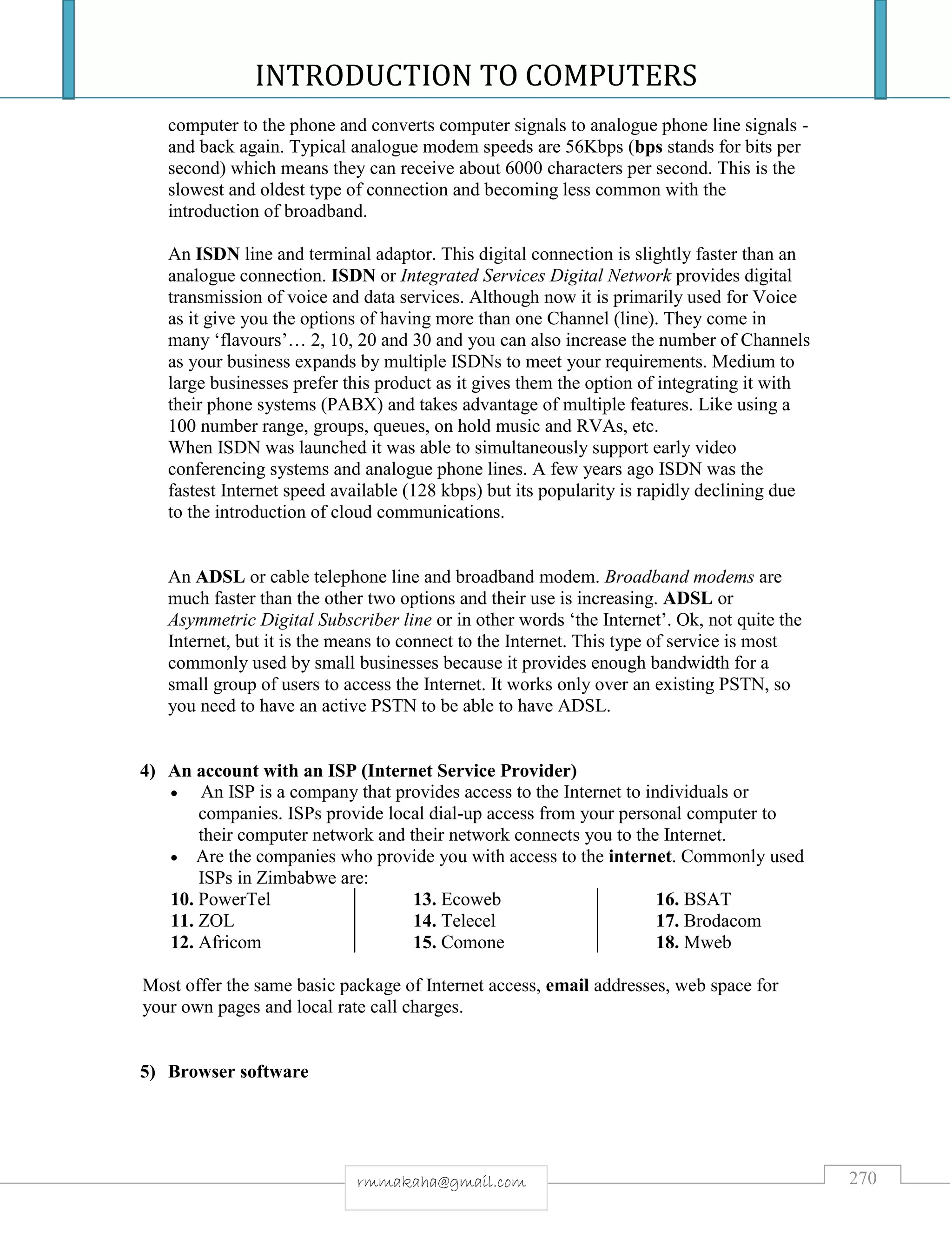 INTRODUCTION TO COMPUTERS
270rmmakaha@gmail.com
computer to the phone and converts computer signals to analogue phone line signals -
and back again. Typical analogue modem speeds are 56Kbps (bps stands for bits per
second) which means they can receive about 6000 characters per second. This is the
slowest and oldest type of connection and becoming less common with the
introduction of broadband.
An ISDN line and terminal adaptor. This digital connection is slightly faster than an
analogue connection. ISDN or Integrated Services Digital Network provides digital
transmission of voice and data services. Although now it is primarily used for Voice
as it give you the options of having more than one Channel (line). They come in
many ‘flavours’… 2, 10, 20 and 30 and you can also increase the number of Channels
as your business expands by multiple ISDNs to meet your requirements. Medium to
large businesses prefer this product as it gives them the option of integrating it with
their phone systems (PABX) and takes advantage of multiple features. Like using a
100 number range, groups, queues, on hold music and RVAs, etc.
When ISDN was launched it was able to simultaneously support early video
conferencing systems and analogue phone lines. A few years ago ISDN was the
fastest Internet speed available (128 kbps) but its popularity is rapidly declining due
to the introduction of cloud communications.
An ADSL or cable telephone line and broadband modem. Broadband modems are
much faster than the other two options and their use is increasing. ADSL or
Asymmetric Digital Subscriber line or in other words ‘the Internet’. Ok, not quite the
Internet, but it is the means to connect to the Internet. This type of service is most
commonly used by small businesses because it provides enough bandwidth for a
small group of users to access the Internet. It works only over an existing PSTN, so
you need to have an active PSTN to be able to have ADSL.
4) An account with an ISP (Internet Service Provider)
 An ISP is a company that provides access to the Internet to individuals or
companies. ISPs provide local dial-up access from your personal computer to
their computer network and their network connects you to the Internet.
 Are the companies who provide you with access to the internet. Commonly used
ISPs in Zimbabwe are:
10. PowerTel
11. ZOL
12. Africom
13. Ecoweb
14. Telecel
15. Comone
16. BSAT
17. Brodacom
18. Mweb
Most offer the same basic package of Internet access, email addresses, web space for
your own pages and local rate call charges.
5) Browser software
 