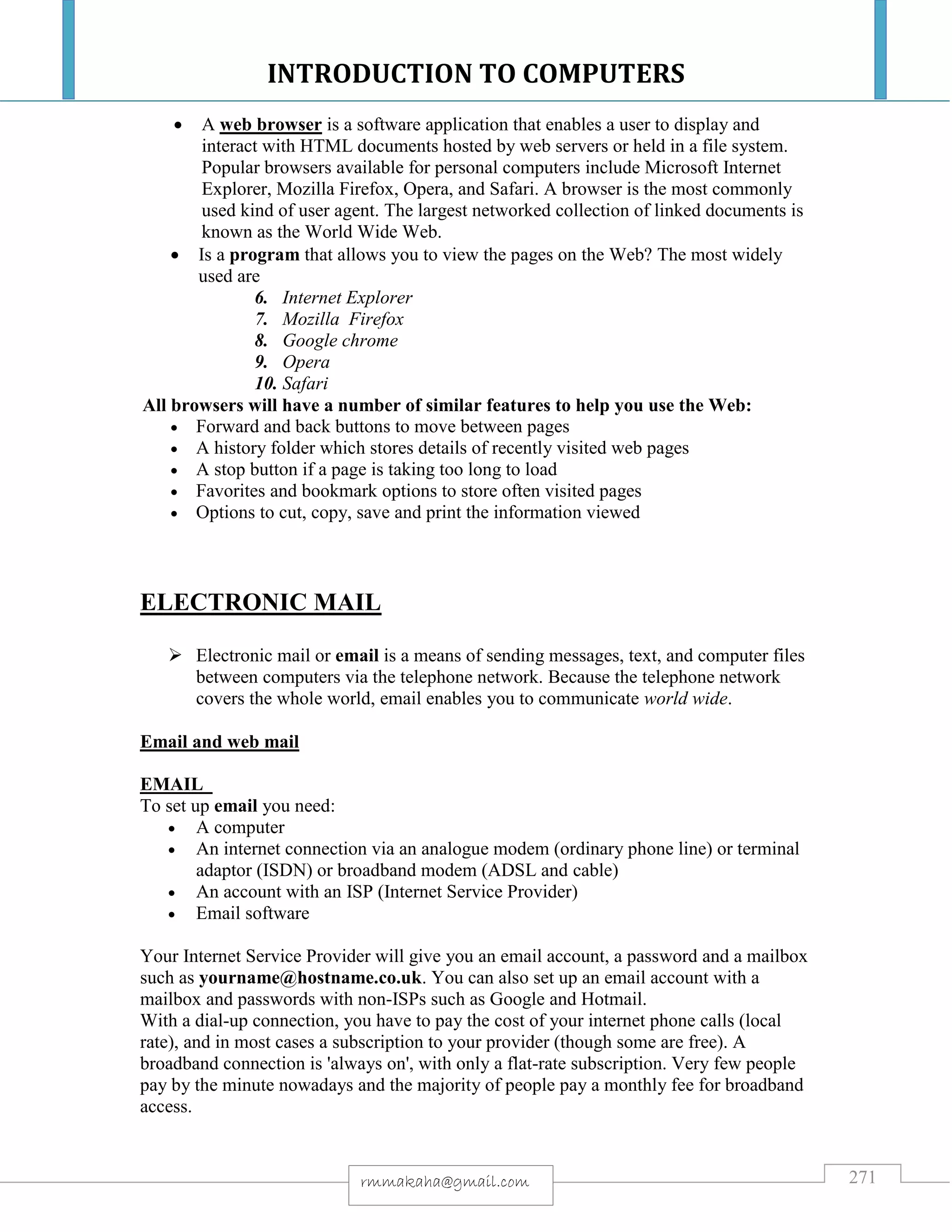 INTRODUCTION TO COMPUTERS
271rmmakaha@gmail.com
 A web browser is a software application that enables a user to display and
interact with HTML documents hosted by web servers or held in a file system.
Popular browsers available for personal computers include Microsoft Internet
Explorer, Mozilla Firefox, Opera, and Safari. A browser is the most commonly
used kind of user agent. The largest networked collection of linked documents is
known as the World Wide Web.
 Is a program that allows you to view the pages on the Web? The most widely
used are
6. Internet Explorer
7. Mozilla Firefox
8. Google chrome
9. Opera
10. Safari
All browsers will have a number of similar features to help you use the Web:
 Forward and back buttons to move between pages
 A history folder which stores details of recently visited web pages
 A stop button if a page is taking too long to load
 Favorites and bookmark options to store often visited pages
 Options to cut, copy, save and print the information viewed
ELECTRONIC MAIL
 Electronic mail or email is a means of sending messages, text, and computer files
between computers via the telephone network. Because the telephone network
covers the whole world, email enables you to communicate world wide.
Email and web mail
EMAIL
To set up email you need:
 A computer
 An internet connection via an analogue modem (ordinary phone line) or terminal
adaptor (ISDN) or broadband modem (ADSL and cable)
 An account with an ISP (Internet Service Provider)
 Email software
Your Internet Service Provider will give you an email account, a password and a mailbox
such as yourname@hostname.co.uk. You can also set up an email account with a
mailbox and passwords with non-ISPs such as Google and Hotmail.
With a dial-up connection, you have to pay the cost of your internet phone calls (local
rate), and in most cases a subscription to your provider (though some are free). A
broadband connection is 'always on', with only a flat-rate subscription. Very few people
pay by the minute nowadays and the majority of people pay a monthly fee for broadband
access.
 