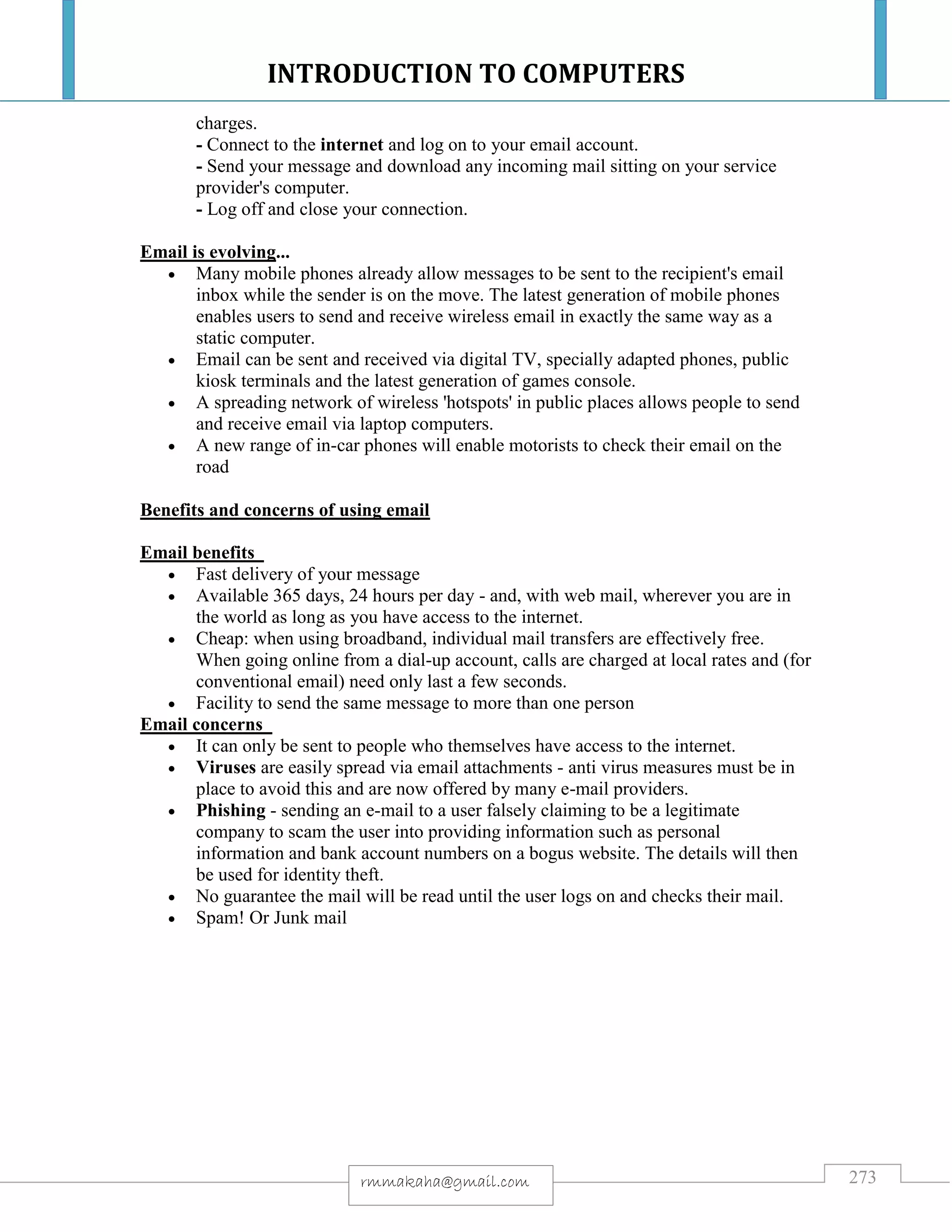 INTRODUCTION TO COMPUTERS
273rmmakaha@gmail.com
charges.
- Connect to the internet and log on to your email account.
- Send your message and download any incoming mail sitting on your service
provider's computer.
- Log off and close your connection.
Email is evolving...
 Many mobile phones already allow messages to be sent to the recipient's email
inbox while the sender is on the move. The latest generation of mobile phones
enables users to send and receive wireless email in exactly the same way as a
static computer.
 Email can be sent and received via digital TV, specially adapted phones, public
kiosk terminals and the latest generation of games console.
 A spreading network of wireless 'hotspots' in public places allows people to send
and receive email via laptop computers.
 A new range of in-car phones will enable motorists to check their email on the
road
Benefits and concerns of using email
Email benefits
 Fast delivery of your message
 Available 365 days, 24 hours per day - and, with web mail, wherever you are in
the world as long as you have access to the internet.
 Cheap: when using broadband, individual mail transfers are effectively free.
When going online from a dial-up account, calls are charged at local rates and (for
conventional email) need only last a few seconds.
 Facility to send the same message to more than one person
Email concerns
 It can only be sent to people who themselves have access to the internet.
 Viruses are easily spread via email attachments - anti virus measures must be in
place to avoid this and are now offered by many e-mail providers.
 Phishing - sending an e-mail to a user falsely claiming to be a legitimate
company to scam the user into providing information such as personal
information and bank account numbers on a bogus website. The details will then
be used for identity theft.
 No guarantee the mail will be read until the user logs on and checks their mail.
 Spam! Or Junk mail
 