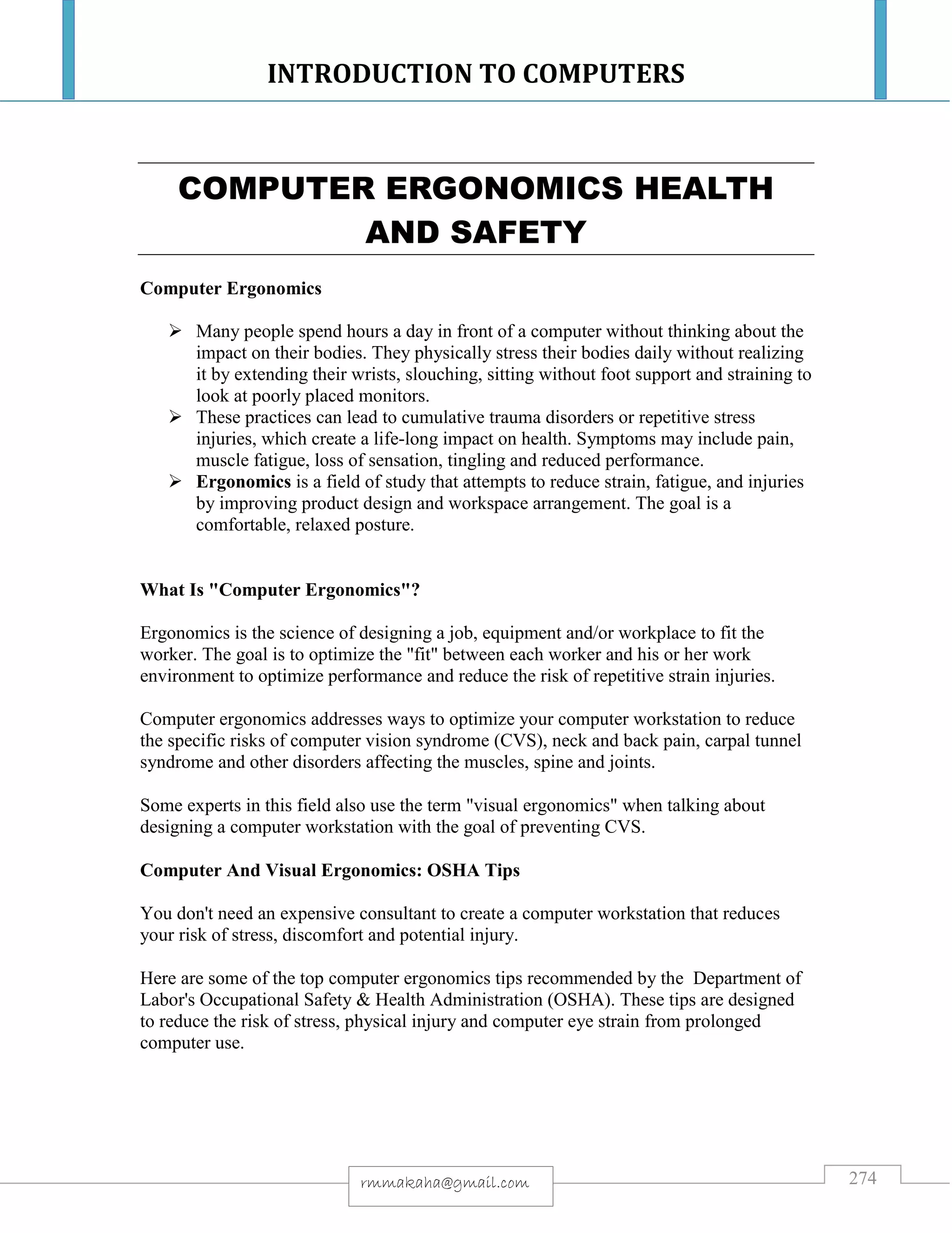 INTRODUCTION TO COMPUTERS
274rmmakaha@gmail.com
COMPUTER ERGONOMICS HEALTH
AND SAFETY
Computer Ergonomics
 Many people spend hours a day in front of a computer without thinking about the
impact on their bodies. They physically stress their bodies daily without realizing
it by extending their wrists, slouching, sitting without foot support and straining to
look at poorly placed monitors.
 These practices can lead to cumulative trauma disorders or repetitive stress
injuries, which create a life-long impact on health. Symptoms may include pain,
muscle fatigue, loss of sensation, tingling and reduced performance.
 Ergonomics is a field of study that attempts to reduce strain, fatigue, and injuries
by improving product design and workspace arrangement. The goal is a
comfortable, relaxed posture.
What Is "Computer Ergonomics"?
Ergonomics is the science of designing a job, equipment and/or workplace to fit the
worker. The goal is to optimize the "fit" between each worker and his or her work
environment to optimize performance and reduce the risk of repetitive strain injuries.
Computer ergonomics addresses ways to optimize your computer workstation to reduce
the specific risks of computer vision syndrome (CVS), neck and back pain, carpal tunnel
syndrome and other disorders affecting the muscles, spine and joints.
Some experts in this field also use the term "visual ergonomics" when talking about
designing a computer workstation with the goal of preventing CVS.
Computer And Visual Ergonomics: OSHA Tips
You don't need an expensive consultant to create a computer workstation that reduces
your risk of stress, discomfort and potential injury.
Here are some of the top computer ergonomics tips recommended by the Department of
Labor's Occupational Safety & Health Administration (OSHA). These tips are designed
to reduce the risk of stress, physical injury and computer eye strain from prolonged
computer use.
 
