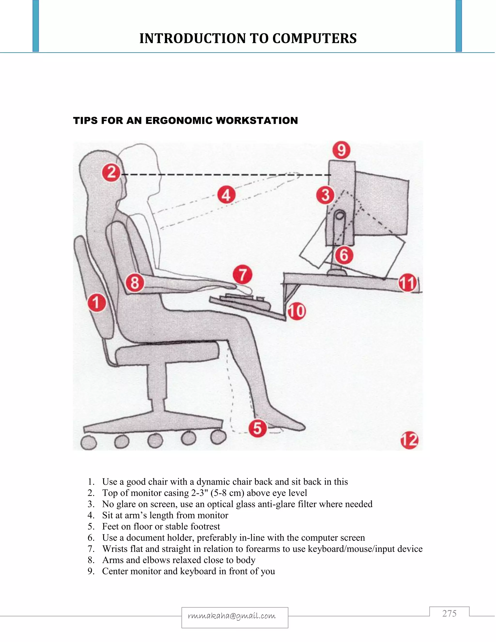 INTRODUCTION TO COMPUTERS
275rmmakaha@gmail.com
TIPS FOR AN ERGONOMIC WORKSTATION
1. Use a good chair with a dynamic chair back and sit back in this
2. Top of monitor casing 2-3" (5-8 cm) above eye level
3. No glare on screen, use an optical glass anti-glare filter where needed
4. Sit at arm’s length from monitor
5. Feet on floor or stable footrest
6. Use a document holder, preferably in-line with the computer screen
7. Wrists flat and straight in relation to forearms to use keyboard/mouse/input device
8. Arms and elbows relaxed close to body
9. Center monitor and keyboard in front of you
 
