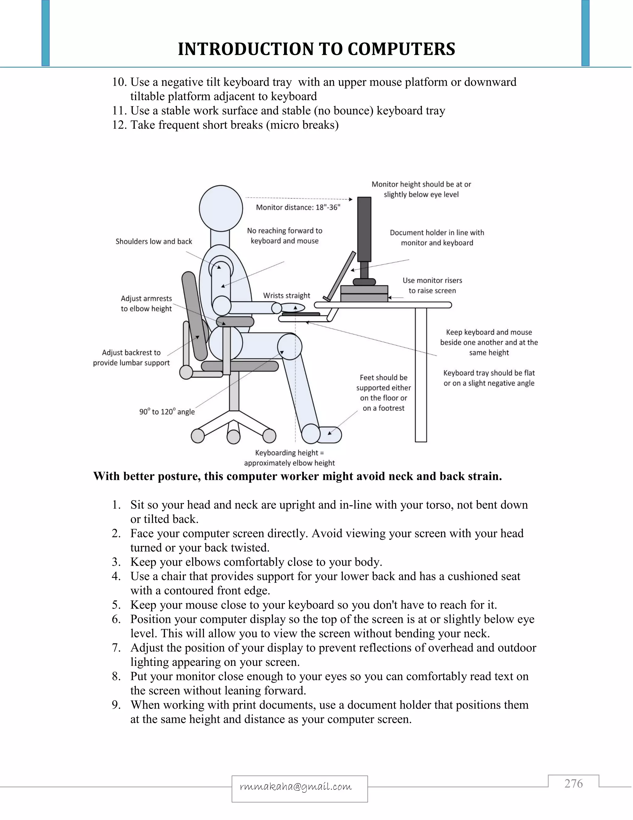 INTRODUCTION TO COMPUTERS
276rmmakaha@gmail.com
10. Use a negative tilt keyboard tray with an upper mouse platform or downward
tiltable platform adjacent to keyboard
11. Use a stable work surface and stable (no bounce) keyboard tray
12. Take frequent short breaks (micro breaks)
With better posture, this computer worker might avoid neck and back strain.
1. Sit so your head and neck are upright and in-line with your torso, not bent down
or tilted back.
2. Face your computer screen directly. Avoid viewing your screen with your head
turned or your back twisted.
3. Keep your elbows comfortably close to your body.
4. Use a chair that provides support for your lower back and has a cushioned seat
with a contoured front edge.
5. Keep your mouse close to your keyboard so you don't have to reach for it.
6. Position your computer display so the top of the screen is at or slightly below eye
level. This will allow you to view the screen without bending your neck.
7. Adjust the position of your display to prevent reflections of overhead and outdoor
lighting appearing on your screen.
8. Put your monitor close enough to your eyes so you can comfortably read text on
the screen without leaning forward.
9. When working with print documents, use a document holder that positions them
at the same height and distance as your computer screen.
 