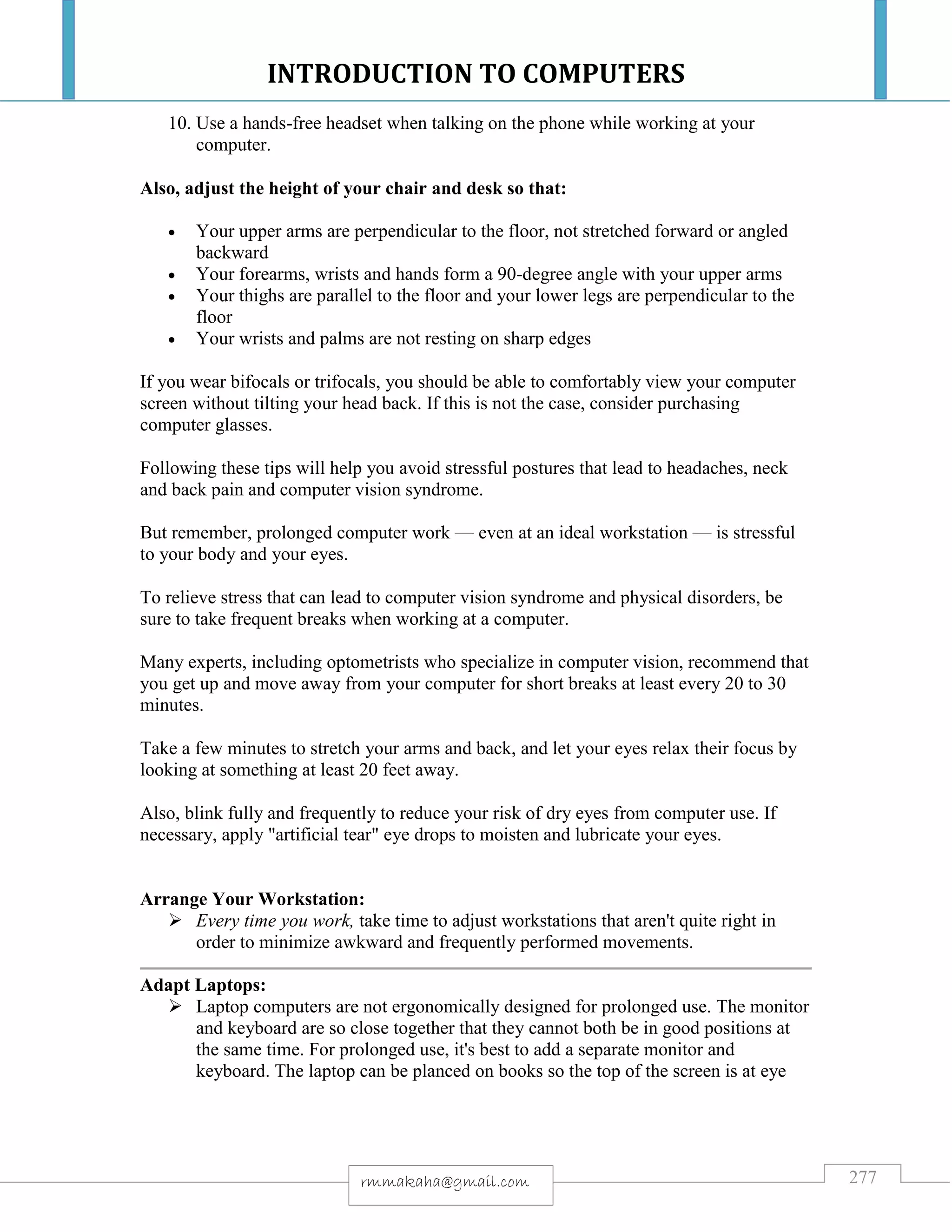 INTRODUCTION TO COMPUTERS
277rmmakaha@gmail.com
10. Use a hands-free headset when talking on the phone while working at your
computer.
Also, adjust the height of your chair and desk so that:
 Your upper arms are perpendicular to the floor, not stretched forward or angled
backward
 Your forearms, wrists and hands form a 90-degree angle with your upper arms
 Your thighs are parallel to the floor and your lower legs are perpendicular to the
floor
 Your wrists and palms are not resting on sharp edges
If you wear bifocals or trifocals, you should be able to comfortably view your computer
screen without tilting your head back. If this is not the case, consider purchasing
computer glasses.
Following these tips will help you avoid stressful postures that lead to headaches, neck
and back pain and computer vision syndrome.
But remember, prolonged computer work — even at an ideal workstation — is stressful
to your body and your eyes.
To relieve stress that can lead to computer vision syndrome and physical disorders, be
sure to take frequent breaks when working at a computer.
Many experts, including optometrists who specialize in computer vision, recommend that
you get up and move away from your computer for short breaks at least every 20 to 30
minutes.
Take a few minutes to stretch your arms and back, and let your eyes relax their focus by
looking at something at least 20 feet away.
Also, blink fully and frequently to reduce your risk of dry eyes from computer use. If
necessary, apply "artificial tear" eye drops to moisten and lubricate your eyes.
Arrange Your Workstation:
 Every time you work, take time to adjust workstations that aren't quite right in
order to minimize awkward and frequently performed movements.
Adapt Laptops:
 Laptop computers are not ergonomically designed for prolonged use. The monitor
and keyboard are so close together that they cannot both be in good positions at
the same time. For prolonged use, it's best to add a separate monitor and
keyboard. The laptop can be planced on books so the top of the screen is at eye
 