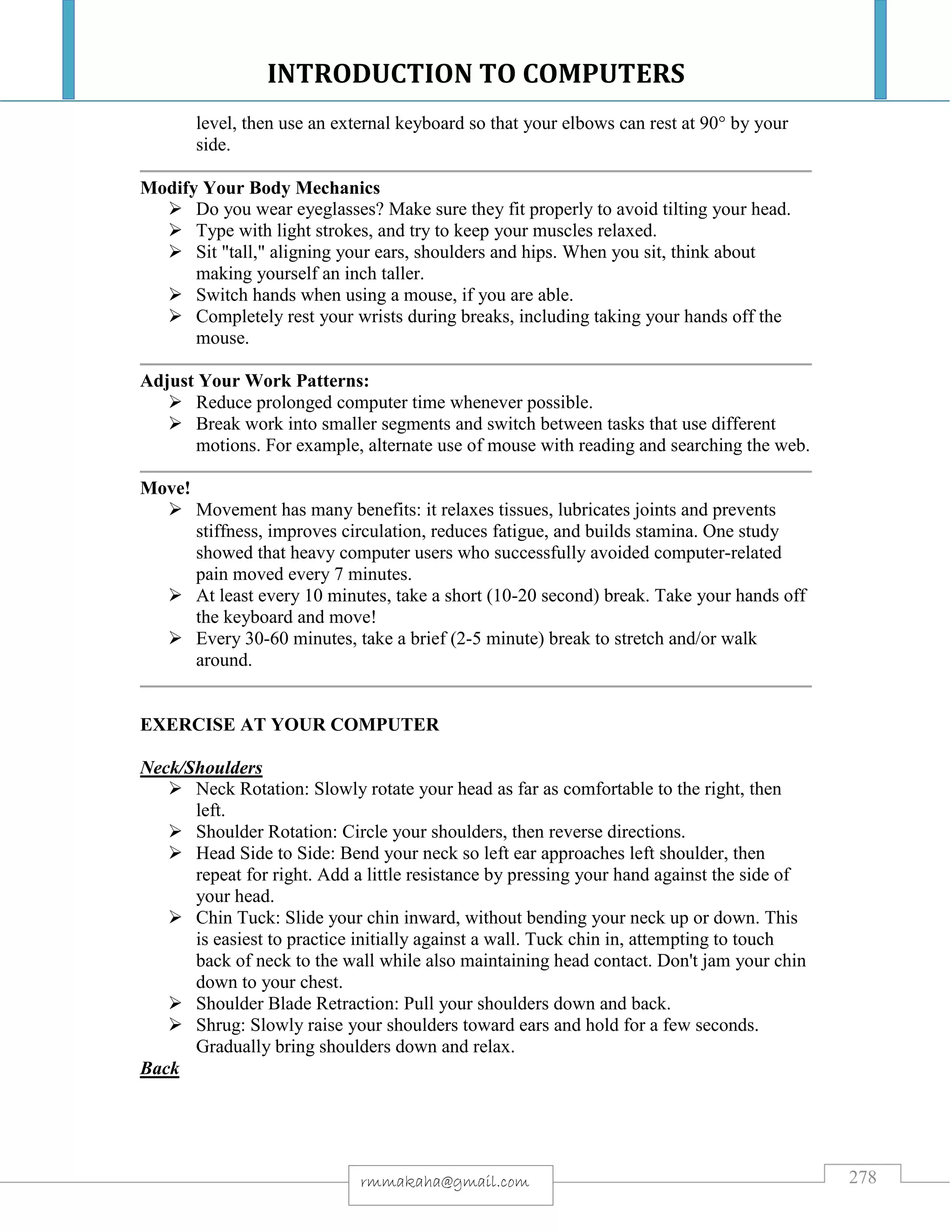 INTRODUCTION TO COMPUTERS
278rmmakaha@gmail.com
level, then use an external keyboard so that your elbows can rest at 90° by your
side.
Modify Your Body Mechanics
 Do you wear eyeglasses? Make sure they fit properly to avoid tilting your head.
 Type with light strokes, and try to keep your muscles relaxed.
 Sit "tall," aligning your ears, shoulders and hips. When you sit, think about
making yourself an inch taller.
 Switch hands when using a mouse, if you are able.
 Completely rest your wrists during breaks, including taking your hands off the
mouse.
Adjust Your Work Patterns:
 Reduce prolonged computer time whenever possible.
 Break work into smaller segments and switch between tasks that use different
motions. For example, alternate use of mouse with reading and searching the web.
Move!
 Movement has many benefits: it relaxes tissues, lubricates joints and prevents
stiffness, improves circulation, reduces fatigue, and builds stamina. One study
showed that heavy computer users who successfully avoided computer-related
pain moved every 7 minutes.
 At least every 10 minutes, take a short (10-20 second) break. Take your hands off
the keyboard and move!
 Every 30-60 minutes, take a brief (2-5 minute) break to stretch and/or walk
around.
EXERCISE AT YOUR COMPUTER
Neck/Shoulders
 Neck Rotation: Slowly rotate your head as far as comfortable to the right, then
left.
 Shoulder Rotation: Circle your shoulders, then reverse directions.
 Head Side to Side: Bend your neck so left ear approaches left shoulder, then
repeat for right. Add a little resistance by pressing your hand against the side of
your head.
 Chin Tuck: Slide your chin inward, without bending your neck up or down. This
is easiest to practice initially against a wall. Tuck chin in, attempting to touch
back of neck to the wall while also maintaining head contact. Don't jam your chin
down to your chest.
 Shoulder Blade Retraction: Pull your shoulders down and back.
 Shrug: Slowly raise your shoulders toward ears and hold for a few seconds.
Gradually bring shoulders down and relax.
Back
 