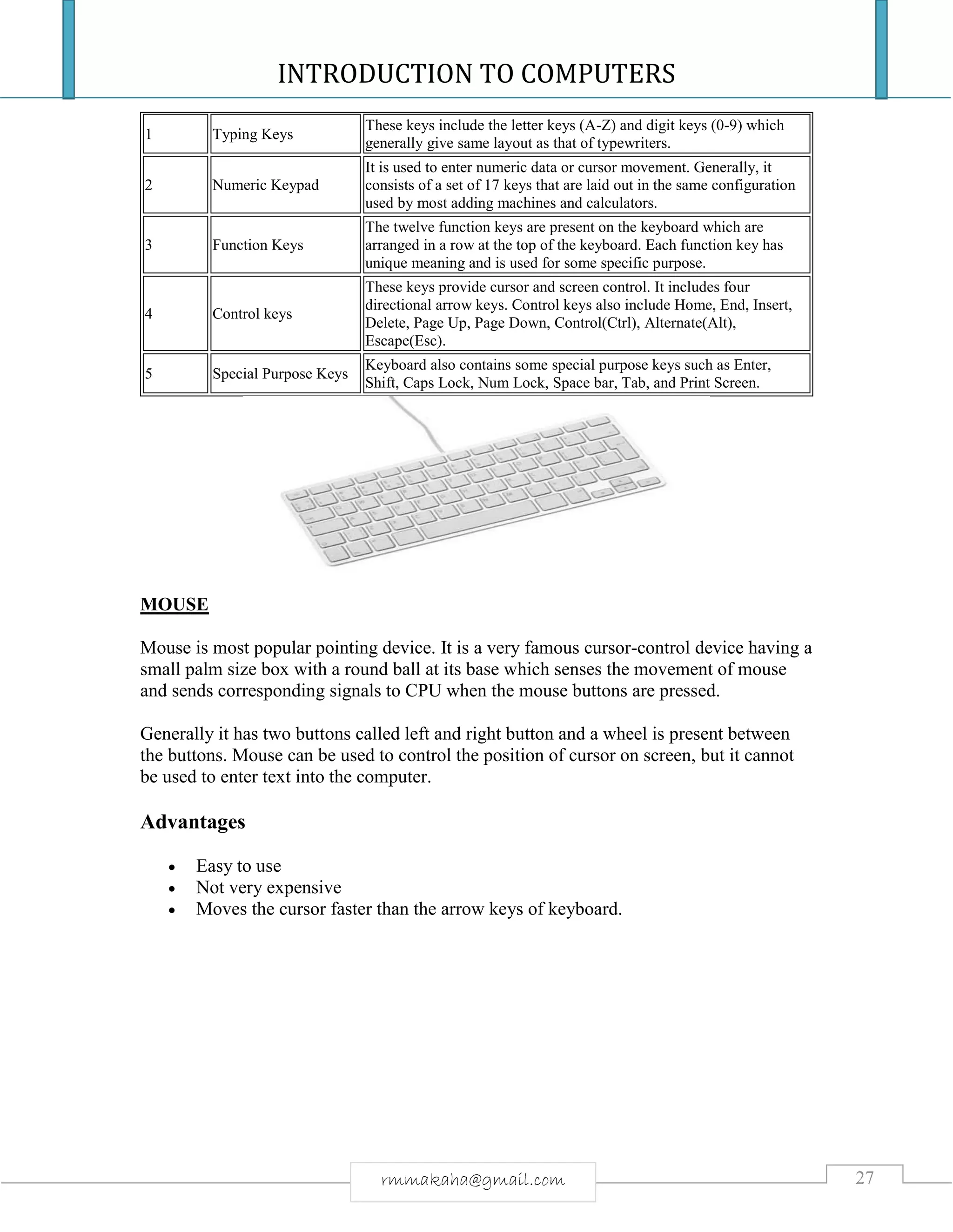 INTRODUCTION TO COMPUTERS
27rmmakaha@gmail.com
1 Typing Keys
These keys include the letter keys (A-Z) and digit keys (0-9) which
generally give same layout as that of typewriters.
2 Numeric Keypad
It is used to enter numeric data or cursor movement. Generally, it
consists of a set of 17 keys that are laid out in the same configuration
used by most adding machines and calculators.
3 Function Keys
The twelve function keys are present on the keyboard which are
arranged in a row at the top of the keyboard. Each function key has
unique meaning and is used for some specific purpose.
4 Control keys
These keys provide cursor and screen control. It includes four
directional arrow keys. Control keys also include Home, End, Insert,
Delete, Page Up, Page Down, Control(Ctrl), Alternate(Alt),
Escape(Esc).
5 Special Purpose Keys
Keyboard also contains some special purpose keys such as Enter,
Shift, Caps Lock, Num Lock, Space bar, Tab, and Print Screen.
MOUSE
Mouse is most popular pointing device. It is a very famous cursor-control device having a
small palm size box with a round ball at its base which senses the movement of mouse
and sends corresponding signals to CPU when the mouse buttons are pressed.
Generally it has two buttons called left and right button and a wheel is present between
the buttons. Mouse can be used to control the position of cursor on screen, but it cannot
be used to enter text into the computer.
Advantages
 Easy to use
 Not very expensive
 Moves the cursor faster than the arrow keys of keyboard.
 