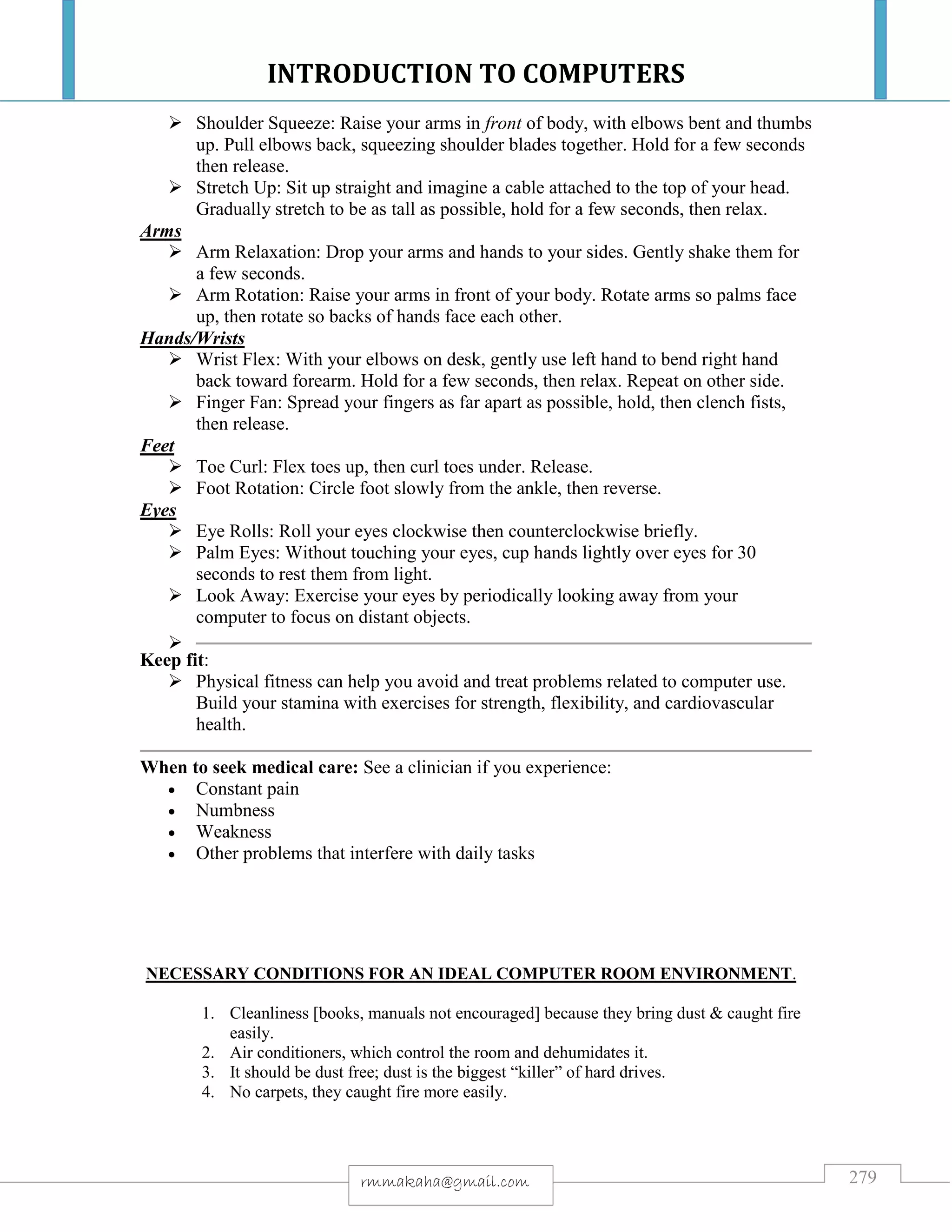 INTRODUCTION TO COMPUTERS
279rmmakaha@gmail.com
 Shoulder Squeeze: Raise your arms in front of body, with elbows bent and thumbs
up. Pull elbows back, squeezing shoulder blades together. Hold for a few seconds
then release.
 Stretch Up: Sit up straight and imagine a cable attached to the top of your head.
Gradually stretch to be as tall as possible, hold for a few seconds, then relax.
Arms
 Arm Relaxation: Drop your arms and hands to your sides. Gently shake them for
a few seconds.
 Arm Rotation: Raise your arms in front of your body. Rotate arms so palms face
up, then rotate so backs of hands face each other.
Hands/Wrists
 Wrist Flex: With your elbows on desk, gently use left hand to bend right hand
back toward forearm. Hold for a few seconds, then relax. Repeat on other side.
 Finger Fan: Spread your fingers as far apart as possible, hold, then clench fists,
then release.
Feet
 Toe Curl: Flex toes up, then curl toes under. Release.
 Foot Rotation: Circle foot slowly from the ankle, then reverse.
Eyes
 Eye Rolls: Roll your eyes clockwise then counterclockwise briefly.
 Palm Eyes: Without touching your eyes, cup hands lightly over eyes for 30
seconds to rest them from light.
 Look Away: Exercise your eyes by periodically looking away from your
computer to focus on distant objects.

Keep fit:
 Physical fitness can help you avoid and treat problems related to computer use.
Build your stamina with exercises for strength, flexibility, and cardiovascular
health.
When to seek medical care: See a clinician if you experience:
 Constant pain
 Numbness
 Weakness
 Other problems that interfere with daily tasks
NECESSARY CONDITIONS FOR AN IDEAL COMPUTER ROOM ENVIRONMENT.
1. Cleanliness [books, manuals not encouraged] because they bring dust & caught fire
easily.
2. Air conditioners, which control the room and dehumidates it.
3. It should be dust free; dust is the biggest “killer” of hard drives.
4. No carpets, they caught fire more easily.
 