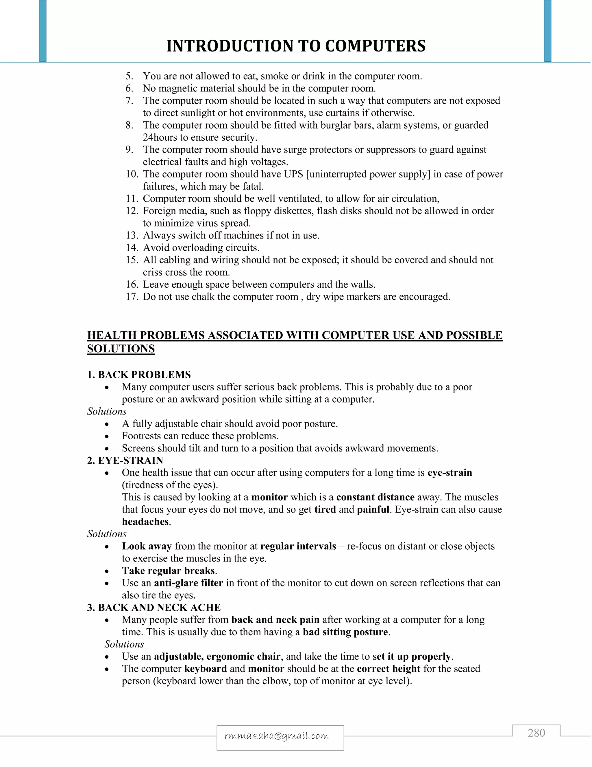 INTRODUCTION TO COMPUTERS
280rmmakaha@gmail.com
5. You are not allowed to eat, smoke or drink in the computer room.
6. No magnetic material should be in the computer room.
7. The computer room should be located in such a way that computers are not exposed
to direct sunlight or hot environments, use curtains if otherwise.
8. The computer room should be fitted with burglar bars, alarm systems, or guarded
24hours to ensure security.
9. The computer room should have surge protectors or suppressors to guard against
electrical faults and high voltages.
10. The computer room should have UPS [uninterrupted power supply] in case of power
failures, which may be fatal.
11. Computer room should be well ventilated, to allow for air circulation,
12. Foreign media, such as floppy diskettes, flash disks should not be allowed in order
to minimize virus spread.
13. Always switch off machines if not in use.
14. Avoid overloading circuits.
15. All cabling and wiring should not be exposed; it should be covered and should not
criss cross the room.
16. Leave enough space between computers and the walls.
17. Do not use chalk the computer room , dry wipe markers are encouraged.
HEALTH PROBLEMS ASSOCIATED WITH COMPUTER USE AND POSSIBLE
SOLUTIONS
1. BACK PROBLEMS
 Many computer users suffer serious back problems. This is probably due to a poor
posture or an awkward position while sitting at a computer.
Solutions
 A fully adjustable chair should avoid poor posture.
 Footrests can reduce these problems.
 Screens should tilt and turn to a position that avoids awkward movements.
2. EYE-STRAIN
 One health issue that can occur after using computers for a long time is eye-strain
(tiredness of the eyes).
This is caused by looking at a monitor which is a constant distance away. The muscles
that focus your eyes do not move, and so get tired and painful. Eye-strain can also cause
headaches.
Solutions
 Look away from the monitor at regular intervals – re-focus on distant or close objects
to exercise the muscles in the eye.
 Take regular breaks.
 Use an anti-glare filter in front of the monitor to cut down on screen reflections that can
also tire the eyes.
3. BACK AND NECK ACHE
 Many people suffer from back and neck pain after working at a computer for a long
time. This is usually due to them having a bad sitting posture.
Solutions
 Use an adjustable, ergonomic chair, and take the time to set it up properly.
 The computer keyboard and monitor should be at the correct height for the seated
person (keyboard lower than the elbow, top of monitor at eye level).
 