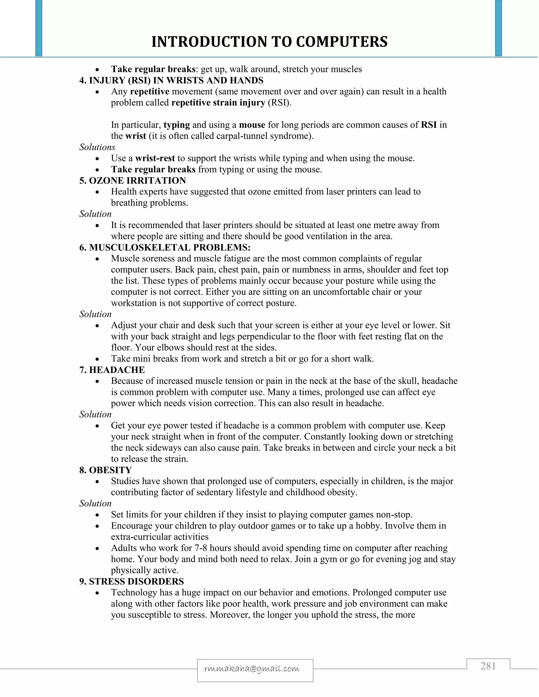 INTRODUCTION TO COMPUTERS
281rmmakaha@gmail.com
 Take regular breaks: get up, walk around, stretch your muscles
4. INJURY (RSI) IN WRISTS AND HANDS
 Any repetitive movement (same movement over and over again) can result in a health
problem called repetitive strain injury (RSI).
In particular, typing and using a mouse for long periods are common causes of RSI in
the wrist (it is often called carpal-tunnel syndrome).
Solutions
 Use a wrist-rest to support the wrists while typing and when using the mouse.
 Take regular breaks from typing or using the mouse.
5. OZONE IRRITATION
 Health experts have suggested that ozone emitted from laser printers can lead to
breathing problems.
Solution
 It is recommended that laser printers should be situated at least one metre away from
where people are sitting and there should be good ventilation in the area.
6. MUSCULOSKELETAL PROBLEMS:
 Muscle soreness and muscle fatigue are the most common complaints of regular
computer users. Back pain, chest pain, pain or numbness in arms, shoulder and feet top
the list. These types of problems mainly occur because your posture while using the
computer is not correct. Either you are sitting on an uncomfortable chair or your
workstation is not supportive of correct posture.
Solution
 Adjust your chair and desk such that your screen is either at your eye level or lower. Sit
with your back straight and legs perpendicular to the floor with feet resting flat on the
floor. Your elbows should rest at the sides.
 Take mini breaks from work and stretch a bit or go for a short walk.
7. HEADACHE
 Because of increased muscle tension or pain in the neck at the base of the skull, headache
is common problem with computer use. Many a times, prolonged use can affect eye
power which needs vision correction. This can also result in headache.
Solution
 Get your eye power tested if headache is a common problem with computer use. Keep
your neck straight when in front of the computer. Constantly looking down or stretching
the neck sideways can also cause pain. Take breaks in between and circle your neck a bit
to release the strain.
8. OBESITY
 Studies have shown that prolonged use of computers, especially in children, is the major
contributing factor of sedentary lifestyle and childhood obesity.
Solution
 Set limits for your children if they insist to playing computer games non-stop.
 Encourage your children to play outdoor games or to take up a hobby. Involve them in
extra-curricular activities
 Adults who work for 7-8 hours should avoid spending time on computer after reaching
home. Your body and mind both need to relax. Join a gym or go for evening jog and stay
physically active.
9. STRESS DISORDERS
 Technology has a huge impact on our behavior and emotions. Prolonged computer use
along with other factors like poor health, work pressure and job environment can make
you susceptible to stress. Moreover, the longer you uphold the stress, the more
 