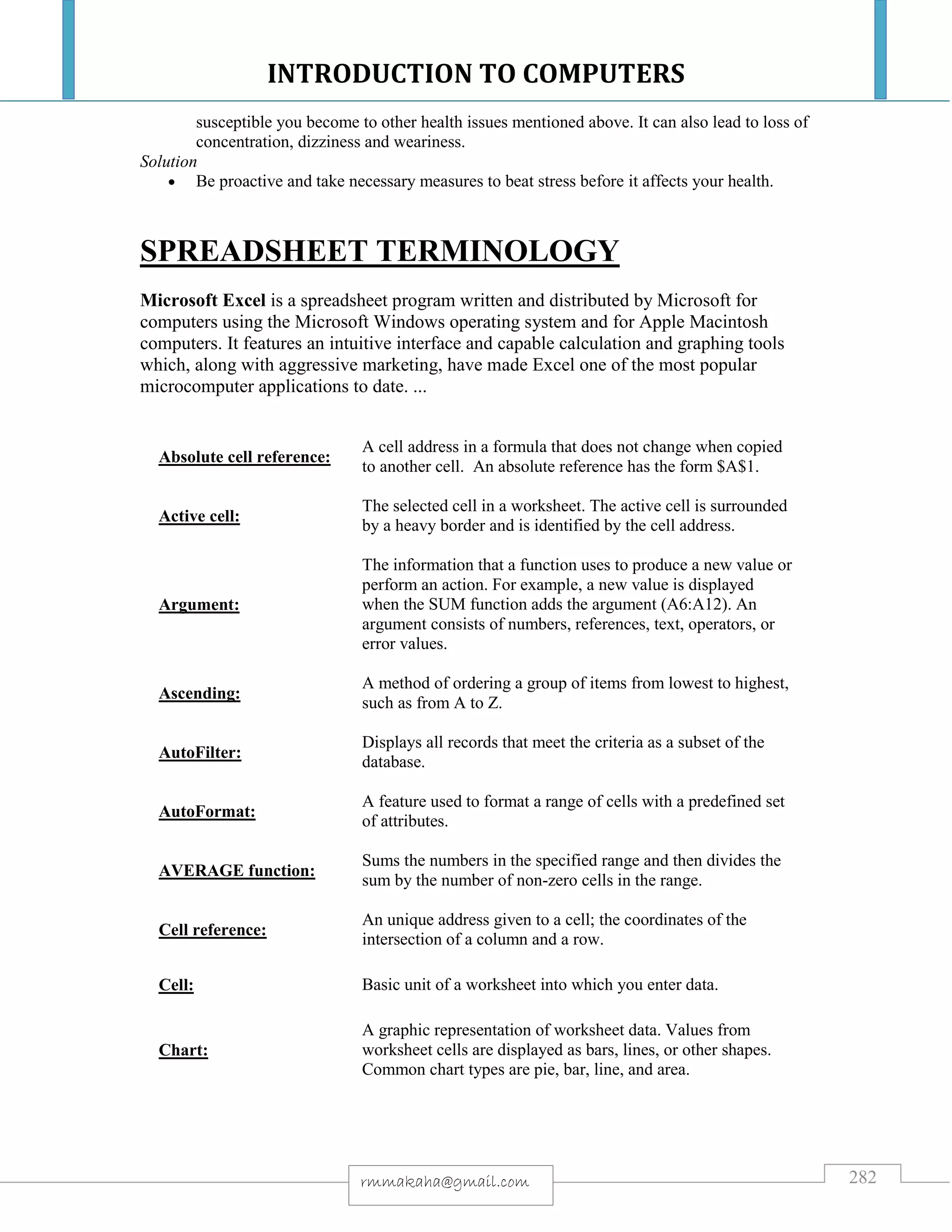 INTRODUCTION TO COMPUTERS
282rmmakaha@gmail.com
susceptible you become to other health issues mentioned above. It can also lead to loss of
concentration, dizziness and weariness.
Solution
 Be proactive and take necessary measures to beat stress before it affects your health.
SPREADSHEET TERMINOLOGY
Microsoft Excel is a spreadsheet program written and distributed by Microsoft for
computers using the Microsoft Windows operating system and for Apple Macintosh
computers. It features an intuitive interface and capable calculation and graphing tools
which, along with aggressive marketing, have made Excel one of the most popular
microcomputer applications to date. ...
Absolute cell reference:
A cell address in a formula that does not change when copied
to another cell. An absolute reference has the form $A$1.
Active cell:
The selected cell in a worksheet. The active cell is surrounded
by a heavy border and is identified by the cell address.
Argument:
The information that a function uses to produce a new value or
perform an action. For example, a new value is displayed
when the SUM function adds the argument (A6:A12). An
argument consists of numbers, references, text, operators, or
error values.
Ascending:
A method of ordering a group of items from lowest to highest,
such as from A to Z.
AutoFilter:
Displays all records that meet the criteria as a subset of the
database.
AutoFormat:
A feature used to format a range of cells with a predefined set
of attributes.
AVERAGE function:
Sums the numbers in the specified range and then divides the
sum by the number of non-zero cells in the range.
Cell reference:
An unique address given to a cell; the coordinates of the
intersection of a column and a row.
Cell: Basic unit of a worksheet into which you enter data.
Chart:
A graphic representation of worksheet data. Values from
worksheet cells are displayed as bars, lines, or other shapes.
Common chart types are pie, bar, line, and area.
 
