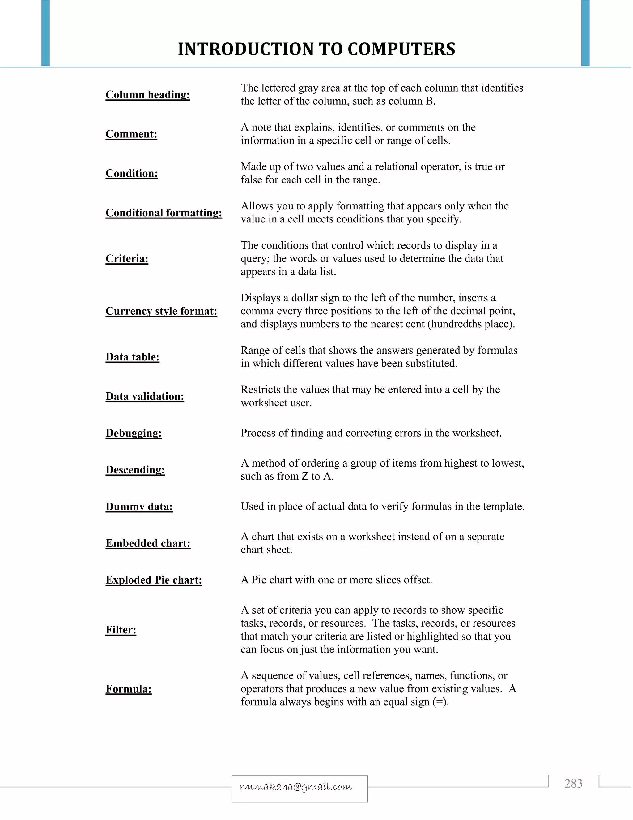 INTRODUCTION TO COMPUTERS
283rmmakaha@gmail.com
Column heading:
The lettered gray area at the top of each column that identifies
the letter of the column, such as column B.
Comment:
A note that explains, identifies, or comments on the
information in a specific cell or range of cells.
Condition:
Made up of two values and a relational operator, is true or
false for each cell in the range.
Conditional formatting:
Allows you to apply formatting that appears only when the
value in a cell meets conditions that you specify.
Criteria:
The conditions that control which records to display in a
query; the words or values used to determine the data that
appears in a data list.
Currency style format:
Displays a dollar sign to the left of the number, inserts a
comma every three positions to the left of the decimal point,
and displays numbers to the nearest cent (hundredths place).
Data table:
Range of cells that shows the answers generated by formulas
in which different values have been substituted.
Data validation:
Restricts the values that may be entered into a cell by the
worksheet user.
Debugging: Process of finding and correcting errors in the worksheet.
Descending:
A method of ordering a group of items from highest to lowest,
such as from Z to A.
Dummy data: Used in place of actual data to verify formulas in the template.
Embedded chart:
A chart that exists on a worksheet instead of on a separate
chart sheet.
Exploded Pie chart: A Pie chart with one or more slices offset.
Filter:
A set of criteria you can apply to records to show specific
tasks, records, or resources. The tasks, records, or resources
that match your criteria are listed or highlighted so that you
can focus on just the information you want.
Formula:
A sequence of values, cell references, names, functions, or
operators that produces a new value from existing values. A
formula always begins with an equal sign (=).
 