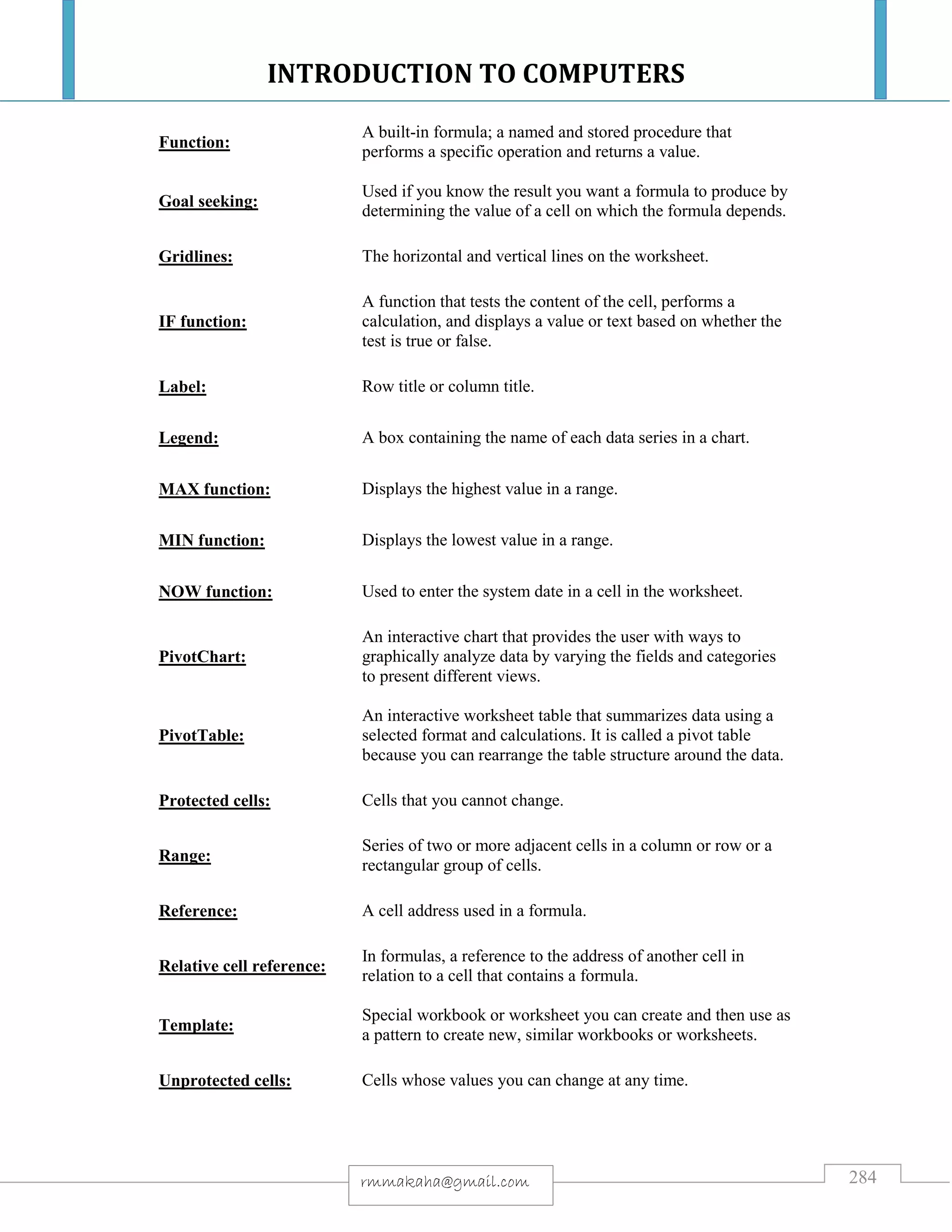 INTRODUCTION TO COMPUTERS
284rmmakaha@gmail.com
Function:
A built-in formula; a named and stored procedure that
performs a specific operation and returns a value.
Goal seeking:
Used if you know the result you want a formula to produce by
determining the value of a cell on which the formula depends.
Gridlines: The horizontal and vertical lines on the worksheet.
IF function:
A function that tests the content of the cell, performs a
calculation, and displays a value or text based on whether the
test is true or false.
Label: Row title or column title.
Legend: A box containing the name of each data series in a chart.
MAX function: Displays the highest value in a range.
MIN function: Displays the lowest value in a range.
NOW function: Used to enter the system date in a cell in the worksheet.
PivotChart:
An interactive chart that provides the user with ways to
graphically analyze data by varying the fields and categories
to present different views.
PivotTable:
An interactive worksheet table that summarizes data using a
selected format and calculations. It is called a pivot table
because you can rearrange the table structure around the data.
Protected cells: Cells that you cannot change.
Range:
Series of two or more adjacent cells in a column or row or a
rectangular group of cells.
Reference: A cell address used in a formula.
Relative cell reference:
In formulas, a reference to the address of another cell in
relation to a cell that contains a formula.
Template:
Special workbook or worksheet you can create and then use as
a pattern to create new, similar workbooks or worksheets.
Unprotected cells: Cells whose values you can change at any time.
 