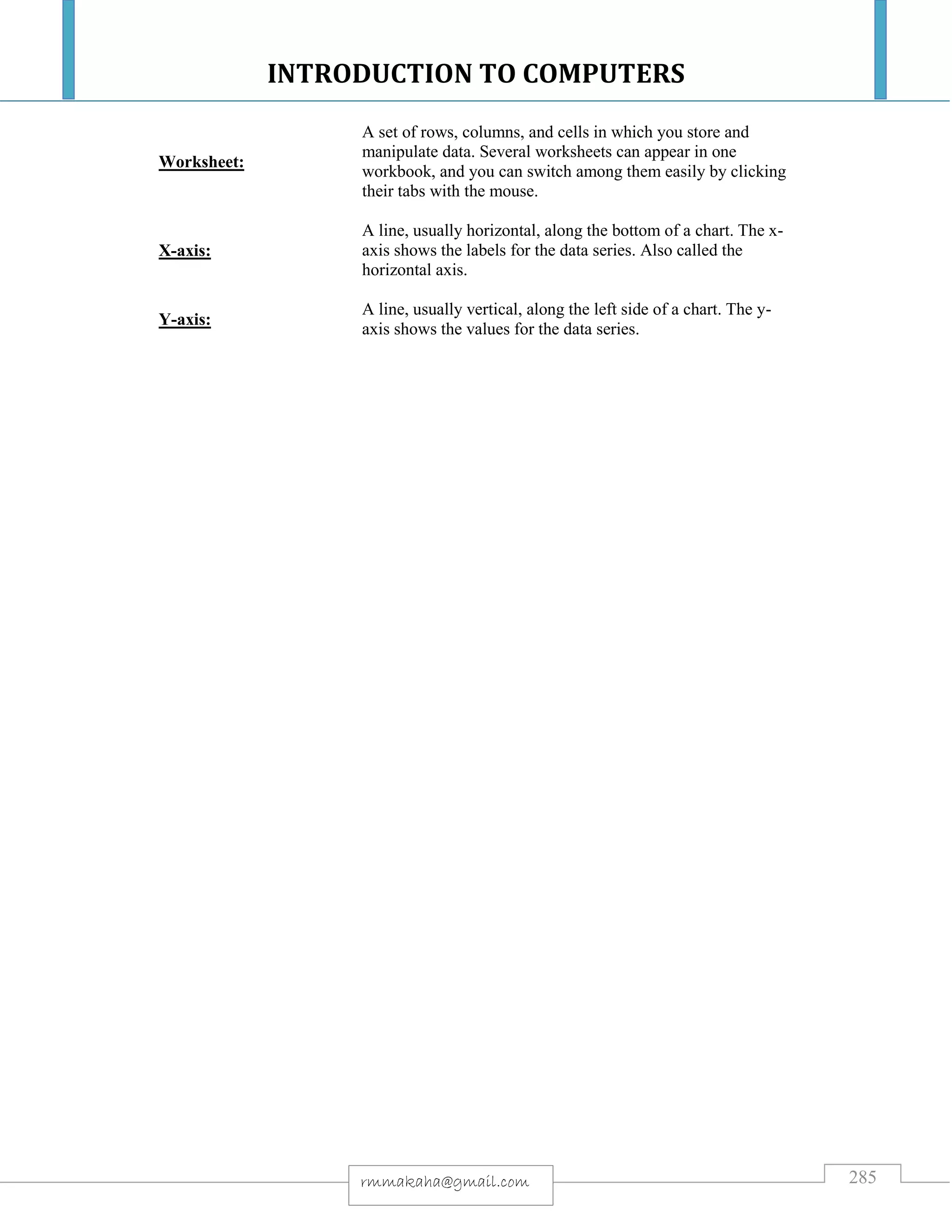 INTRODUCTION TO COMPUTERS
285rmmakaha@gmail.com
Worksheet:
A set of rows, columns, and cells in which you store and
manipulate data. Several worksheets can appear in one
workbook, and you can switch among them easily by clicking
their tabs with the mouse.
X-axis:
A line, usually horizontal, along the bottom of a chart. The x-
axis shows the labels for the data series. Also called the
horizontal axis.
Y-axis:
A line, usually vertical, along the left side of a chart. The y-
axis shows the values for the data series.
 