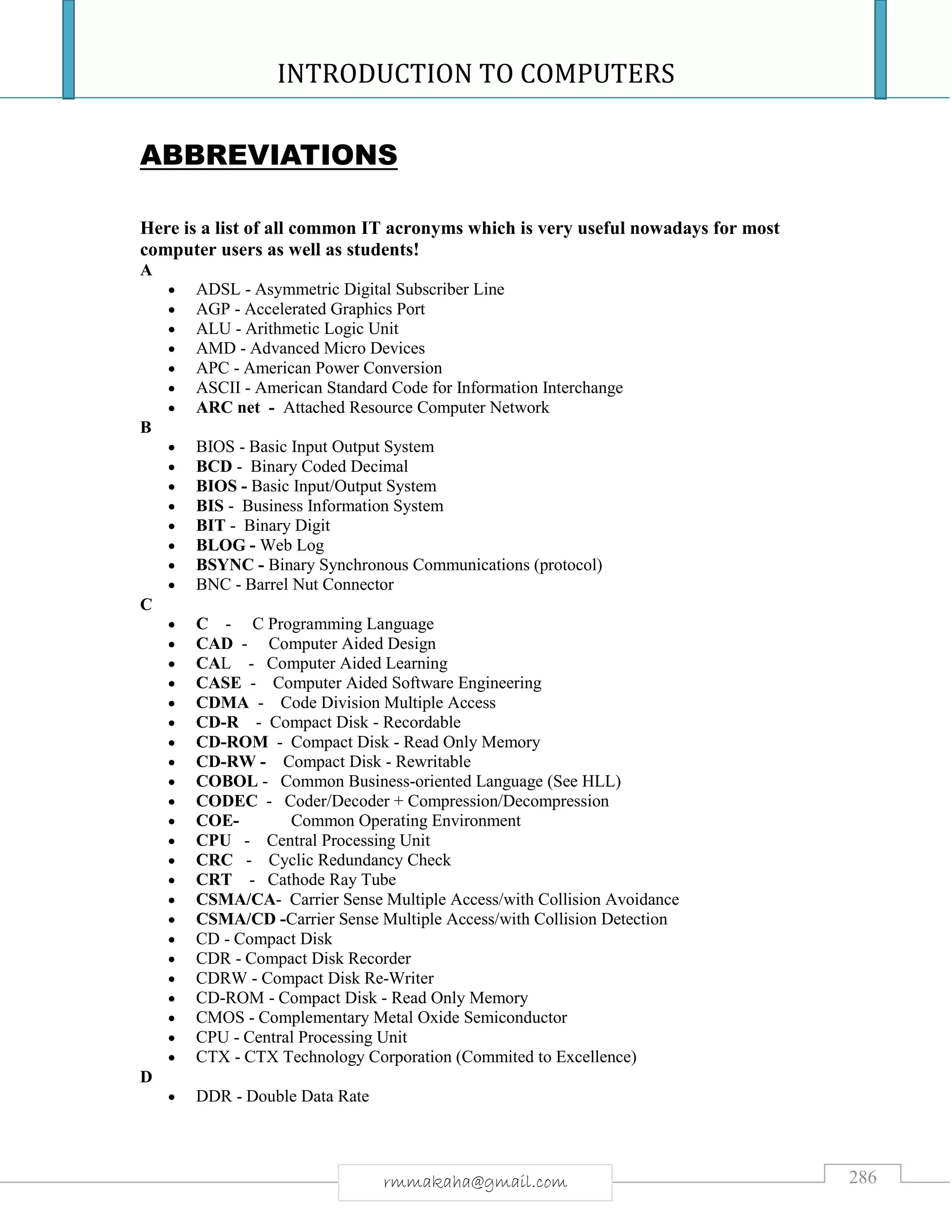 INTRODUCTION TO COMPUTERS
286rmmakaha@gmail.com
ABBREVIATIONS
Here is a list of all common IT acronyms which is very useful nowadays for most
computer users as well as students!
A
 ADSL - Asymmetric Digital Subscriber Line
 AGP - Accelerated Graphics Port
 ALU - Arithmetic Logic Unit
 AMD - Advanced Micro Devices
 APC - American Power Conversion
 ASCII - American Standard Code for Information Interchange
 ARC net - Attached Resource Computer Network
B
 BIOS - Basic Input Output System
 BCD - Binary Coded Decimal
 BIOS - Basic Input/Output System
 BIS - Business Information System
 BIT - Binary Digit
 BLOG - Web Log
 BSYNC - Binary Synchronous Communications (protocol)
 BNC - Barrel Nut Connector
C
 C - C Programming Language
 CAD - Computer Aided Design
 CAL - Computer Aided Learning
 CASE - Computer Aided Software Engineering
 CDMA - Code Division Multiple Access
 CD-R - Compact Disk - Recordable
 CD-ROM - Compact Disk - Read Only Memory
 CD-RW - Compact Disk - Rewritable
 COBOL - Common Business-oriented Language (See HLL)
 CODEC - Coder/Decoder + Compression/Decompression
 COE- Common Operating Environment
 CPU - Central Processing Unit
 CRC - Cyclic Redundancy Check
 CRT - Cathode Ray Tube
 CSMA/CA- Carrier Sense Multiple Access/with Collision Avoidance
 CSMA/CD -Carrier Sense Multiple Access/with Collision Detection
 CD - Compact Disk
 CDR - Compact Disk Recorder
 CDRW - Compact Disk Re-Writer
 CD-ROM - Compact Disk - Read Only Memory
 CMOS - Complementary Metal Oxide Semiconductor
 CPU - Central Processing Unit
 CTX - CTX Technology Corporation (Commited to Excellence)
D
 DDR - Double Data Rate
 