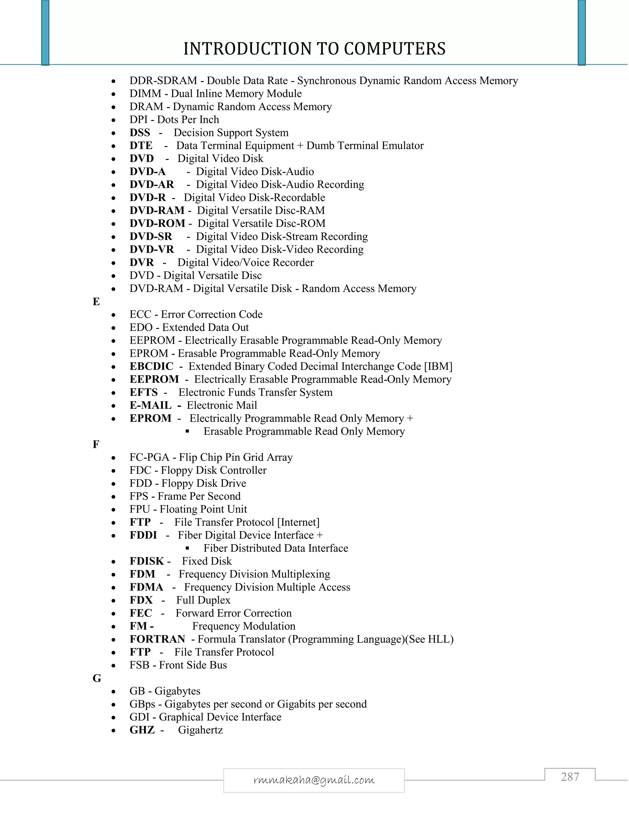 INTRODUCTION TO COMPUTERS
287rmmakaha@gmail.com
 DDR-SDRAM - Double Data Rate - Synchronous Dynamic Random Access Memory
 DIMM - Dual Inline Memory Module
 DRAM - Dynamic Random Access Memory
 DPI - Dots Per Inch
 DSS - Decision Support System
 DTE - Data Terminal Equipment + Dumb Terminal Emulator
 DVD - Digital Video Disk
 DVD-A - Digital Video Disk-Audio
 DVD-AR - Digital Video Disk-Audio Recording
 DVD-R - Digital Video Disk-Recordable
 DVD-RAM - Digital Versatile Disc-RAM
 DVD-ROM - Digital Versatile Disc-ROM
 DVD-SR - Digital Video Disk-Stream Recording
 DVD-VR - Digital Video Disk-Video Recording
 DVR - Digital Video/Voice Recorder
 DVD - Digital Versatile Disc
 DVD-RAM - Digital Versatile Disk - Random Access Memory
E
 ECC - Error Correction Code
 EDO - Extended Data Out
 EEPROM - Electrically Erasable Programmable Read-Only Memory
 EPROM - Erasable Programmable Read-Only Memory
 EBCDIC - Extended Binary Coded Decimal Interchange Code [IBM]
 EEPROM - Electrically Erasable Programmable Read-Only Memory
 EFTS - Electronic Funds Transfer System
 E-MAIL - Electronic Mail
 EPROM - Electrically Programmable Read Only Memory +
 Erasable Programmable Read Only Memory
F
 FC-PGA - Flip Chip Pin Grid Array
 FDC - Floppy Disk Controller
 FDD - Floppy Disk Drive
 FPS - Frame Per Second
 FPU - Floating Point Unit
 FTP - File Transfer Protocol [Internet]
 FDDI - Fiber Digital Device Interface +
 Fiber Distributed Data Interface
 FDISK - Fixed Disk
 FDM - Frequency Division Multiplexing
 FDMA - Frequency Division Multiple Access
 FDX - Full Duplex
 FEC - Forward Error Correction
 FM - Frequency Modulation
 FORTRAN - Formula Translator (Programming Language)(See HLL)
 FTP - File Transfer Protocol
 FSB - Front Side Bus
G
 GB - Gigabytes
 GBps - Gigabytes per second or Gigabits per second
 GDI - Graphical Device Interface
 GHZ - Gigahertz
 