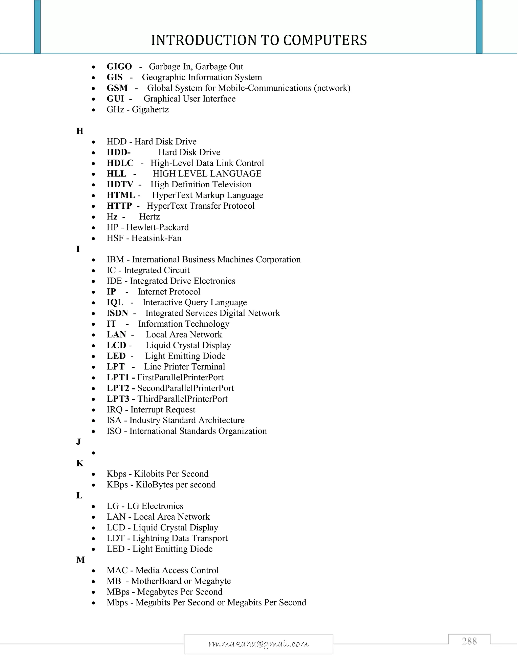INTRODUCTION TO COMPUTERS
288rmmakaha@gmail.com
 GIGO - Garbage In, Garbage Out
 GIS - Geographic Information System
 GSM - Global System for Mobile-Communications (network)
 GUI - Graphical User Interface
 GHz - Gigahertz
H
 HDD - Hard Disk Drive
 HDD- Hard Disk Drive
 HDLC - High-Level Data Link Control
 HLL - HIGH LEVEL LANGUAGE
 HDTV - High Definition Television
 HTML - HyperText Markup Language
 HTTP - HyperText Transfer Protocol
 Hz - Hertz
 HP - Hewlett-Packard
 HSF - Heatsink-Fan
I
 IBM - International Business Machines Corporation
 IC - Integrated Circuit
 IDE - Integrated Drive Electronics
 IP - Internet Protocol
 IQL - Interactive Query Language
 ISDN - Integrated Services Digital Network
 IT - Information Technology
 LAN - Local Area Network
 LCD - Liquid Crystal Display
 LED - Light Emitting Diode
 LPT - Line Printer Terminal
 LPT1 - FirstParallelPrinterPort
 LPT2 - SecondParallelPrinterPort
 LPT3 - ThirdParallelPrinterPort
 IRQ - Interrupt Request
 ISA - Industry Standard Architecture
 ISO - International Standards Organization
J

K
 Kbps - Kilobits Per Second
 KBps - KiloBytes per second
L
 LG - LG Electronics
 LAN - Local Area Network
 LCD - Liquid Crystal Display
 LDT - Lightning Data Transport
 LED - Light Emitting Diode
M
 MAC - Media Access Control
 MB - MotherBoard or Megabyte
 MBps - Megabytes Per Second
 Mbps - Megabits Per Second or Megabits Per Second
 