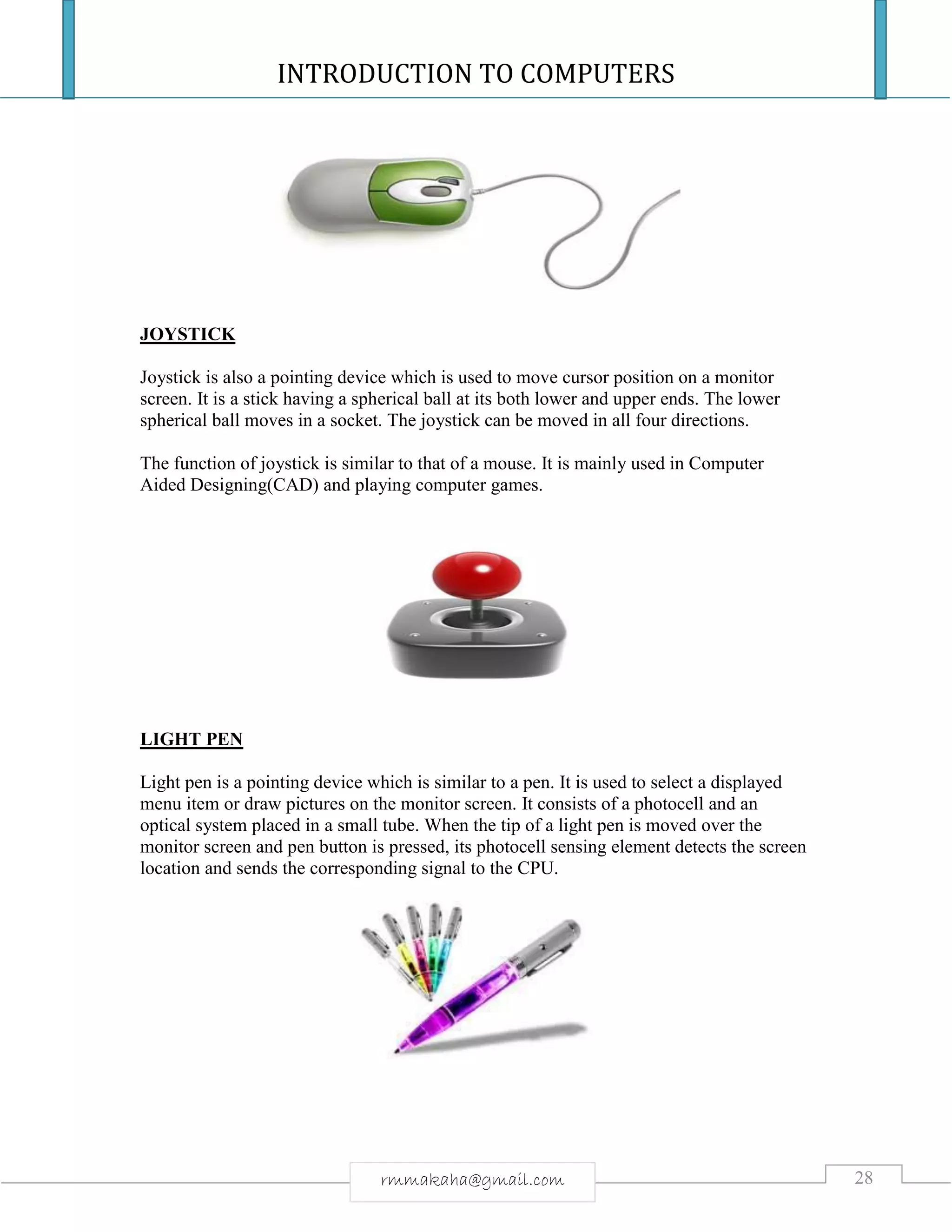 INTRODUCTION TO COMPUTERS
28rmmakaha@gmail.com
JOYSTICK
Joystick is also a pointing device which is used to move cursor position on a monitor
screen. It is a stick having a spherical ball at its both lower and upper ends. The lower
spherical ball moves in a socket. The joystick can be moved in all four directions.
The function of joystick is similar to that of a mouse. It is mainly used in Computer
Aided Designing(CAD) and playing computer games.
LIGHT PEN
Light pen is a pointing device which is similar to a pen. It is used to select a displayed
menu item or draw pictures on the monitor screen. It consists of a photocell and an
optical system placed in a small tube. When the tip of a light pen is moved over the
monitor screen and pen button is pressed, its photocell sensing element detects the screen
location and sends the corresponding signal to the CPU.
 