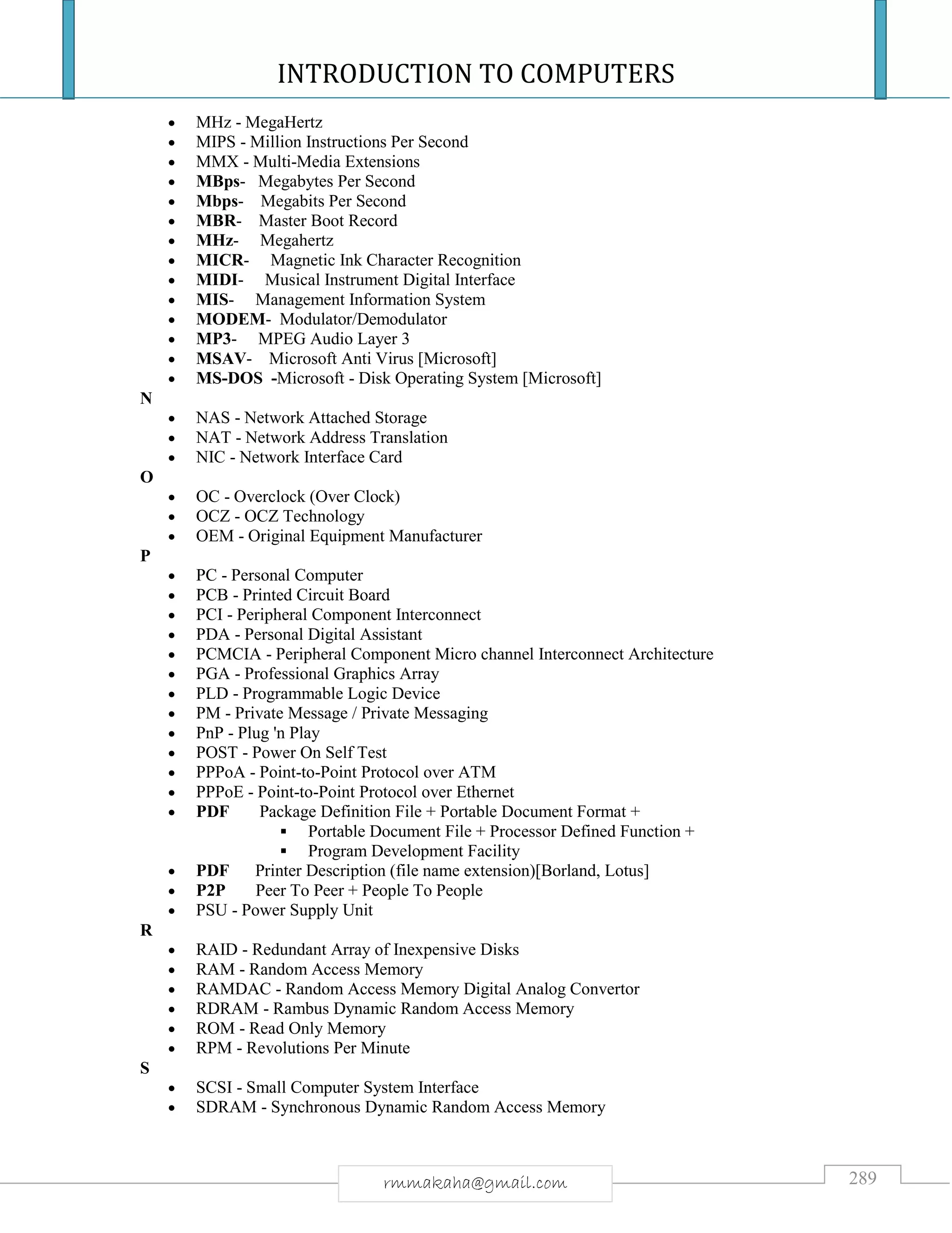 INTRODUCTION TO COMPUTERS
289rmmakaha@gmail.com
 MHz - MegaHertz
 MIPS - Million Instructions Per Second
 MMX - Multi-Media Extensions
 MBps- Megabytes Per Second
 Mbps- Megabits Per Second
 MBR- Master Boot Record
 MHz- Megahertz
 MICR- Magnetic Ink Character Recognition
 MIDI- Musical Instrument Digital Interface
 MIS- Management Information System
 MODEM- Modulator/Demodulator
 MP3- MPEG Audio Layer 3
 MSAV- Microsoft Anti Virus [Microsoft]
 MS-DOS -Microsoft - Disk Operating System [Microsoft]
N
 NAS - Network Attached Storage
 NAT - Network Address Translation
 NIC - Network Interface Card
O
 OC - Overclock (Over Clock)
 OCZ - OCZ Technology
 OEM - Original Equipment Manufacturer
P
 PC - Personal Computer
 PCB - Printed Circuit Board
 PCI - Peripheral Component Interconnect
 PDA - Personal Digital Assistant
 PCMCIA - Peripheral Component Micro channel Interconnect Architecture
 PGA - Professional Graphics Array
 PLD - Programmable Logic Device
 PM - Private Message / Private Messaging
 PnP - Plug 'n Play
 POST - Power On Self Test
 PPPoA - Point-to-Point Protocol over ATM
 PPPoE - Point-to-Point Protocol over Ethernet
 PDF Package Definition File + Portable Document Format +
 Portable Document File + Processor Defined Function +
 Program Development Facility
 PDF Printer Description (file name extension)[Borland, Lotus]
 P2P Peer To Peer + People To People
 PSU - Power Supply Unit
R
 RAID - Redundant Array of Inexpensive Disks
 RAM - Random Access Memory
 RAMDAC - Random Access Memory Digital Analog Convertor
 RDRAM - Rambus Dynamic Random Access Memory
 ROM - Read Only Memory
 RPM - Revolutions Per Minute
S
 SCSI - Small Computer System Interface
 SDRAM - Synchronous Dynamic Random Access Memory
 