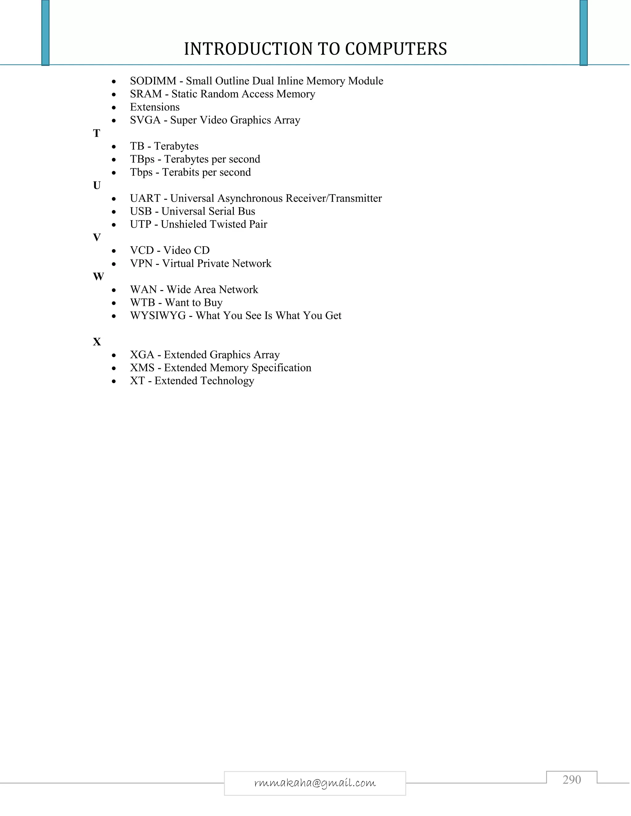 INTRODUCTION TO COMPUTERS
290rmmakaha@gmail.com
 SODIMM - Small Outline Dual Inline Memory Module
 SRAM - Static Random Access Memory
 Extensions
 SVGA - Super Video Graphics Array
T
 TB - Terabytes
 TBps - Terabytes per second
 Tbps - Terabits per second
U
 UART - Universal Asynchronous Receiver/Transmitter
 USB - Universal Serial Bus
 UTP - Unshieled Twisted Pair
V
 VCD - Video CD
 VPN - Virtual Private Network
W
 WAN - Wide Area Network
 WTB - Want to Buy
 WYSIWYG - What You See Is What You Get
X
 XGA - Extended Graphics Array
 XMS - Extended Memory Specification
 XT - Extended Technology
 