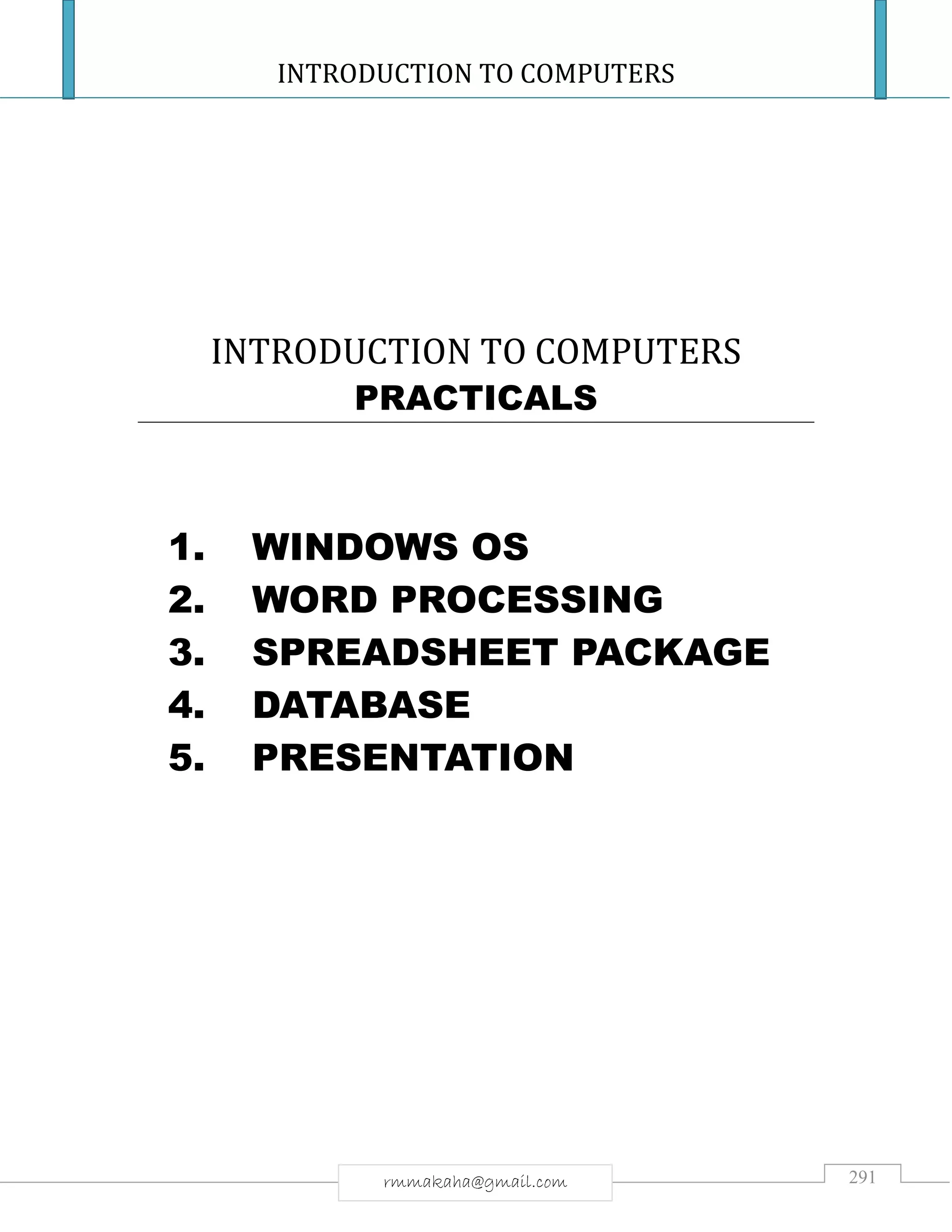 INTRODUCTION TO COMPUTERS
291rmmakaha@gmail.com
INTRODUCTION TO COMPUTERS
PRACTICALS
1. WINDOWS OS
2. WORD PROCESSING
3. SPREADSHEET PACKAGE
4. DATABASE
5. PRESENTATION
 