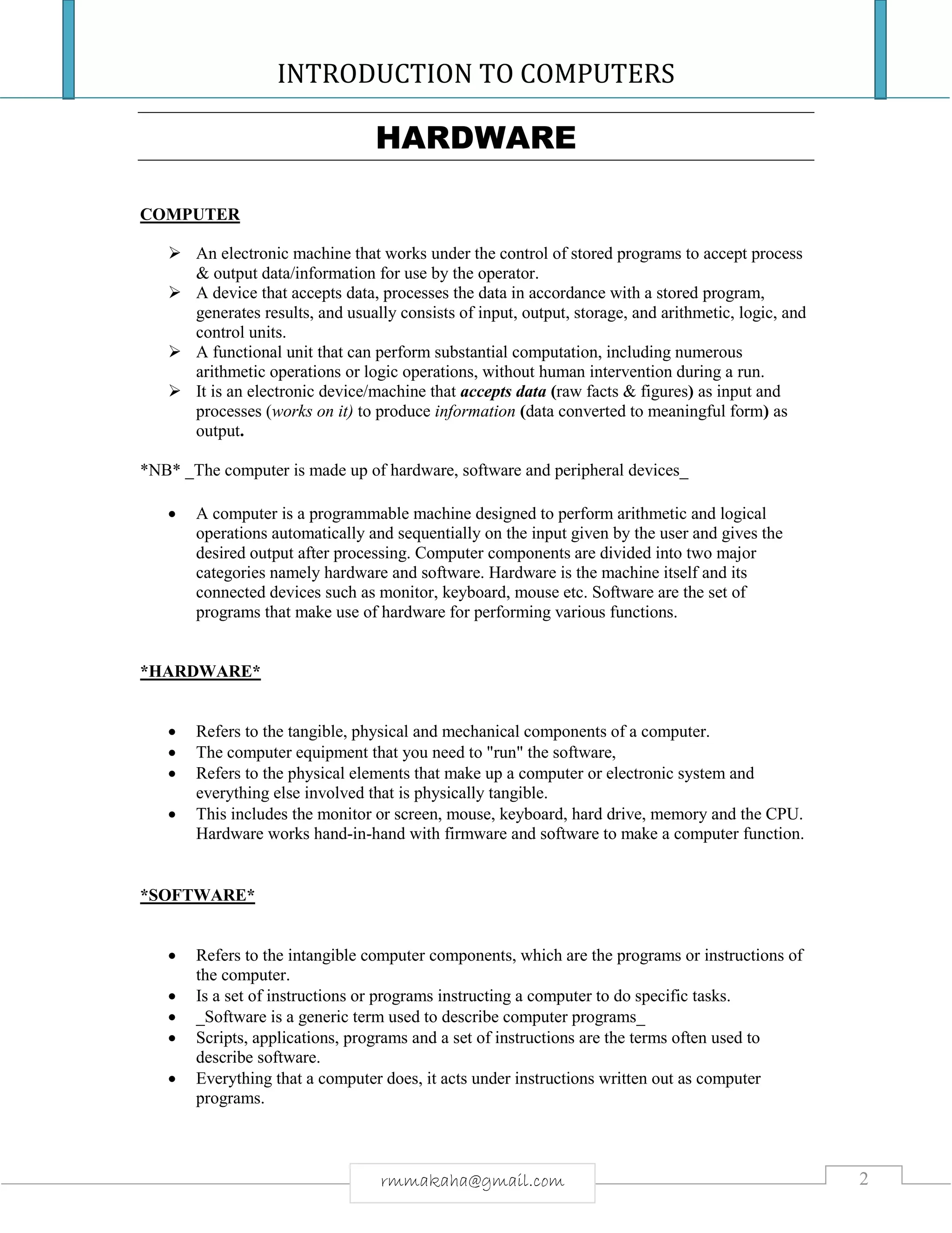 INTRODUCTION TO COMPUTERS
2rmmakaha@gmail.com
HARDWARE
COMPUTER
 An electronic machine that works under the control of stored programs to accept process
& output data/information for use by the operator.
 A device that accepts data, processes the data in accordance with a stored program,
generates results, and usually consists of input, output, storage, and arithmetic, logic, and
control units.
 A functional unit that can perform substantial computation, including numerous
arithmetic operations or logic operations, without human intervention during a run.
 It is an electronic device/machine that accepts data (raw facts & figures) as input and
processes (works on it) to produce information (data converted to meaningful form) as
output.
*NB* _The computer is made up of hardware, software and peripheral devices_
 A computer is a programmable machine designed to perform arithmetic and logical
operations automatically and sequentially on the input given by the user and gives the
desired output after processing. Computer components are divided into two major
categories namely hardware and software. Hardware is the machine itself and its
connected devices such as monitor, keyboard, mouse etc. Software are the set of
programs that make use of hardware for performing various functions.
*HARDWARE*
 Refers to the tangible, physical and mechanical components of a computer.
 The computer equipment that you need to "run" the software,
 Refers to the physical elements that make up a computer or electronic system and
everything else involved that is physically tangible.
 This includes the monitor or screen, mouse, keyboard, hard drive, memory and the CPU.
Hardware works hand-in-hand with firmware and software to make a computer function.
*SOFTWARE*
 Refers to the intangible computer components, which are the programs or instructions of
the computer.
 Is a set of instructions or programs instructing a computer to do specific tasks.
 _Software is a generic term used to describe computer programs_
 Scripts, applications, programs and a set of instructions are the terms often used to
describe software.
 Everything that a computer does, it acts under instructions written out as computer
programs.
 