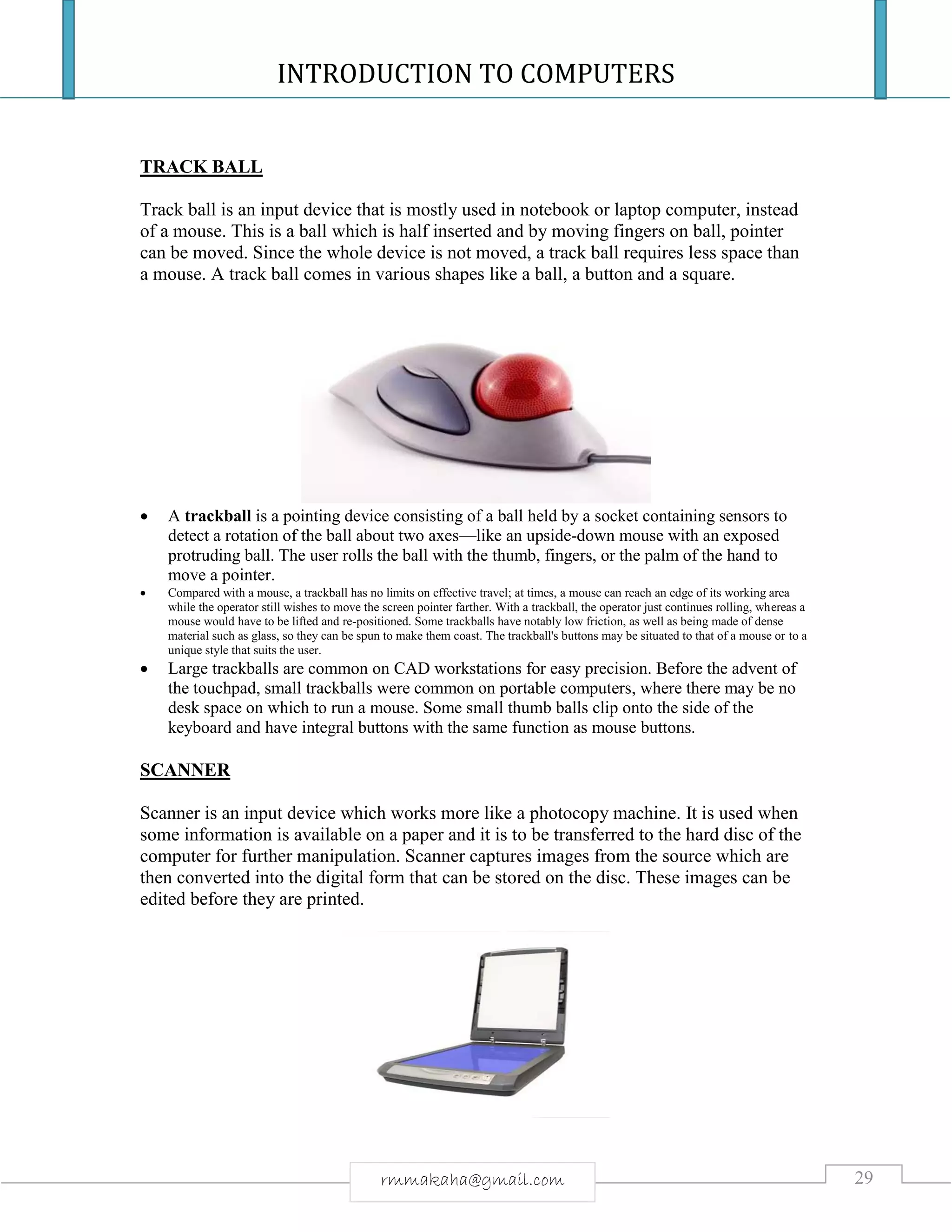 INTRODUCTION TO COMPUTERS
29rmmakaha@gmail.com
TRACK BALL
Track ball is an input device that is mostly used in notebook or laptop computer, instead
of a mouse. This is a ball which is half inserted and by moving fingers on ball, pointer
can be moved. Since the whole device is not moved, a track ball requires less space than
a mouse. A track ball comes in various shapes like a ball, a button and a square.
 A trackball is a pointing device consisting of a ball held by a socket containing sensors to
detect a rotation of the ball about two axes—like an upside-down mouse with an exposed
protruding ball. The user rolls the ball with the thumb, fingers, or the palm of the hand to
move a pointer.
 Compared with a mouse, a trackball has no limits on effective travel; at times, a mouse can reach an edge of its working area
while the operator still wishes to move the screen pointer farther. With a trackball, the operator just continues rolling, whereas a
mouse would have to be lifted and re-positioned. Some trackballs have notably low friction, as well as being made of dense
material such as glass, so they can be spun to make them coast. The trackball's buttons may be situated to that of a mouse or to a
unique style that suits the user.
 Large trackballs are common on CAD workstations for easy precision. Before the advent of
the touchpad, small trackballs were common on portable computers, where there may be no
desk space on which to run a mouse. Some small thumb balls clip onto the side of the
keyboard and have integral buttons with the same function as mouse buttons.
SCANNER
Scanner is an input device which works more like a photocopy machine. It is used when
some information is available on a paper and it is to be transferred to the hard disc of the
computer for further manipulation. Scanner captures images from the source which are
then converted into the digital form that can be stored on the disc. These images can be
edited before they are printed.
 