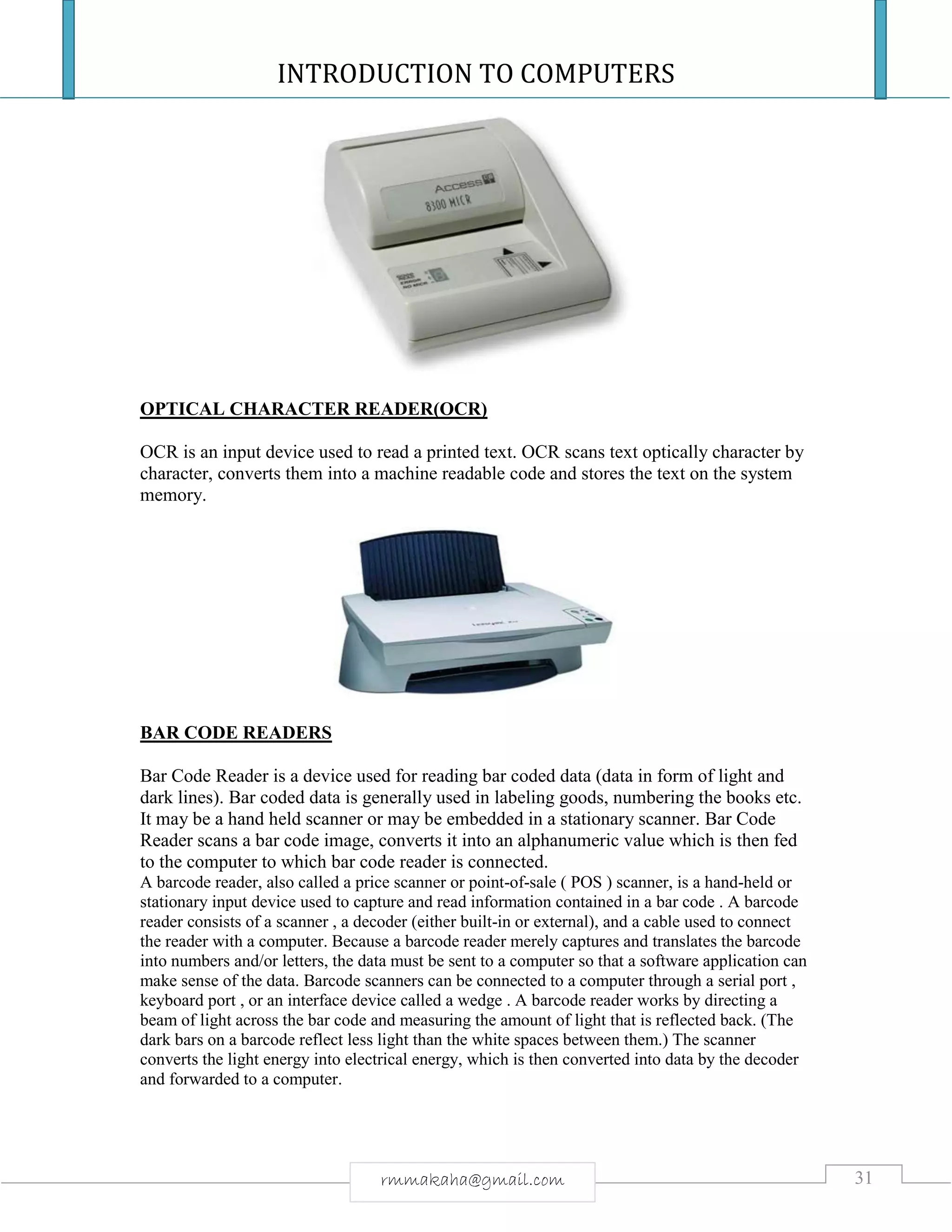 INTRODUCTION TO COMPUTERS
31rmmakaha@gmail.com
OPTICAL CHARACTER READER(OCR)
OCR is an input device used to read a printed text. OCR scans text optically character by
character, converts them into a machine readable code and stores the text on the system
memory.
BAR CODE READERS
Bar Code Reader is a device used for reading bar coded data (data in form of light and
dark lines). Bar coded data is generally used in labeling goods, numbering the books etc.
It may be a hand held scanner or may be embedded in a stationary scanner. Bar Code
Reader scans a bar code image, converts it into an alphanumeric value which is then fed
to the computer to which bar code reader is connected.
A barcode reader, also called a price scanner or point-of-sale ( POS ) scanner, is a hand-held or
stationary input device used to capture and read information contained in a bar code . A barcode
reader consists of a scanner , a decoder (either built-in or external), and a cable used to connect
the reader with a computer. Because a barcode reader merely captures and translates the barcode
into numbers and/or letters, the data must be sent to a computer so that a software application can
make sense of the data. Barcode scanners can be connected to a computer through a serial port ,
keyboard port , or an interface device called a wedge . A barcode reader works by directing a
beam of light across the bar code and measuring the amount of light that is reflected back. (The
dark bars on a barcode reflect less light than the white spaces between them.) The scanner
converts the light energy into electrical energy, which is then converted into data by the decoder
and forwarded to a computer.
 
