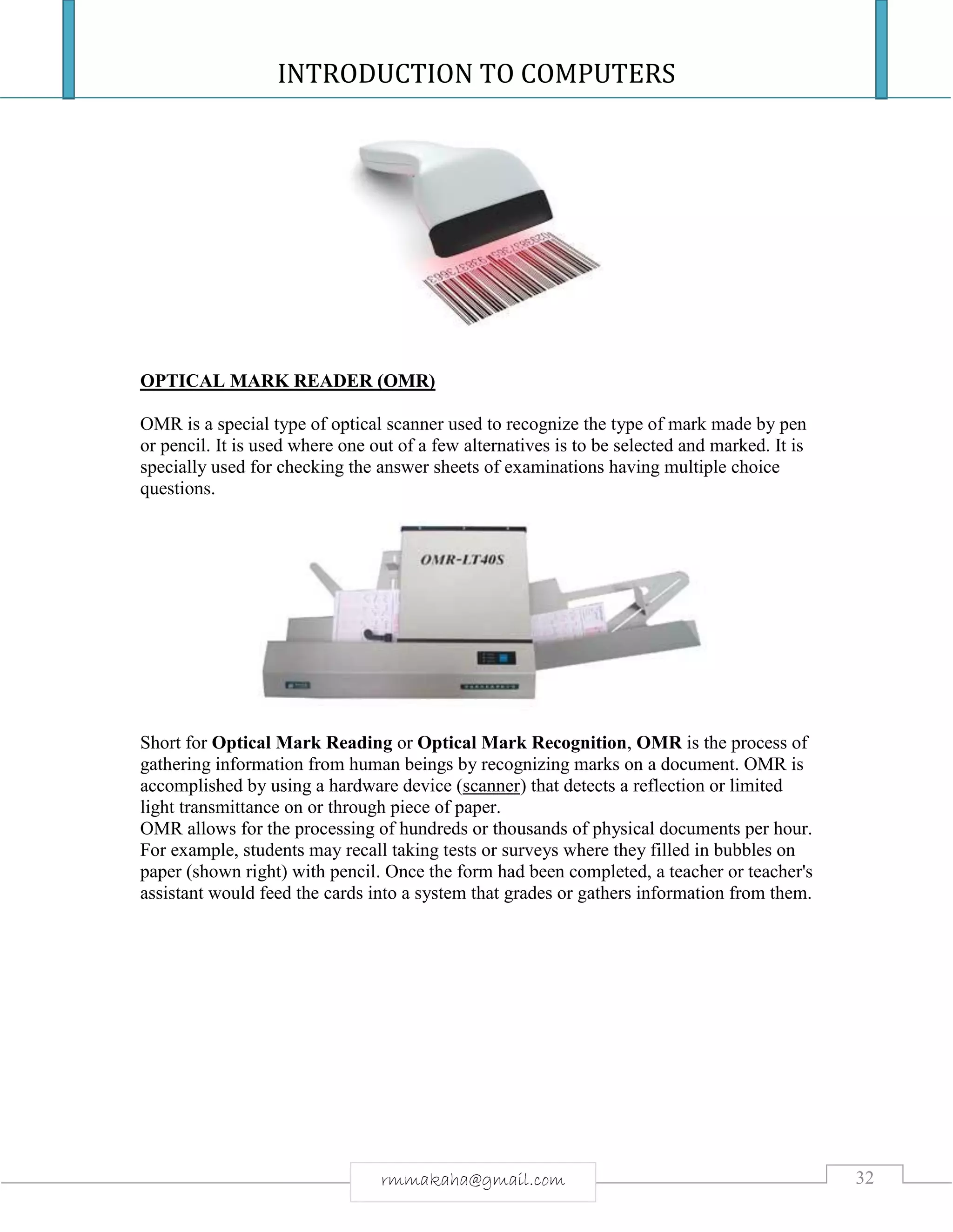 INTRODUCTION TO COMPUTERS
32rmmakaha@gmail.com
OPTICAL MARK READER (OMR)
OMR is a special type of optical scanner used to recognize the type of mark made by pen
or pencil. It is used where one out of a few alternatives is to be selected and marked. It is
specially used for checking the answer sheets of examinations having multiple choice
questions.
Short for Optical Mark Reading or Optical Mark Recognition, OMR is the process of
gathering information from human beings by recognizing marks on a document. OMR is
accomplished by using a hardware device (scanner) that detects a reflection or limited
light transmittance on or through piece of paper.
OMR allows for the processing of hundreds or thousands of physical documents per hour.
For example, students may recall taking tests or surveys where they filled in bubbles on
paper (shown right) with pencil. Once the form had been completed, a teacher or teacher's
assistant would feed the cards into a system that grades or gathers information from them.
 