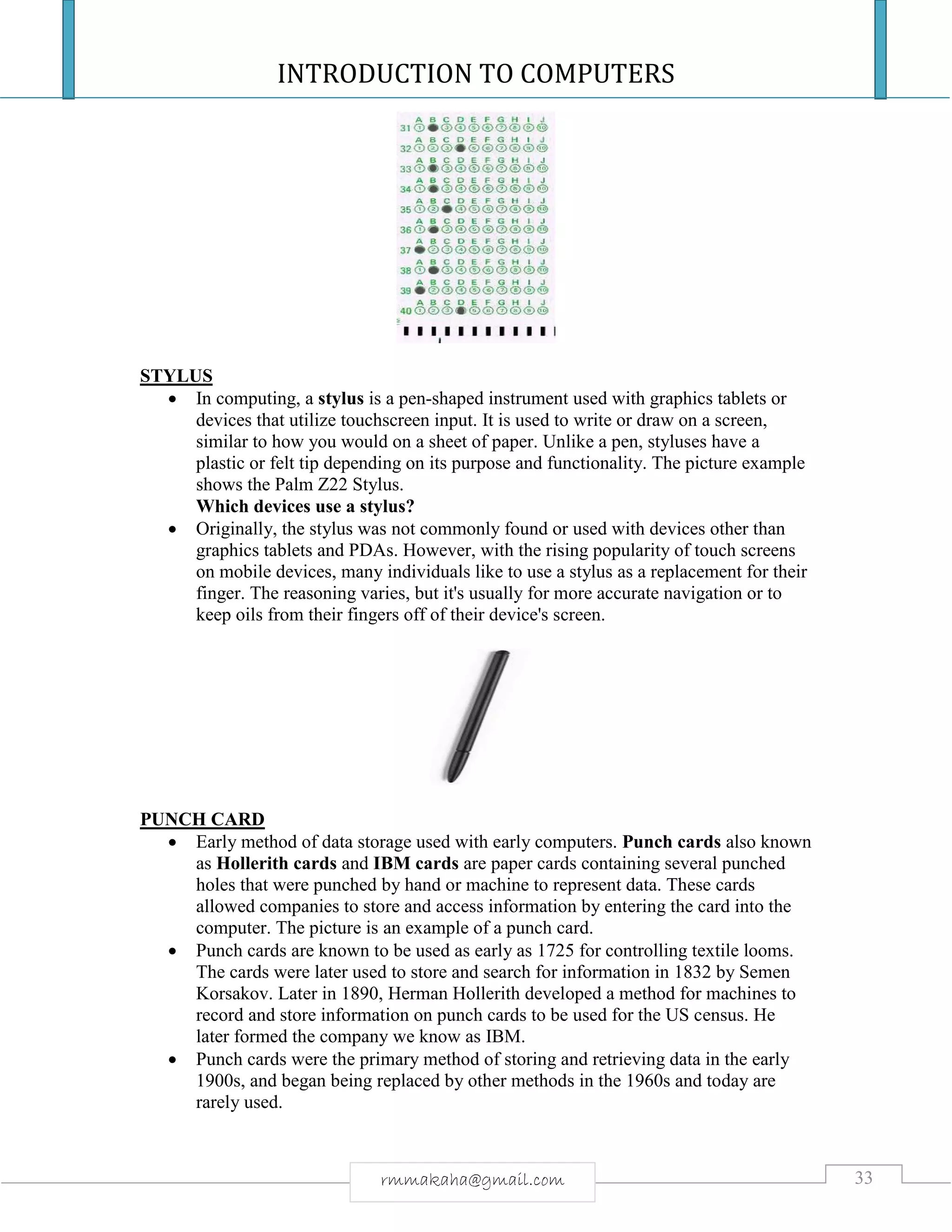 INTRODUCTION TO COMPUTERS
33rmmakaha@gmail.com
STYLUS
 In computing, a stylus is a pen-shaped instrument used with graphics tablets or
devices that utilize touchscreen input. It is used to write or draw on a screen,
similar to how you would on a sheet of paper. Unlike a pen, styluses have a
plastic or felt tip depending on its purpose and functionality. The picture example
shows the Palm Z22 Stylus.
Which devices use a stylus?
 Originally, the stylus was not commonly found or used with devices other than
graphics tablets and PDAs. However, with the rising popularity of touch screens
on mobile devices, many individuals like to use a stylus as a replacement for their
finger. The reasoning varies, but it's usually for more accurate navigation or to
keep oils from their fingers off of their device's screen.
PUNCH CARD
 Early method of data storage used with early computers. Punch cards also known
as Hollerith cards and IBM cards are paper cards containing several punched
holes that were punched by hand or machine to represent data. These cards
allowed companies to store and access information by entering the card into the
computer. The picture is an example of a punch card.
 Punch cards are known to be used as early as 1725 for controlling textile looms.
The cards were later used to store and search for information in 1832 by Semen
Korsakov. Later in 1890, Herman Hollerith developed a method for machines to
record and store information on punch cards to be used for the US census. He
later formed the company we know as IBM.
 Punch cards were the primary method of storing and retrieving data in the early
1900s, and began being replaced by other methods in the 1960s and today are
rarely used.
 