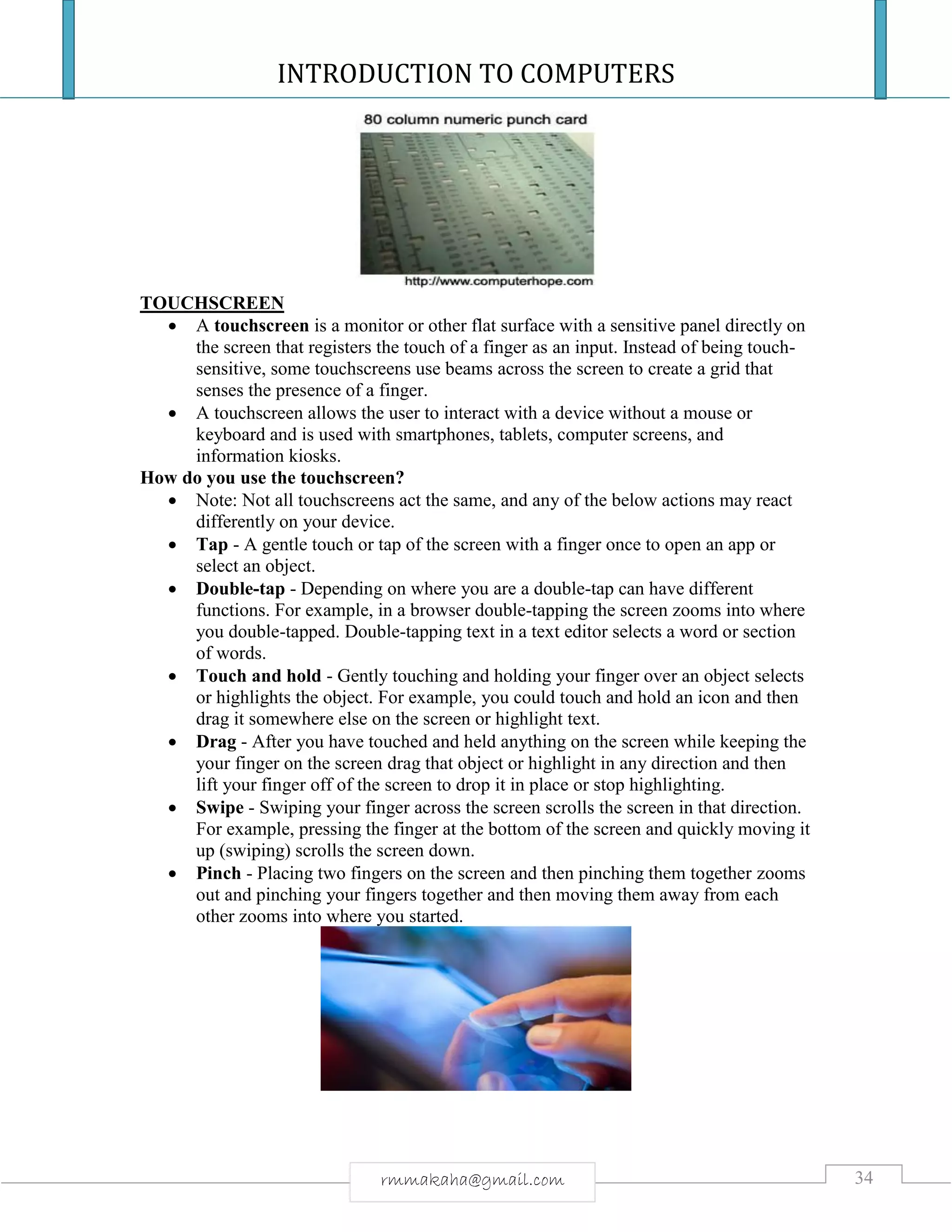 INTRODUCTION TO COMPUTERS
34rmmakaha@gmail.com
TOUCHSCREEN
 A touchscreen is a monitor or other flat surface with a sensitive panel directly on
the screen that registers the touch of a finger as an input. Instead of being touch-
sensitive, some touchscreens use beams across the screen to create a grid that
senses the presence of a finger.
 A touchscreen allows the user to interact with a device without a mouse or
keyboard and is used with smartphones, tablets, computer screens, and
information kiosks.
How do you use the touchscreen?
 Note: Not all touchscreens act the same, and any of the below actions may react
differently on your device.
 Tap - A gentle touch or tap of the screen with a finger once to open an app or
select an object.
 Double-tap - Depending on where you are a double-tap can have different
functions. For example, in a browser double-tapping the screen zooms into where
you double-tapped. Double-tapping text in a text editor selects a word or section
of words.
 Touch and hold - Gently touching and holding your finger over an object selects
or highlights the object. For example, you could touch and hold an icon and then
drag it somewhere else on the screen or highlight text.
 Drag - After you have touched and held anything on the screen while keeping the
your finger on the screen drag that object or highlight in any direction and then
lift your finger off of the screen to drop it in place or stop highlighting.
 Swipe - Swiping your finger across the screen scrolls the screen in that direction.
For example, pressing the finger at the bottom of the screen and quickly moving it
up (swiping) scrolls the screen down.
 Pinch - Placing two fingers on the screen and then pinching them together zooms
out and pinching your fingers together and then moving them away from each
other zooms into where you started.
 
