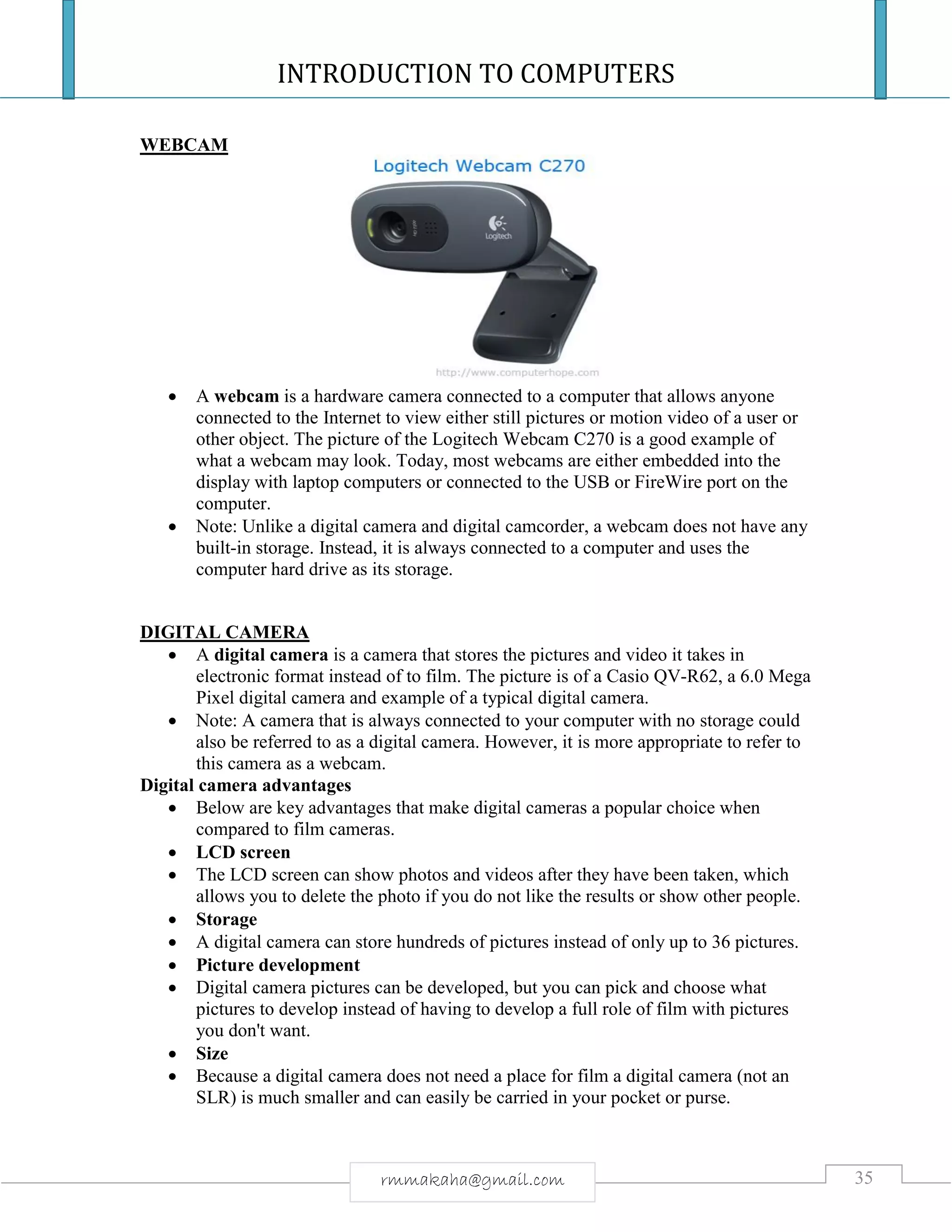 INTRODUCTION TO COMPUTERS
35rmmakaha@gmail.com
WEBCAM
 A webcam is a hardware camera connected to a computer that allows anyone
connected to the Internet to view either still pictures or motion video of a user or
other object. The picture of the Logitech Webcam C270 is a good example of
what a webcam may look. Today, most webcams are either embedded into the
display with laptop computers or connected to the USB or FireWire port on the
computer.
 Note: Unlike a digital camera and digital camcorder, a webcam does not have any
built-in storage. Instead, it is always connected to a computer and uses the
computer hard drive as its storage.
DIGITAL CAMERA
 A digital camera is a camera that stores the pictures and video it takes in
electronic format instead of to film. The picture is of a Casio QV-R62, a 6.0 Mega
Pixel digital camera and example of a typical digital camera.
 Note: A camera that is always connected to your computer with no storage could
also be referred to as a digital camera. However, it is more appropriate to refer to
this camera as a webcam.
Digital camera advantages
 Below are key advantages that make digital cameras a popular choice when
compared to film cameras.
 LCD screen
 The LCD screen can show photos and videos after they have been taken, which
allows you to delete the photo if you do not like the results or show other people.
 Storage
 A digital camera can store hundreds of pictures instead of only up to 36 pictures.
 Picture development
 Digital camera pictures can be developed, but you can pick and choose what
pictures to develop instead of having to develop a full role of film with pictures
you don't want.
 Size
 Because a digital camera does not need a place for film a digital camera (not an
SLR) is much smaller and can easily be carried in your pocket or purse.
 