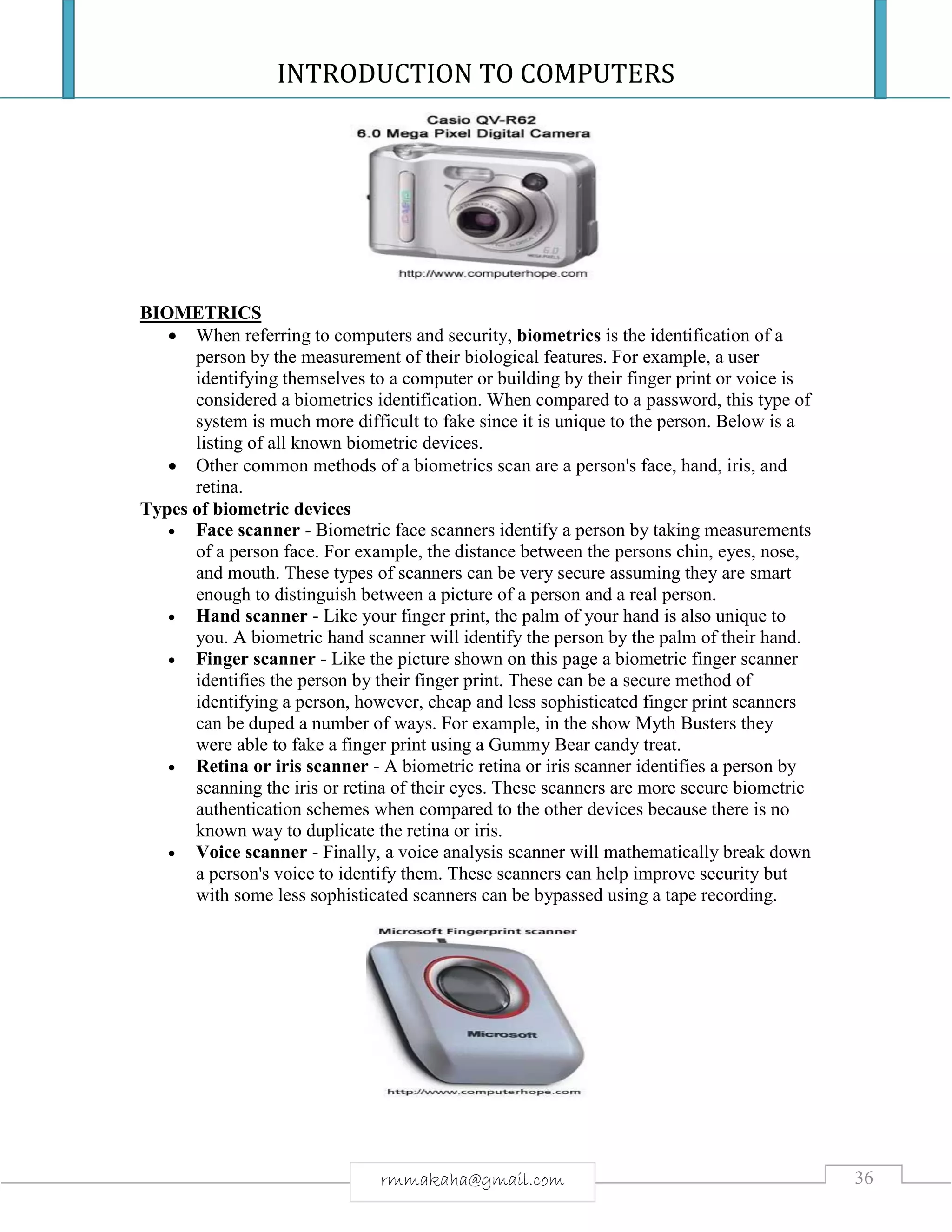 INTRODUCTION TO COMPUTERS
36rmmakaha@gmail.com
BIOMETRICS
 When referring to computers and security, biometrics is the identification of a
person by the measurement of their biological features. For example, a user
identifying themselves to a computer or building by their finger print or voice is
considered a biometrics identification. When compared to a password, this type of
system is much more difficult to fake since it is unique to the person. Below is a
listing of all known biometric devices.
 Other common methods of a biometrics scan are a person's face, hand, iris, and
retina.
Types of biometric devices
 Face scanner - Biometric face scanners identify a person by taking measurements
of a person face. For example, the distance between the persons chin, eyes, nose,
and mouth. These types of scanners can be very secure assuming they are smart
enough to distinguish between a picture of a person and a real person.
 Hand scanner - Like your finger print, the palm of your hand is also unique to
you. A biometric hand scanner will identify the person by the palm of their hand.
 Finger scanner - Like the picture shown on this page a biometric finger scanner
identifies the person by their finger print. These can be a secure method of
identifying a person, however, cheap and less sophisticated finger print scanners
can be duped a number of ways. For example, in the show Myth Busters they
were able to fake a finger print using a Gummy Bear candy treat.
 Retina or iris scanner - A biometric retina or iris scanner identifies a person by
scanning the iris or retina of their eyes. These scanners are more secure biometric
authentication schemes when compared to the other devices because there is no
known way to duplicate the retina or iris.
 Voice scanner - Finally, a voice analysis scanner will mathematically break down
a person's voice to identify them. These scanners can help improve security but
with some less sophisticated scanners can be bypassed using a tape recording.
 