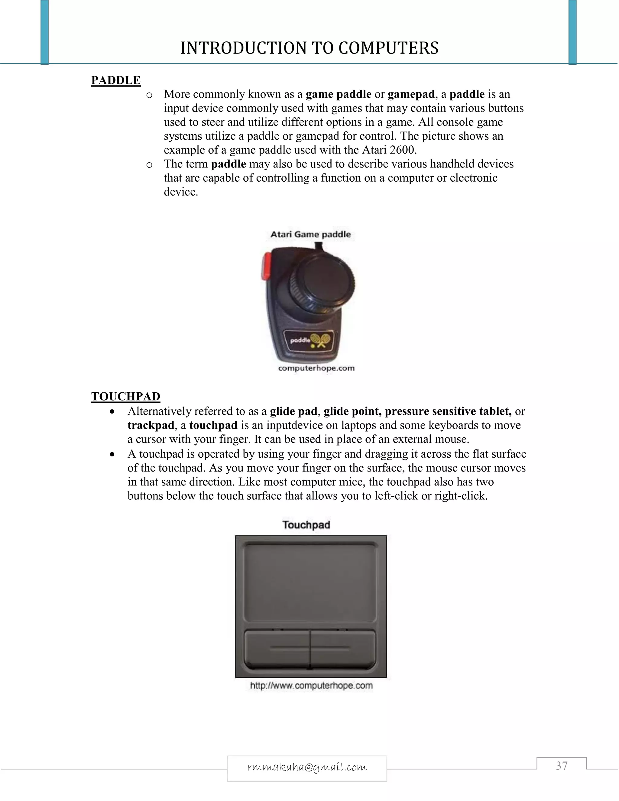 INTRODUCTION TO COMPUTERS
37rmmakaha@gmail.com
PADDLE
o More commonly known as a game paddle or gamepad, a paddle is an
input device commonly used with games that may contain various buttons
used to steer and utilize different options in a game. All console game
systems utilize a paddle or gamepad for control. The picture shows an
example of a game paddle used with the Atari 2600.
o The term paddle may also be used to describe various handheld devices
that are capable of controlling a function on a computer or electronic
device.
TOUCHPAD
 Alternatively referred to as a glide pad, glide point, pressure sensitive tablet, or
trackpad, a touchpad is an inputdevice on laptops and some keyboards to move
a cursor with your finger. It can be used in place of an external mouse.
 A touchpad is operated by using your finger and dragging it across the flat surface
of the touchpad. As you move your finger on the surface, the mouse cursor moves
in that same direction. Like most computer mice, the touchpad also has two
buttons below the touch surface that allows you to left-click or right-click.
 